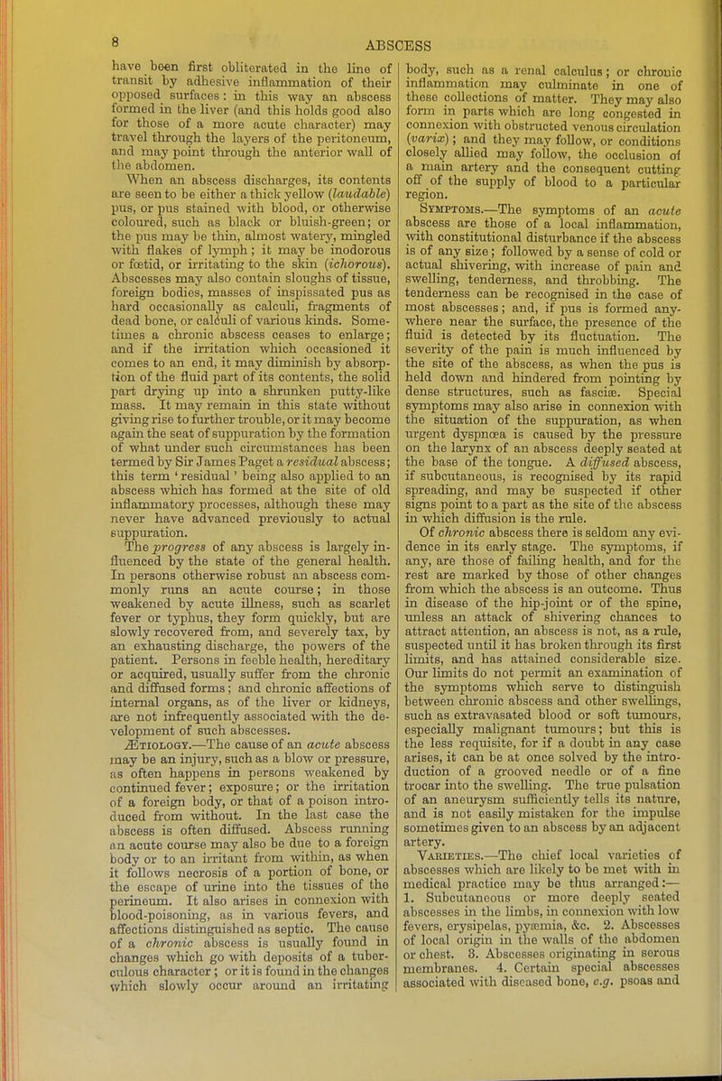 have boen first obliterated in the line of transit by adliesive inflammation of their opposed surfaces : in this way an abscess formed in the liver (and this holds good also for those of a more acute character) may travel through the layers of the peritoneum, and may point through the anterior wall of the abdomen. When an abscess discharges, its contents are seen to be either a thick yellow {laudable) pus, or pus stained with blood, or otherwise colom-ed, such as black or bluish-green; or the pus may be thin, almost watery, mingled with flakes of lymph; it may be inodorous or foetid, or irritating to the skin {icliorous). Abscesses may also contain sloughs of tissue, foreign bodies, masses of inspissated pus as hard occasionally as calculi, fragments of dead bone, or calduli of various kinds. Some- times a chronic abscess ceases to enlarge; and if the irritation which occasioned it comes to an end, it may diminish by absorp- tion of the fluid part of its contents, the solid part drying iip into a shrunken putty-like mass. It may remain in this state without giving rise to further troiible, or it may become again the seat of suppuration by the formation of what under such circumstances has been termed by Sir James Paget a residual abscess; this term ' residual' being also applied to an abscess which has formed at the site of old inflammatory processes, although these may never have advanced previously to actual suppuration. The progress of any abscess is largely in- fluenced by the state of the general health. In persons otherwise robust an abscess com- monly runs an acute course; in those weakened by acute illness, such as scarlet fever or typhus, they form quickly, but are slowly recovered from, and severely tax, by an exhausting discharge, the powers of the patient. Persons in feeble health, hereditary or acquired, usually suffer from the chronic and diffused forms; and chronic affections of internal organs, as of the liver or kidneys, are not infrequently associated with the de- velopment of such abscesses. .Etiology.—The cause of an aciote abscess may be an injury, such as a blow or pressure, as often happens in persons weakened by continued fever; exposure; or the irritation of a foreign body, or that of a poison intro- duced from without. In the last case the abscess is often diffused. Abscess running an acute course may also be due to a foreign body or to an m-itant from witliin, as when it follows necrosis of a portion of bone, or the escape of urine into the tissues of the perineum. It also arises in connexion with blood-poisoning, as in various fevers, and affections distinguished as septic. The cause of a chronic abscess is usually foimd in changes which go with deposits of a tuber- ciilous character; or it is found in the changes which slowly occur aroimd an irritating body, such as a renal calculus; or chronic inflammation may culminate in one of these collections of matter. They may also form in parts which are long congested in connexion with obstructed venous circulation {varix); and they may foUow, or conditions closely aUied may follow, the occlusion of a main artery and the consequent cutting: off of the supply of blood to a particular region. Symptoms.—The symptoms of an acute abscess are those of a local inflammation, with constitutional disturbance if the abscess is of any size; followed by a sense of cold or actual shivering, with increase of pain and swelling, tenderness, and throbbing. The tenderness can be recognised in the case of most abscesses; and, if pus is formed any- where near the sirrface, the presence of the fluid is detected by its fluctuation. The severity of the pain is much influenced by the site of the abscess, as when the pus is held down and hindered from pointing by dense structures, such as fascise. Special symptoms may also arise in connexion with the situa-tion of the suppuration, as when urgent dyspnoea is caused by the pressm-e on the larynx of an abscess deeply seated at the base of the tongue. A diffused abscess, if subcutaneous, is recognised by its rapid spreading, and may be suspected if other signs point to a part as the site of the abscess in which diffusion is the rule. Of chronic abscess there is seldom any evi- dence in its early stage. The symptoms, if any, are those of failing health, and for the rest are marked by those of other changes from which the abscess is an outcome. Thus in disease of the hip-joint or of the spine, unless an attack of shivering chances to attract attention, an abscess is not, as a rule, suspected until it has broken through its first limits, and has attained considerable size. Our limits do not permit an examination of the symptoms which serve to distinguish between chronic abscess and other swellings, such as extravasated blood or soft tumours, especially malignant tumours; but this is the less requisite, for if a doubt in any case arises, it can be at once solved by the intro- duction of a grooved needle or of a fine trocar into the sweUing. The true pulsation of an aneurysm sufiiciently tells its nature, and is not easily mistaken for the impulse sometimes given to an abscess by an adjacent artery. Varieties.—The chief local varieties of abscesses which are likely to be met with in medical practice may be thus arranged:— 1. Subcutaneous or more deeply seated abscesses in the Hmbs, in connexion with low fevers, erysipelas, pyaimia, &c. 2. Abscesses of local origin in the walls of the abdomen or chest. 3. Abscesses originatmg in serous membranes. 4. Certain special abscesses associated with diseased bone, e.g. psoas and