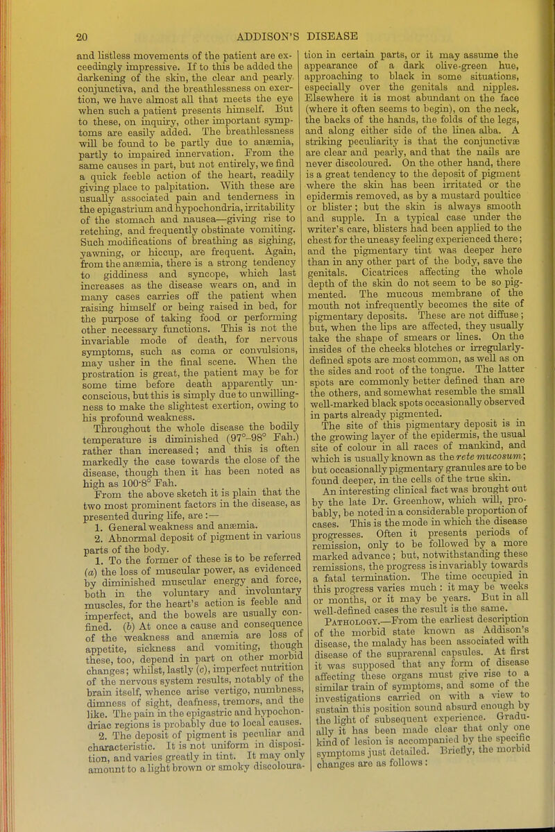 and listless movements of the patient are ex- ceediagly impressive. If to this be added the darkening of the skin, the clear and pearly conjunctiva, and the breathlessness on exer- tion, we have almost all that meets the eye when such a patient presents himself. But to these, on iaquu-y, other important symp- toms are easily added. The breathlessness will be foimd to be partly due to anaemia, partly to unpau-ed innervation. From the same causes in part, but not entirely, we find a quick feeble action of the heart, readily giving place to palpitation. With these are usually associated pain and tenderness in the epigastrium and hypochondria, irritabihty of the stomach and nausea—giving rise to retching, and frequently obstinate vomiting. Such modifications of breathing as sighing, yawning, or hiccup, are frequent. Again, firom the ansemia, there is a strong tendency to giddiness and syncope, which last increases as the disease wears on, and in many cases carries off the patient when raising himself or being raised in bed, for the purpose of taking food or performing other necessary functions. This is not the invariable mode of death, for nervous symptoms, such as coma or convulsions, may usher in the final scene. When the prostration is great, the patient may be for some time before death apparently un- conscious, but this is simply due to imwilhng- ness to make the slightest exertion, owing to his profoimd weakness. Throughout the whole disease the bodily temperature is diminished (97°-98° Fah.) rather than increased; and this is often markedly the case towards the close of the disease, though then it has been noted as high as 100-8° Fah. From the above sketch it is plain that the two most prominent factors in the disease, as presented during hfe, are: — 1. General weakness and anaemia. 2. Abnormal deposit of pigment in various parts of the body. 1, To the former of these is to be referred (a) the loss of muscular power, as evidenced by diminished muscular energy and force, both in the voluntary and involuntary muscles, for the heart's action is feeble and imperfect, and the bowels are usually con- fined. (6) At once a cause and consequence of the weakness and ansemia are loss oi appetite, sickness and vomitmg, though these, too, depend hi part on other morbid changes; whHst, lastly (c), imperfect nutrition of the nervous system results, notably of the brain itself, whence arise vertigo, numbness, dimness of sight, deafness, tremors, and the like. The pain in the epigastric and hypochon- driac regions is probably due to local causes. 2. The deposit of pigment is peculiar and characteristic. It is not uniform in disposi- tion, and varies greatly in tmt. It may only amount to a light brown or smoky discoloura- tion in certain parts, or it may assume the appearance of a dark oUve-green hue, approaching to black in some situations, especially over the genitals and nipples. Elsewhere it is most abimdant on the face (where it often seems to begin), on the neck, the backs of the hands, the folds of the legs, and along either side of the Unea alba. A striking pecuharity is that the conjunctivae are clear and pearly, and that the naUs are never discoloured. On the other hand, there is a great tendency to the deposit of pigment where the skin has been irritated or the epidermis removed, as by a mustard poultice or bhster; but the skin is always smooth and supple. In a typical case imder the writer's care, bhsters had been apphed to the chest for the uneasy feeling experienced there; and the pigmentary tint was deeper here than in any other part of the body, save the genitals. Cicatrices affecting the whole depth of the skin do not seem to be so pig- mented. The mucous membrane of the mouth not infrequently becomes the site of pigmentary deposits. These are not diffuse; but, when the lips are affected, they usually take the shape of smears or Unes. On the insides of the cheeks blotches or urregularly- defined spots are most common, as well as on the sides and root of the tongue. The latter spots are commonly better defined than are the others, and somewhat resemble the small well-marked black spots occasionally observed in parts already pigmented. The site of this pigmentary deposit is in the growing layer of the epidermis, the usual site of colour in aU races of mankind, and which is usually known as the retemucosum; but occasionally pigmentary granules are to be found deeper, in the cells of the true skm. An interesting chnical fact was brought out by the late Dr. Greenhow, which will, pro- bably, be noted in a considerable proportion of cases. This is the mode in which the disease progresses. Often it presents periods of remission, only to be followed by a more marked advance ; but, notwithstanding these remissions, the progress is invariably towards a fatal termination. The time occupied in this progress varies much : it may be weeks or months, or it may be years. But in all well-defined cases the result is the same. Pathology.—From the earhest description of the morbid state known as Addison's disease, the malady has been associated with disease of the suprarenal capsules. At first it was supposed that any form of disease affecting these organs must give rise to a shnilar train of syrnptoms, and some of the investigations carried on with a view to sustain this position sound absiu-d enough by the Hght of subsequent experience. Gradu- ally it has been made clear that only one kind of lesion is accompanied by the specific symptoms just detaHed. Briefly, the morbid changes are as follows: