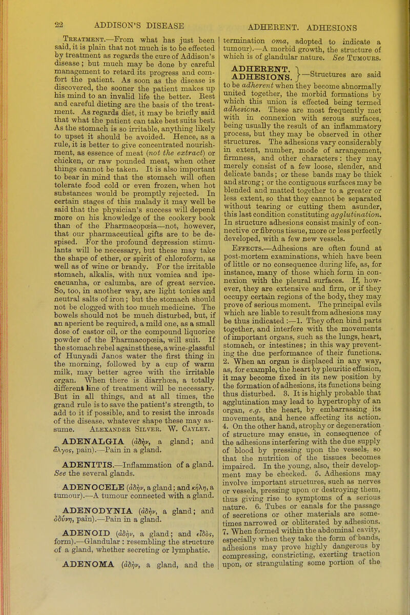 Treatment.—From what has just been said, it is plain that not much is to be effected by treatment as regards the cure of Addison's disease; but much may be done by careful management to retard its progress and com- fort the patient. As soon as the disease is discovered, the sooner the patient makes up his mind to an invaJid life the better. Eest and careful dieting are the basis of the treat- ment. As regards diet, it may be briefly said that what the patient can take best suits best. As the stomach is so irritable, anything likely to upset it should be avoided. Hence, as a rule, it is better to give concentrated nourish- ment, as essence of meat (not tlie extract) or chicken, or raw pounded meat, when other things cannot be taken. It is also important to bear in mind that the stomach will often tolerate food cold or even frozen, when hot substances would be promptly rejected. In certain stages of this malady it may well be said that the physician's success will depend more on his knowledge of the cookery book than of the Pharmacopceia—not, however, that our pharmaceutical gifts are to be de- spised. For the profound depression stimu- lants will be necessary, but these may take the shape of ether, or spirit of chloroform, as well as of wine or brandy. For the irritable stomach, alkaHs, with nux vomica and ipe- cacuanha, or calumba, are of great service. So, too, in another way, are light tonics and neutral salts of iron; but the stomach should not be clogged with too much medicine. The bowels should not be much disturbed, but, if an aperient be required, a mild one, as a small dose of castor oil, or the compound liquorice powder of the Pharmacopoeia, will suit. If the stomach rebel against these, a wine-glassful of Hunyadi Janos water the first thing in the morning, followed by a cup of warm milk, may better agree with the irritable organ. When there is diarrhcBa, a totally different line of treatment will be necessary. But in aU things, and at all times, the grand rule is to save the patient's strength, to add to it if possible, and to resist the inroads of the disease, whatever shape these may as- simie. Alexander Silver. W. Cayley. ADENALGIA (aSi)j/, a gland; and aXyos, pain).—Pain in a gland. ADENITIS.—Inflammation of a gland. See the several glands. ADENOCELE (dS,)i/, a gland; and kIjXij, a tumour).—A tumour connected with a gland. ^ ADENODYNIA {dS},v, a gland; and odvvrj, pain).—Pain in a gland. ADENOID {adrji', a gland; and Jfiof, form).—Glandular: resembling the structure of a gland, whether secreting or lymphatic. ADENOMA (adrjv, a gland, and the termination oma, adopted to indicate a turnour).—A morbid growth, the structure of which is of glandular nature. See Tumours. ADHERENT. \ a* . ADHESIONS 1—structures are said to be adherent when they become abnormally imited together, the morbid formations by which this union is effected being termed adJiesicna. These are most frequently met with in cormexion with serous surfaces, being usually the result of an raflammatory process, but they may be observed in other structmres. The adhesions vary considerably in extent, number, mode of arrangement, firmness, and other characters: they may merely consist of a few loose, slender, and deUcate bands; or these bands may be thick and strong; or the contiguous smrfaces may be blended and matted together to a greater or less extent, so that they cannot be separated without tearing or cutting them asunder, this last condition constituting agglutination. In structure adhesions consist mainly of con- nective or fibrous tissue, more or less perfectly developed, with a few new vessels. Effects.—^Adhesions are often found at post-mortem examinations, which have been of httle or no consequence during life, as, for instance, many of those which form in con- nexion with the pleural siurfaces. If, how- ever, they are extensive and firm, or if they occupy certain regions of the body, they may prove of serious moment. The principal evils which are liable to result from adhesions may be thus indicated :—1. They often bind parts together, and interfere with the movements of important organs, such as the lungs, heart, stomach, or intestines; in this way prevent- ing the due performance of their functions. 2. When an organ is displaced in any way, as, for example, the heart by pleuritic effusion, it may become fixed in its new position by the formation of adhesions, its functions being thus disturbed. 3. It is highly probable that agglutination may lead to hypertrophy of an organ, e.g. the heart, by embarrassing its movements, and hence affecting its action. 4. On the other hand, atrophy or degeneration of structure may ensue, in consequence of the adhesions interfering with the due supply of blood by pressing upon the vessels^ so that the nutrition of the tissues becomes impaired. In the young, also, their develop- ment may be checked. 5. Adhesions may involve important structiures, such as nerves or vessels, pressing upon or destroying them, thus giving rise to symptoms of a serious nature. 6. Tubes or canals for the passage of secretions or other materials are some- times narrowed or obliterated by adhesions. 7. When formed within the abdominal ca^^ty, especially when they take the form of'bands, adhesions may prove highly dangerous by compressing, constricting, exerting traction upon, or strangulating some portion of the