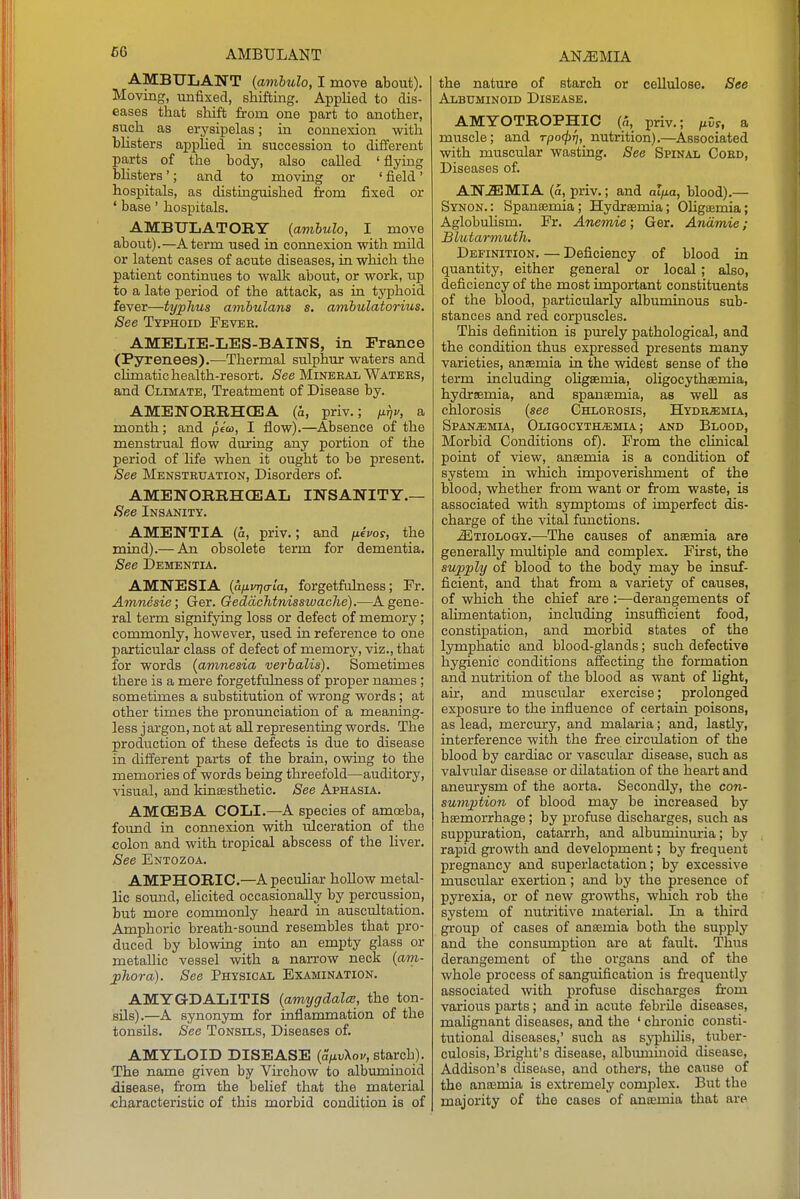 AMBULANT (ambulo, I move about). Moving, unfixed, shifting. Applied to dis- eases that shift from one part to another, such as erysipelas; in connexion with bUsters applied in succession to different parts of the body, also called ' flying bhsters'; and to moving or ' field' hospitals, as distinguished from fixed or ' base' hospitals. AMBULATOBY {ambulo, I move about).—A term used in connexion with mild or latent cases of acute diseases, in which the patient continues to walk about, or work, up to a late period of the attack, as in typhoid fever—typhus amhulans s, amhulatorius. See Typhoid Fever. AMELIE-LES-BAINS, in France (Pyrenees).—Thermal sulphur waters and climatic health-resort. See Mineral Waters, and Climate, Treatment of Disease by. AMENORBHCE3A (a, priv.; iirjv, a month; and peco, I flow).—Absence of the menstrual flow during any portion of the period of life when it ought to be present. See Menstruation, Disorders of. AMENOBRHCEAL INSANITY.— See Insanity. AMENTIA (a, priv.; and /itVoy, the mind).— An obsolete term for dementia. See Dementia. AMNESIA {afiinja-la, forgetfulness; Fr. Amtiesie; Ger. Geddchtnisswache).—A gene- ral term signifying loss or defect of memory; commonly, however, used in reference to one particular class of defect of memory, viz., that for words {amnesia verhalis). Sometimes there is a mere forgetfulness of proper names; sometimes a substitution of wrong words; at other times the pronunciation of a meaning- less j argon, not at all representing words. The production of these defects is due to disease in different parts of the brain, owing to the memories of words being threefold—auditory, visual, and kinsesthetic. See Aphasia. AMCE3BA COLI.—A species of amoeba, found in connexion with ulceration of the colon and with tropical abscess of the liver. See Entozoa. AMPHOEIC.—Apecuhar hollow metal- lic sound, elicited occasionally by percussion, but more commonly heard in auscultation. Amphoric breath-sound resembles that pro- duced by blowing into an empty glass or metallic vessel with a narrow neck {am- jihora). See Physical Examination. AMYGDALITIS {amygdalce, the ton- sils).—A synonym for inflammation of the tonsils. See Tonsils, Diseases of. AMYLOID DISEASE {a,j.v\ov, starch). The name given by Virchow to albuminoid disease, from the belief that the material characteristic of this morbid condition is of the nature of starch or cellulose. See Albuminoid Disease. AMYOTBOPHIC («, priv.; fivs, a muscle; and rpocpfj, nutrition).—Associated with muscular wasting. See Spinal Cord, Diseases of. AN-SIMIA (5, priv.; and ai/io, blood).— Synon.: Spansemia; Hydrsemia; Ohgajmia; Aglobuhsm. Fr. Anemie; Ger. Andmie; Blutarmuth. Definition. — Deficiency of blood in quantity, either general or local; also, deficiency of the most important constituents of the blood, particularly albuminous sub- stances and red corpuscles. This definition is purely pathological, and the condition thus expressed presents many varieties, anaemia in the widest sense of the term including oHgsemia, oUgocythasmia, hydrsemia, and spansemia, as weU as chlorosis {see Chlorosis, Hydremia, SpAN^MIA, OLIGOCYTHiEMIA; AND BlOOD, Morbid Conditions of). From the clinical point of view, anaemia is a condition of system in which impoverishment of the blood, whether fr'om want or from waste, is associated with symptoms of imperfect dis- charge of the vital functions. .Etiology,—The causes of anaemia are generally multiple and complex. First, the supply of blood to the body may be insuf- ficient, and that from a variety of causes, of which the chief are :—derangements of alimentation, including insufficient food, constipation, and morbid states of the lymphatic and blood-glands; such defective hygienic conditions affecting the formation and nutrition of the blood as want of hght, air, and muscular exercise; prolonged exposure to the influence of certain poisons, as lead, mercury, and malaria; and, lastly, interference with the free chculation of the blood by cardiac or vascular disease, such as valvular disease or dilatation of the heart and aneurysm of the aorta. Secondly, the con- sumption of blood may be increased by haemorrhage; by proftise discharges, such as suppuration, catarrh, and albuminm-ia; by rapid growth and development; by frequent pregnancy and superlactation; by excessive muscular exertion; and by the presence of pyrexia, or of new growths, which rob the system of nutritive material. In a third group of cases of anaemia both the supply and the consumption are at fault. Thus derangement of the organs and of the whole process of sanguification is frequently associated with profuse discharges from various parts; and in acute febrile diseases, malignant diseases, and the ' chronic consti- tutional diseases,' such as syphilis, tuber- culosis, Bright's disease, albuminoid disease, Addison's disease, and others, the cause of the anaemia is extremely complex. But the majority of the cases of anaemia that are