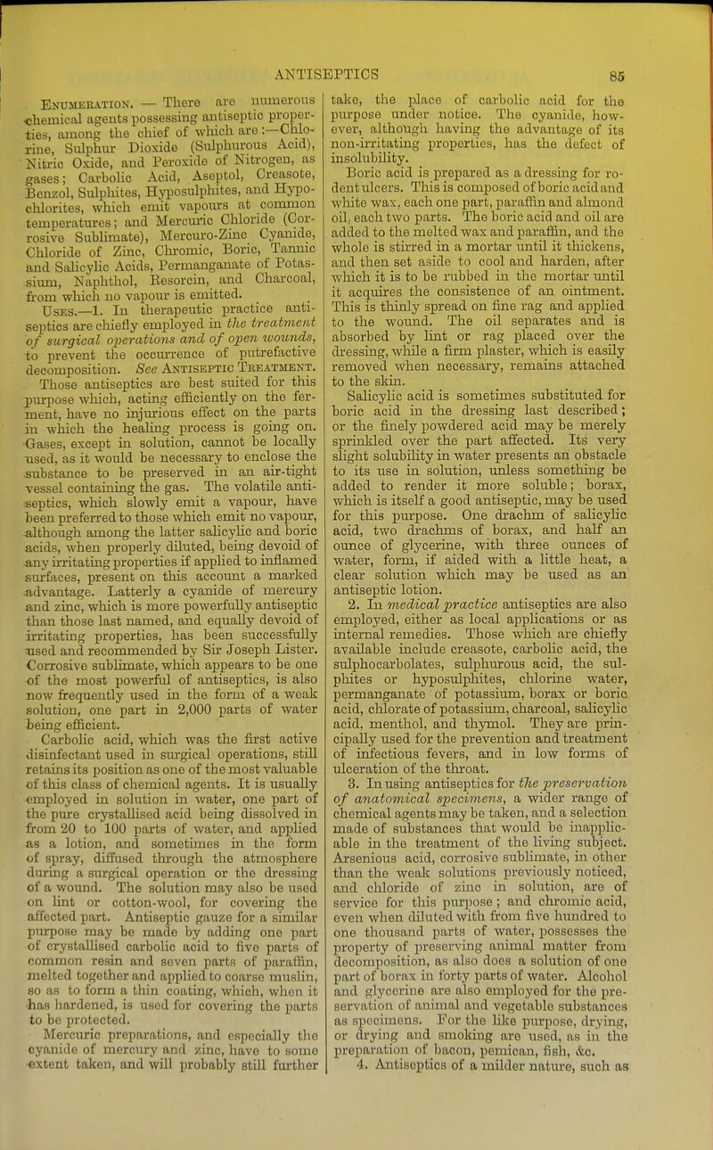 Enumeration. — There are mnnerous chemical agents possessing antiseptic proper- ties, among the chief of which are :—Chlo- rine, SiUphm: Dioxide (Sulphurous Acid), Nitric Oxide, and Peroxide of Nitrogen, as gases; Carbohc Acid, Aseptol, Creasote, Benzol, Sulphites, Hyposulphites, and Hypo- chlorites, which emit vapours at common temperatures; and Mercmic Chloride (Cor- rosive SubHmate), Merciiro-Zmc Cyamde, Chloride of Zinc, Chi-omic, Boric, Tanmc and SahcyHc Acids, Permanganate of Potas- sium, Naphthol, Eesorcin, and Charcoal, from which no vapour is emitted. Uses.—1. In therapeutic practice anti- septics are chiefly employed in tlw trcatvient of stirgical ojjerations and of ojpen wounds, to prevent the occm-rence of putrefactive decomposition. See Antiseptic Treatment. Those antiseptics are best suited for this purpose which, acting efficiently on the fer- ment, have no injurious effect on the parts in which the healing process is going on. Gases, except in solution, cannot be locally •used, as it would be necessary to enclose the .substance to be preserved in an air-tight vessel containing the gas. The volatile anti- septics, which slowly emit a vapom-, have been preferred to those which emit no vapour, although among the latter salicyhc and boric acids, when properly diluted, being devoid of .any irritating properties if appUed to inflamed surfaces, present on this accoiml a marked •advantage. Latterly a cyanide of mercury and zinc, which is more powerfully antiseptic than those last named, and equally devoid of irritating properties, has been successfully used and recommended by Sh' Joseph Lister. Corrosive sublimate, which appears to be one of the most powerfiil of antiseptics, is also now frequently used in the form of a weak solution, one part in 2,000 parts of water being efficient. CarboHc acid, which was the first active disinfectant used in surgical operations, still retains its position as one of the most valuable of this class of chemical agents. It is usually employed in solution in water, one part of the pure crystallised acid being dissolved in from 20 to 100 parts of water, and apphed as a lotion, and sometimes in the form of spray, diffused through the atmosphere during a surgical operation or the dressing of a wound. The solution may also be used on lint or cotton-wool, for covering the affected part. Antiseptic gauze for a similar purpose may be made by adding one part of crystallised carbolic acid to five parts of common resin and seven parts of paraffin, melted together and applied to coarse muslin, so as to form a thin coating, which, when it has hardened, is used for covering the parts to bo protected. Mercuric preparations, and especially the cyanide of mercury and zinc, have to some ■extent taken, and will probably still further take, the place of carbolic acid for the purpose under notice. The cyanide, how- ever, although having the advantage of its non-irritating properties, has the defect of insolubility. Boric acid is prepared as a dressing for ro- dentulcers. This is composed of boric acidand white wax, each one part, paraffin and almond oil, each two parts. The boric acid and oil are added to the melted wax and paraffin, and the whole is stirred in a mortar until it thickens, and then set aside to cool and harden, after which it is to be rubbed in the mortar until it acquires the consistence of an ointment. This is thinly spread on fine rag and applied to the wound. The oil separates and is absorbed by lint or rag placed over the dressing, while a firm plaster, which is easily removed when necessary, remains attached to the skin. Salicylic acid is sometimes substituted for boric acid in the dressing last described; or the finely powdered acid may be merely sprinkled over the part affected. Its very slight solubiUty in water presents an obstacle to its use in solution, imless something be added to render it more soluble; boras, which is itself a good antiseptic, may be used for this purpose. One drachm of salicyhc acid, two drachms of borax, and half an ounce of glycerine, with three ounces of water, form, if aided with a little heat, a clear solution which may be used as an antiseptic lotion. 2. In medical practice antiseptics are also employed, either as local applications or as internal remedies. Those wliich are chiefly available include creasote, carbolic acid, the sulphocarbolates, sulphurous acid, the sul- phites or hyposulphites, chlorine water, permanganate of potassium, borax or boric acid, chlorate of potassium, charcoal, salicylic acid, menthol, and thymol. They are j)rin- cipally used for the prevention and treatment of infectious fevers, and in low forms of ulceration of the throat. 3. In using antiseptics for the xirescrvation of anatomical specimens, a wider range of chemical agents may be taken, and a selection made of substances that would be inapplic- able in the treatment of the living subject. Arsenious acid, corrosive sublimate, in other than the weak solutions previously noticed, and chloride of zinc in solution, are of service for this purpose ; and chromic acid, even when diluted with from five hundred to one thousand parts of water, possesses the property of preserviag animal matter from decomposition, as also does a solution of one part of borax in forty parts of water. Alcohol and glycerine are also employed for the pre- servation of animal and vegetable substances as specimens. For the like purpose, drying, or drying and smoking are used, as in the preparation of bacon, pemican, fish, &c. 4. Antiseptics of a milder nature, such as