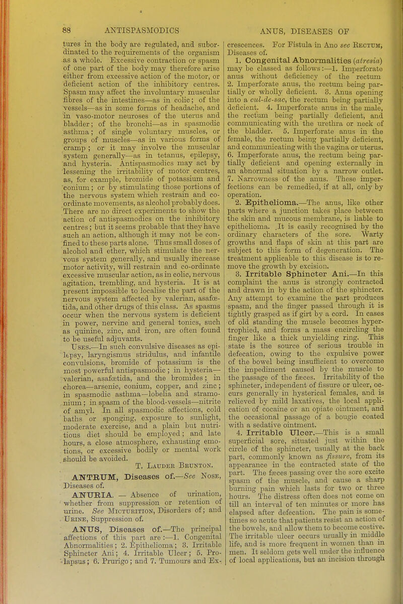 tures in the body are regulated, and subor- dinated to the reqiiirements of the organism as a whole. Excessive contraction or spasm of one part of the body may therefore arise either from excessive action of the motor, or deficient action of the inhibitory centres. Spasm may affect the involimtary muscular fibres of the intestines—as in colic; of the vessels—as in some forms of headache, and in vaso-motor neuroses of the uterus and bladder; of the bronchi—as in spasmodic ;asthma; of single volimtary muscles, or groups of muscles—as in various forms of cramp ; or it may involve the muscular system generally—as in tetanus, epilepsy, and hysteria. Antispasmodics may act by lessening the irritabihty of motor centres, as, for example, bromide of potassimn and conium ; or by stimulating those portions of the nervous system which restrain and co- ordinate movements, as alcohol probably does. There are no direct experiments to show the action of antispasmodics on the inhibitory centres; but it seems probable that they have such an action, although it may not be con- fined to these parts alone. Thus small doses of alcohol and ether, which stimulate the ner- vous system generally, and usually increase motor activity, will restrain and co-ordinate excessive muscular action, as in cohc, nervous agitation, trembhng, and hysteria. It is at present impossible to localise the part of the nervous system affected by valerian, asafoe- tida, and other drugs of this class. As spasms occur when the nervous system is deficient in power, nervine and general tonics, such as quinine, zinc, and iron, are often found to be useful adjuvants. Uses.—In such convulsive diseases as epi- lepsy, laryngismus stridulus, and infantile convulsions, bromide of potassium is the most powerful antispasmodic ; m hysteria— valerian, asafoetida, and the bromides; in chorea—arsenic, conium, copper, and zinc; in spasmodic asthma—lobelia and stramo- nium ; in spasm of the blood-vessels—nitrite of amyl. In all spasmodic affections, cold baths or sponging, exposm-e to sunhght, moderate exercise, and a plain but nutri- tious diet should be employed; and late hom-s, a close atmosphere, exhausting emo- tions, or excessive bodily or mental work should be avoided. T. Laudek Beunton. ANTRUM, Diseases of.—See Nose, Diseases of. ANTJmA. — Absence of urination, whether from suppression or retention of urine. See Micturition, Disorders of; and . Urine, Suppression of. ANUS, Diseases of.—The principal affections of this part are :—1. Congenital Abnormahties; 2. Epithehoma; 3. Irritable Sphincter Ani; 4. Irritable Ulcer; 5. Pro- lapsus; 6. Prurigo; and 7. Tumours and Ex- crescences. For Fistula in Ano see Rectum, Diseases of. 1. Congenital Abnormalities {atresia) may be classed as follows:—1. Imperforate anus without deficiency of the rectum 2. Imperforate anus, the rectum being par- tially or whoUy deficient. 3. Anus opening into a cul-de-sac, the rectum being partially deficient. 4. Imperforate anus in the male, the rectum being partially deficient, and communicating with the urethra or neck of the bladder. 5. Imperforate anus in the female, the rectum being partially deficient, and communicating with the vagina or uterus. 6. Imperforate anus, the rectum being par- tially deficient and opening externally in an abnormal situation by a narrow outlet. 7. Narrowness of the anus. These imper- fections can be remedied, if at all, only by operation. 2. Epithelioma.—The anus, like other parts where a junction takes place between the skin and mucous membrane, is hable to epithehoma. ,It is easily recognised by the ordinary characters of the sore. Warty grovWihs and flaps of skin at this part are subject to this form of degeneration. The treatment applicable to this disease is to re- move the growth by excision, 3. Irritable Sphincter Ani.—In this complaint the anus is strongly contracted and drawn in by the action of the sphincter. Any attempt to examine the part produces spasm, and the finger passed through it is tightly grasped as if girt by a cord. In cases of old standing the muscle becomes hyper- trophied, and forms a mass encfrcling the finger like a thick unyielding ring. This state is the source of serious trouble in defecation, owing to the expulsive power of the bowel being insufficient to overcome the impediment caused by the muscle to the passage of the fseces. Irritabihty of the sphincter, independent of fissm-e or ulcer, oc- curs generally in hysterical females, and is relieved by mild laxatives, the local apph- cation of cocaine or an opiate ointment, and the occasional passage of a bougie coated with a sedative ointment. 4. Irritable Ulcer.—This is a small superficial sore, situated just witliin the circle of the spliincter, usually at the back part, commonly known as fissure, from its appearance in the contracted state of the part. The fseces passing over the sore excite spasm of the muscle, and cause a sharp burning pain which lasts for two or three hours. The distress often does not come on till an interval of ten minutes or more has elapsed after defecation. The pain is some- times so acute that patients resist an action of the bowels, and allow them to become costive. The irritable ulcer occurs usually in middle life, and is more frequent in women than in men. It seldom gets well under the mfluence of local apphcations, but an mcision through