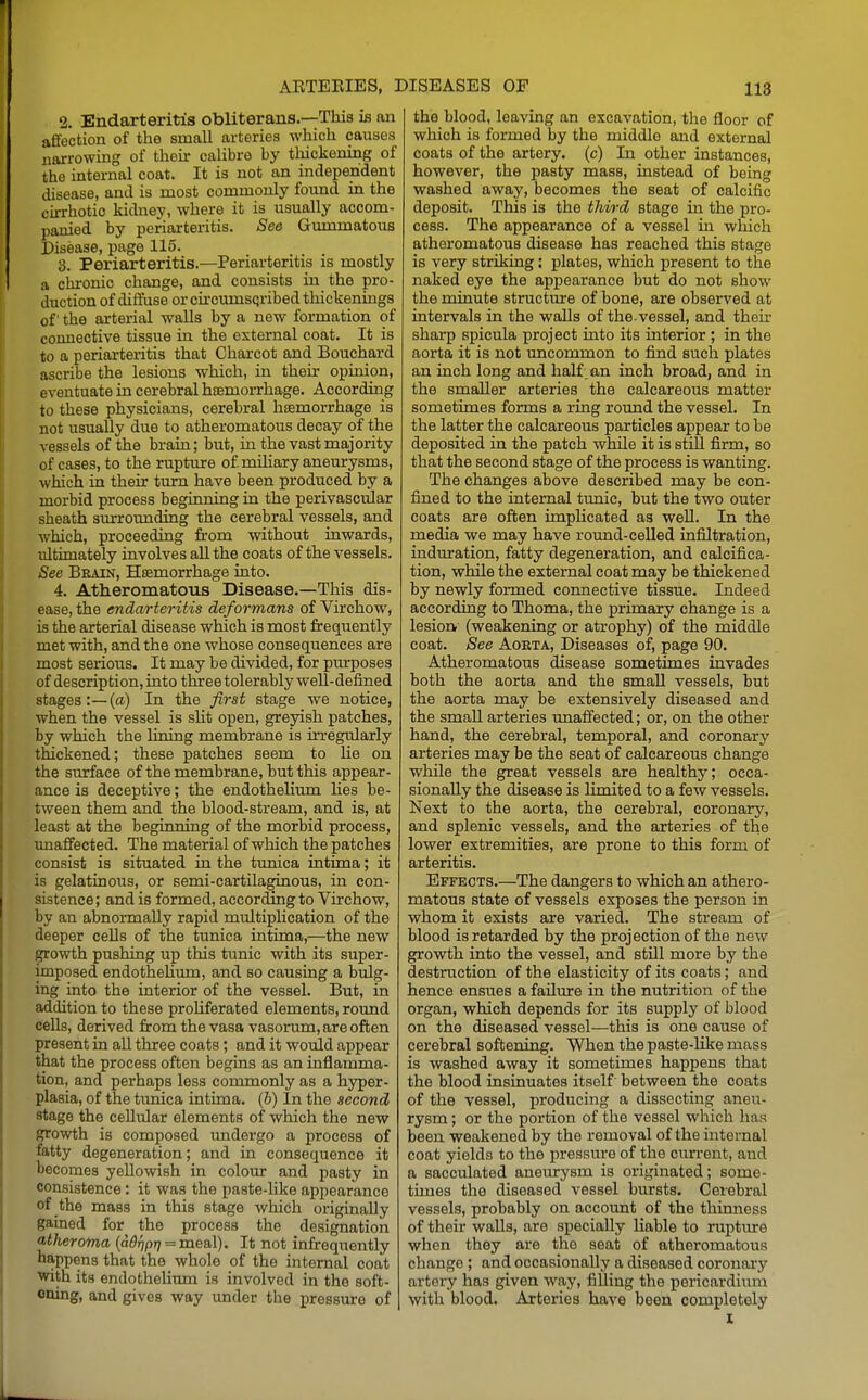 2. Endarteritis obliterans.—This is an afifection of the small arteries which causes narrowing of their calibre by thickening of the internal coat. It is not an independent disease, and is most commonly found in the cirrhotic kidney, where it is usually accom- panied by periarteritis. See Gummatous Disease, page 115. 3. Periarteritis.—Periarteritis is mostly a chi'onic change, and consists in the pro- duction of diffuse or ciroumsQribed thickenings of the arterial walls by a new formation of connective tissue in the external coat. It is to a periarteritis that Charcot and Bouchard ascribe the lesions which, in their opinion, eventuate in cerebral hsemorrhage. According to these physicians, cerebral hemorrhage is not usually due to atheromatous decay of the vessels of the brain; but, in the vast majority of cases, to the ruptujre of mUiary aneurysms, which in their turn have been produced by a morbid process beginning in the perivascular sheath surrounding the cerebral vessels, and which, proceeding from without inwards, ultimately involves all the coats of the vessels. See Brain, Haemorrhage into. 4. Atheromatous Disease.—This dis- ease, the endarteritis deformans of Virchow, is the arterial disease which is most frequently met with, and the one whose consequences are most serious. It may be divided, for piu-poses of description, into thoree tolerably well-defined stages:—(a) In the first stage we notice, when the vessel is sht open, greyish patches, by which the lining membrane is irregularly thickened; these patches seem to lie on the surface of the membrane, but this appear- ance is deceptive; the endotheKum Ues be- tween them and the blood-stream, and is, at least at the beginning of the morbid process, imaflfected. The material of which the patches consist is situated in the tunica intima; it is gelatinous, or semi-cartilaginous, in con- sistence; and is formed, according to Virchow, by an abnormally rapid multiplication of the deeper cells of the tunica intima,—the new growth pushing up this tunic with its super- imposed endothehum, and so causing a bvdg- ing into the interior of the vessel. But, in addition to these proliferated elements, round cells, derived from the vasa vasorum, are often present in all three coats; and it would appear that the process often begins as an inflamma- tion, and perhaps less commonly as a hyper- plasia, of the tunica intima. (b) In the second stage the cellular elements of which the new growth is composed vmdergo a process of fiatty degeneration; and in consequence it becomes yellowish in colomr and pasty in consistence: it was the paste-Ulce appearance of the mass in this stage which originally gained for the process the designation atheroma {adfjprj = meal). It not infrequently happens that the whole of the internal coat ■with its endothelium is involved in the soft- ening, and gives way under the pressure of the blood, leaving an excavation, the floor of which is formed by the middle and external coats of the artery, (c) In other instances, however, the pasty mass, instead of being washed away, becomes the seat of calcific deposit. This is the third stage in the pro- cess. The appearance of a vessel in which atheromatous disease has reached this stage is very striking: plates, which present to the naked eye the appearance but do not show the minute structiu:e of hone, are observed at intervals in the walls of the vessel, and their sharp spicula project into its interior ; in the aorta it is not uncommon to find such plates an inch long and half .an inch broad, and in the smaller arteries the calcareous matter sometimes forms a ring round the vessel. In the latter the calcareous particles appear to be deposited in the patch while it is stiU firm, so that the second stage of the process is wanting. The changes above described may be con- fined to the internal tunic, but the two outer coats are often implicated as well. In the media we may have round-celled infiltration, induration, fatty degeneration, and calcifica- tion, while the external coat may be thickened by newly formed connective tissue. Indeed according to Thoma, the primary change is a lesiorif (weakening or atrophy) of the middle coat. See Aorta, Diseases of, page 90. Atheromatous disease sometimes invades both the aorta and the small vessels, but the aorta may be extensively diseased and the small arteries unaffected; or, on the other hand, the cerebral, temporal, and coronary arteries may be the seat of calcareous change while the great vessels are healthy; occa- sionally the disease is limited to a few vessels. Next to the aorta, the cerebral, coronary, and splenic vessels, and the arteries of the lower extremities, are prone to this form of arteritis. Effects.—The dangers to which an athero- matous state of vessels exposes the person in whom it exists are varied. The stream of blood is retarded by the projection of the new growth into the vessel, and still more by the destruction of the elasticity of its coats; and hence ensues a failure in the nutrition of the organ, which depends for its supply of blood on the diseased vessel—this is one cause of cerebral softening. When the paste-like mass is washed away it sometimes happens that the blood insinuates itself between the coats of the vessel, producing a dissecting aneu- rysm ; or the portion of the vessel which has been weakened by the removal of the internal coat yields to the pressure of the current, and a sacculated aneurysm is originated; some- times the diseased vessel bursts. Cerebral vessels, probably on account of the thinness of their walls, are specially liable to ruptiure when they are the seat of atheromatous change ; and occasionally a diseased coronary artery has given way, filling the pericardium with blood. Arteries have been completely I