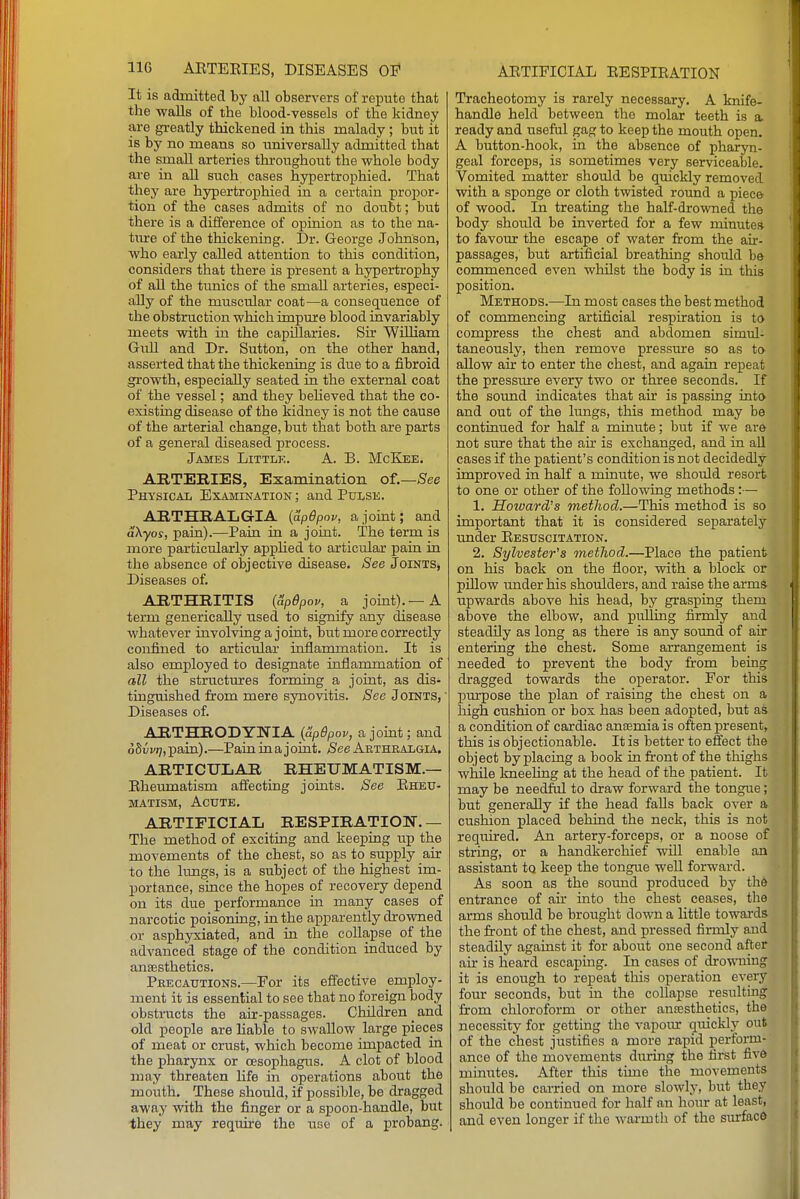 It is adinittecl by all observers of repute that the walls of the blood-vessels of the kidney are greatly thickened in this malady ; but it is by no means so universally admitted that the small arteries throughout the whole body are in all such cases hypertrophied. That they are hypertrophied in a certain propor- tion of the cases admits of no doubt; but there is a difference of opinion as to the na- ture of the thickening. Dr. George Johnson, who early called attention to this condition, considers that there is present a hypertrophy of all the tunics of the small arteries, especi- ally of the muscular coat—a consequence of the obstruction which impure blood invariably meets with in the capillaries. Sir William GuU and Dr. Sutton, on the other hand, asserted that the thickening is due to a fibroid growth, especially seated in the external coat of the vessel; and they beheved that the co- existing disease of the kidney is not the cause of the arterial change, but that both are parts of a general diseased process. James Little. A. B. McKee. ARTERIES, Examination of.—See Physical Examination ; and Pulse. ARTHRALGIA {apOpov, ajomt; and akyos, pain).—Pain in a joint. The term is more particularly applied to articular pain in the absence of objective disease. See Joints, Diseases of. ARTHRITIS (&p6pov, a joint).—A term generically used to signify any disease Avhatever involving a joint, but more correctly confined to articular inflammation. It is also employed to designate inflammation of all the structures forming a joint, as dis- tinguished from mere synovitis. See Joints, ' Diseases of. ARTHRODYNIA {&pdpov, a jomt; and obvvt], pain).—Pain in a j oint. See Aethralgia. artictjIjAR rheumatism.— Eheumatism affecting joints. See Eheu- MATisM, Acute. ARTIFICIAL RESPIRATION. — The method of exciting and keeping up the movements of the chest, so as to supply air to the lungs, is a subject of the highest im- portance, since the hopes of recovery depend on its due performance in many cases of narcotic poisoning, in the apparently drowned or asphyxiated, and in the collapse of the advanced stage of the condition induced by anaesthetics. Precautions.—For its effective employ- ment it is essential to see that no foreign body obstructs the air-passages. Children and old people are liable to swallow large pieces of meat or crust, which become impacted in the pharynx or oesophagus. A clot of blood may threaten hfe in operations about the mouth. These should, if possible, be dragged away with the finger or a spoon-handle, but they may require the use of a probang. Tracheotomy is rarely necessary. A knife- handle held between the molar teeth is a. ready and useful gag to keep the mouth open. A button-hook, in the absence of pharyn- geal forceps, is sometimes very serviceable. Vomited matter should be quickly removed with a sponge or cloth twisted round a piec& of wood. In treating the half-drowned the body should be inverted for a few minutes to favour the escape of water from the air- passages, but artificial breathing should b& commenced even whilst the body is in this position. Methods.—In most cases the best method of commencing artificial respiration is to compress the chest and abdomen simul- taneously, then remove pressm'e so as to allow air to enter the chest, and again repeat the pressure every two or three seconds. If the sound indicates that air is passing into and out of the lungs, this method may be continued for half a minute; but if we are not sure that the air is exchanged, and in aU cases if the patient's condition is not decidedly improved in half a minute, we should resort to one or other of the following methods:— 1. Howard's method.—This method is so important that it is considered separately under Eesuscitation. 2. Sylvester's metliod.—Place the patient on his back on the floor, with a block or pillow under his shoulders, and raise the arm* upwards above his head, by grasping them above the elbow, and pulling firmly and steadily as long as there is any sound of air entering the chest. Some arrangement is needed to prevent the body from being dragged towards the operator. For this purpose the plan of raising the chest on a high cushion or box has been adopted, but as a condition of cardiac anaemia is often present, this is objectionable. It is better to effect the object by placing a book in front of the thighs while kneehng at the head of the patient. It may be needM to draw forward the tongue; but generally if the head falls back over a cushion placed behind the neck, this is not required. An artery-forceps, or a noose of string, or a handkerchief wUl enable an assistant to keep the tongue well forward. As soon as the sound produced by th6 entrance of air into the chest ceases, the arms should be brought down a Httle towards the front of the chest, and pressed firmly and steadily against it for about one second after air is heard escaping. In cases of drowning it is enough to repeat this operation every four seconds, but in the collapse resulting from chloroform or other anassthetics, the necessity for getting the vapoiur quickly out of the chest justifies a more rapid perform- ance of the movements during the first fivft minutes. After this time the movements should be carried on more slowly, but they should be continued for half an hour at least, and even longer if the warmth of the surface