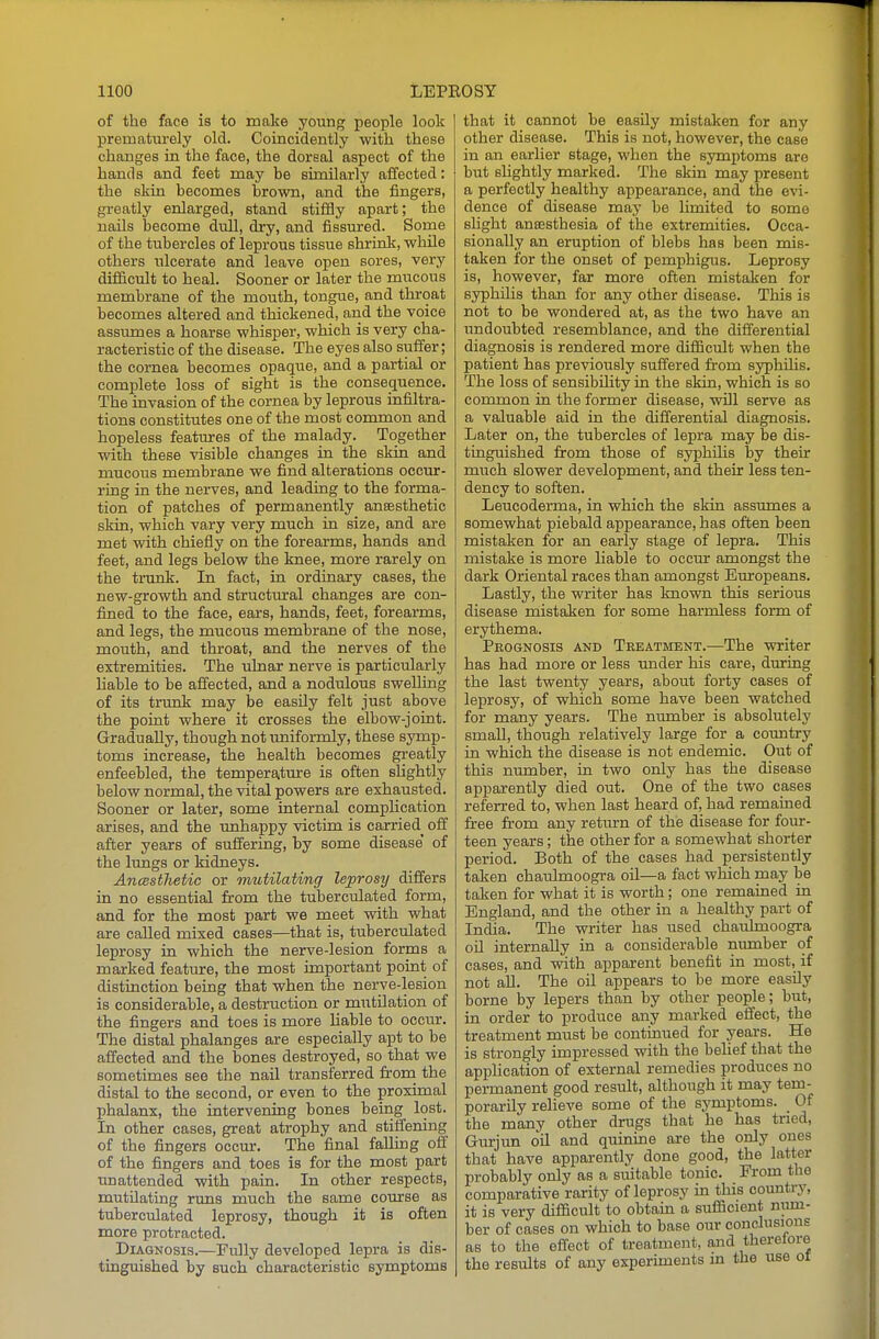 of the face is to make young people look prematurely old. Coincidently -with these changes in the face, the dorsal aspect of the hands and feet may be similarly affected: the skin becomes brown, and the fingers, greatly enlarged, stand stifSy apart; the nails become dull, di-y, and fissured. Sorne of the tubercles of leprous tissue shrink, while others ulcerate and leave open sores, very difficult to heal. Sooner or later the mucous membrane of the mouth, tongue, and throat becomes altered and thickened, and the voice assumes a hoarse whisper, which is very cha- racteristic of the disease. The eyes also suffer; the cornea becomes opaque, and a partial or complete loss of sight is the consequence. The invasion of the cornea by leprous infiltra- tions constitutes one of the most common and hopeless features of the malady. Together with these visible changes in the skin and mucous membrane we find alterations occur- ring in the nerves, and leading to the forma- tion of patches of permanently ansesthetic skin, which vary very much in size, and are met with chiefly on the forearms, hands and feet, and legs below the knee, more rarely on the trunk. In fact, in ordinary cases, the new-growth and structural changes are con- fined to the face, ears, hands, feet, forearms, and legs, the mucous membrane of the nose, mouth, and throat, and the nerves of the extremities. The ulnar nerve is particularly hable to be affected, and a nodulous swelling of its trunk may be easily felt just above the point where it crosses the elbow-joint. Gradually, though not uniformly, these symp- toms increase, the health becomes greatly enfeebled, the temperature is often slightly below normal, the vital powers are exhausted. Sooner or later, some internal complication arises, and the unhappy victim is carried^ off after years of suffering, by some disease' of the lungs or kidneys. AncBsthetic or mutilating leprosy differs in no essential from the tuberculated form, and for the most part we meet vsdth what are caUed mixed cases—that is, tuberculated leprosy in which the nerve-lesion forms a marked feature, the most important point of distinction being that when the nerve-lesion is considerable, a destruction or miitilation of the fingers and toes is more liable to occur. The distal phalanges are especially apt to be affected and the bones destroyed, so that we sometimes see the nail transferred from the distal to the second, or even to the proximal phalanx, the intervening bones being lost. In other cases, great atrophy and stiffening of the fingers occur. The final falling off of the fingers and toes is for the most part unattended with pain. In other respects, mutUating runs much the same course as tuberculated leprosy, though it is often more protracted. Diagnosis.—Fully developed lepra is dis- tinguished by such characteristic symptoms that it cannot be easily mistaken for any other disease. This is not, however, the case in an earlier stage, when the symptoms are but slightly marked. The skin may present a perfectly healthy appearance, and the evi- dence of disease may be limited to some shght ansesthesia of the extremities. Occa- sionally an eruption of blebs has been mis- taken for the onset of pemphigus. Leprosy is, however, far more often mistaken for syphilis than for any other disease. This is not to be wondered at, as the two have an undoubted resemblance, and the differential diagnosis is rendered more difficult when the patient has previously suffered from syphUis. The loss of sensibility in the skin, which is so common in the former disease, will serve as a valuable aid in the differential diagnosis. Later on, the tubercles of lepra may be dis- tinguished from those of syphilis by their much slower development, and their less ten- dency to soften. Leucoderma, in which the skin assumes a somewhat piebald appearance, has often been mistaken for an early stage of lepra. This mistake is more hable to occur amongst the dark Oriental races than amongst Europeans. Lastly, the writer has known this serious disease mistaken for some harmless form of erythema. Prognosis and Treatment.—The writer has had more or less under his care, during the last twenty years, about forty cases of leprosy, of which some have been watched for many years. The number is absolutely small, though relatively large for a country in which the disease is not endemic. Out of this number, in two only has the disease apparently died out. One of the two cases referred to, when last heard of, had remained free from any return of the disease for four- teen years; the other for a somewhat shorter period. Both of the cases had persistently taken chaulmoogra oil—a fact which may be taien for what it is worth; one remained in England, and the other in a healthy part of India. The writer has used chaulmoogra oil internally in a considerable number of cases, and with apparent benefit in most, if not aU. The oil appears to be more easily borne by lepers than by other people; but, in order to produce any marked effect, the treatment must be continued for years. He is strongly impressed with the belief that the appHcation of external remedies produces no permanent good result, although it may tem- porarily relieve some of the symptoms. _ Of the many other drugs that he has tried, Gurjun oil and quinine are the only ones that have apparently done good, the latter probably only as a suitable tonic. From the comparative rarity of leprosy in this country, it is very difficult to obtain a sufficient niun- ber of cases on which to base our conclusions as to the effect of treatment, and theretore the results of any experiments in the use ot