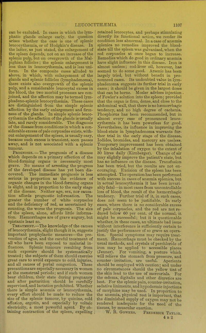 can be excluded. In cases in which the lym- phatic glands enlarge early, the question arises whether the case is one of splenic leucocythfemia, or of Hodgkin's disease. In the latter, as jiist stated, the enlargement of the spleen depends, not on an increase of the splenic pulp, but on overgi-owth of the Mal- pighian follicles ; the splenic enlargement is less than ia leucooythsemia, and is less uni- form. In the composite cases alluded to above, in which, with enlargement of the glands and splenic follicles (lymphadenoma), there exists also overgrowth of the splenic pulp, and a considerable leucocytal excess in the blood, the two morbid processes are con- joined, and the affection may be termed lym- phadeno-splenio leucocythsemia. These cases are distinguished from the simple splenic affection by the early enlargement and firm- ness of the glands. In simple splenic leuco- cythsemia the affection of the glands is usually late, and rarely considerable. The diagnosis of the disease from conditions in which a con- siderable excess of pale corpuscles exists, with- out enlargement of the spleen, is usually easy, because such excess is transient, soon passes away, and is not associated with a splenic ttunour. Prognosis. — The prognosis of a disease which depends on a primary affection of the blood-forming organs is necessarily most grave. No means of arresting the progress of the developed disease has yet been dis- covered. The immediate prognosis is less serious in proportion as the evidence of organic changes in the blood-forming organs is slight, and in proportion to the early stage of the disease. Neither age, sex, nor causa- tion affords prognostic information. The greater the number of white corpuscles and the deficiency of red, as ascertained by counting, the worse the prognosis. The size of the spleen, alone, affords little informa- tion. Haemorrhages are of grave augury, but epistaxis least so. Treatment.—The knowledge of the causes of leucocythaemia, slight though it is, suggests important prophylactic measm'es—the pre- vention of ague, and the careful treatment of all who have been exposed to malarial in- fluences. Splenic tumours resulting from such exposure should be systematically treated; the subjects of them should exercise great care to avoid exposure to cold, injuries, and all causes of portal congestion. These precautions are especially necessary in women at the menstrual periods; and if such women bear children, their state during pregnancy and after parturition should be carefolly supervised, and lactation prohibited. Whether there is simple antcmia or leucocythsemia, every effort should be made to reduce the size of the splenic tumour, by quinine, cold affnsion, ergotin, and especially by voltaic electricity, a most powerful agent. By ob- i taining contraction of the spleen, expelling 1 retained leucocytes, and perhaps stimulating directly its functional action, we render its condition less abnormal. In a case of anaemia splenica no remedies improved the blood- state till the spleen was galvanised, when the red corpuscles at once began to increase. Eemedies which do good in ordinary anaemia have slight influence in this disease. Iron is almost useless; cod-liver oil, however, has seemed to do some good. Arsenic has been largely tried, but without benefit in pro- nounced cases. Its undoubted value in lym- phadenoma suggests its further trial in early cases; it should be given in the largest doses that can be borne. Mosler advises injection of Fowler's solution into the spleen; provided that the organ is firm, dense, and close to the abdominal wall, that there is no hsemorrhagic tendency, and no high degree of cachexia. Phosphorus has been recommended, but in almost every case of pronounced leuco- cythsemia it has been powerless for good. Nevertheless, its influence in improving the blood-state in lymphadenoma warrants fur- ther trial in the early stage of the disease. Iodides, bromides, and mercury are useless. Temporary inaprovement has been obtained by the inhalation of oxygen to the extent of 30 litres daily (Kimberger). Change of air may slightly improve the patient's state, but has no influence on the disease. Transfusion has been tried, but the results are not en- couraging. Excision of the spleen has been attempted. The operation has been performed with success in eases of ansemia splenica, but in actual leucocythsemia it has been invari- ably fatal—in most cases from imcontrollable loss of blood, the result of the hsemorrhagic tendency. Further trial of it, in such cases, does not seem to be justifiable. In early cases, where there is no considerable excess of pale corpuscles, and the red are not re- duced below 60 per cent, of the normal, it might be successful; but it is questionable whether, in these cases, an ultimate bad issue without interference is sufficiently certain to- justify the performance of so grave an opera- tion. Special symptoms may require treat- ment. Hsemorrhage must be checked by the usual methods, and crystals of perchloride of iron may be applied to accessible places (Jenner). For vomiting, a posture which will relieve the stomach from pressure, and counter - irritation, are useful. Aperients should be employed with caution; and under no circumstances should the yellow tint of the skin lead to the use of merciu'ials. For the oedema, digitalis and other diuretics are best. _ For the splenic pain, counter-irritation, sedative liniments, and hypodermic injections of morphine may be used. In proportion to the ansemia, physical rest is important, that the diminished supply of oxygen may not be rendered inadequate for the need of the tissues, by muscular exertion. W. R. GowERs. Frederick Taylor. 4 B 2