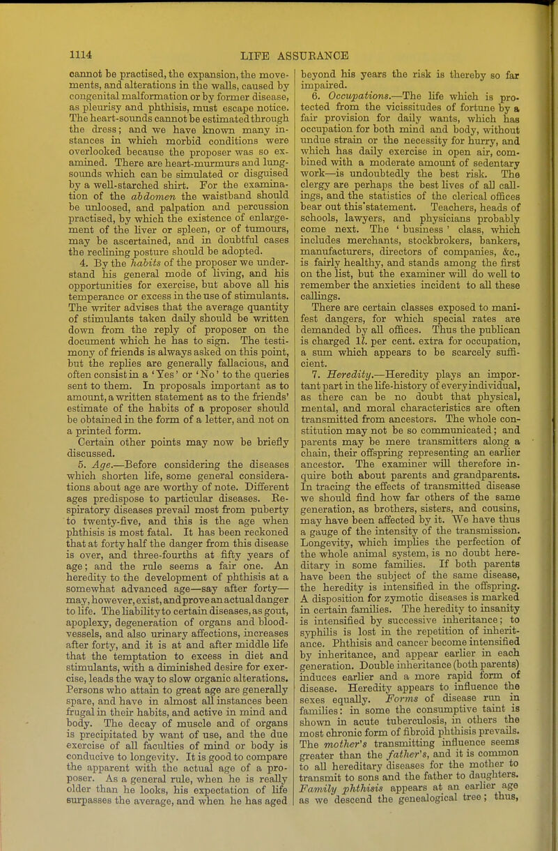 oaimot be practised, the expansion, the move- ments, and alterations in the walls, caused by congenital malformation or by former disease, as plemrisy and phthisis, must escape notice. The heart-sounds cannot be estimatedthrough the dress; and we have known many in- stances in which morbid conditions were overlooked because the proposer was so ex- amined. There are heart-murmurs and lung- soimds which can be simulated or disguised by a well-starched shirt. For the examina- tion of the abdomen the waistband should be unloosed, and palpation and percussion practised, by which the existence of enlarge- ment of the Uver or spleen, or of tumours, may be ascertained, and in doubtful cases the recHning posture shoidd be adopted. 4. By the Jiabits of the proposer we under- stand his general mode of hving, and his opportunities for exercise, but above all his temperance or excess in the use of stimulants. The writer advises that the average quantity of stimulants taken daily should be written down from the reply of proposer on the document which he has to sign. The testi- mony of friends is always asked on this point, but the repHes are generally fallacious, and often consist in a ' Yes' or ' No' to the queries sent to them. In proposals important as to amount, a written statement as to the Mends' estimate of the habits of a proposer should be obtained in the form of a letter, and not on a printed form. Certain other points may now be briefly discussed. 5. Age.—Before considering the diseases which shorten life, some general considera- tions about age are worthy of note. Different ages predispose to particular diseases. Ee- spiratory diseases prevail most from puberty to twenty-five, and this is the age when phthisis is most fatal. It has been reckoned that at forty half the danger from this disease is over, and three-fourths at fifty years of age; and the rule seems a fair one. An heredity to the development of phthisis at a somewhat advanced age—say after forty— may, however, exist, and prove an actual danger to life. The HabiHty to certain diseases, as gout, apoplexy, degeneration of organs and blood- vessels, and also urinary affections, increases after forty, and it is at and after middle life that the temptation to excess in diet and stimulants, with a diminished desire for exer- cise, leads the way to slow organic alterations. Persons who attain to great age are generally spare, and have in almost all instances been frugal in their habits, and active in mind and body. The decay of muscle and of organs is precipitated by want of use, and the due exercise of all faculties of mind or body is conducive to longevity. It is good to compare the apparent with the actual age of a pro- poser. As a general rule, when he is really older than he looks, his expectation of life surpasses the average, and when he has aged beyond his years the risk is thereby so far impaired. 6. OccicpaUons.—The life which is pro- tected from the vicissitudes of fortune by a fair provision for daily wants, which has occupation for both mind and body, without undue strain or the necessity for hurry, and which has daily exercise in open air, com- bined with a moderate amoimt of sedentary work—^is undoubtedly the best risk. The clergy are perhaps the best hves of all call- ings, and the statistics of the clerical offices ! bear out this'statement. Teachers, heads of schools, lawyers, and physicians probably come next. The ' business ' class, which includes merchants, stockbrokers, bankers, manufacturers, directors of companies, &c., is fairly healthy, and stands among the first on the list, but the examiner will do well to remember the anxieties incident to all these callings. There are certain classes exposed to mani- fest dangers, for which special rates are demanded by all offices. Thus the pubHcan is charged 11. per cent, extra for occupation, a sum which appears to be scarcely suffi- cient. 7. Heredity.—Heredity plays an impor- tant part in the life-history of every individual, as there can be no doubt that physical, mental, and moral characteristics are often transmitted from ancestors. The whole con- stitution may not be so communicated; and parents may be mere transmitters along a chain, their offspring representing an earher ancestor. The examiner vdll therefore in- quire both about parents and grandparents. In tracing the effects of transmitted disease we should find how far others of the same generation, as brothers, sisters, and cousins, may have Iseen affected by it. We have thus a gauge of the intensity of the transmission. Longevity, which impHes the perfection of the whole animal system, is no doubt here- ditary in some famHies. If both parents have been the subject of the same disease, the heredity is intensified in the offspring. A disposition for zymotic diseases is marked in certain families. The heredity to insanity is intensified by successive inheritance; to syphihs is lost in the repetition of inherit- ance. Phthisis and cancer become intensified by inheritance, and appear earlier in each generation. Double inheritance (both parents) induces earlier and a more rapid form of disease. Heredity appears to influence the sexes equally. Forms of disease rim in families: in some the consumptive taint is shown in acute tuberculosis, in others the most chronic form of fibroid phthisis prevails. The mother's transmitting influence seems greater than the father's, and it is common to all hereditary diseases for the mother to transmit to sons and the father to daughters. Family phthisis appears at an earUer age as we descend the genealogical tree; thus,