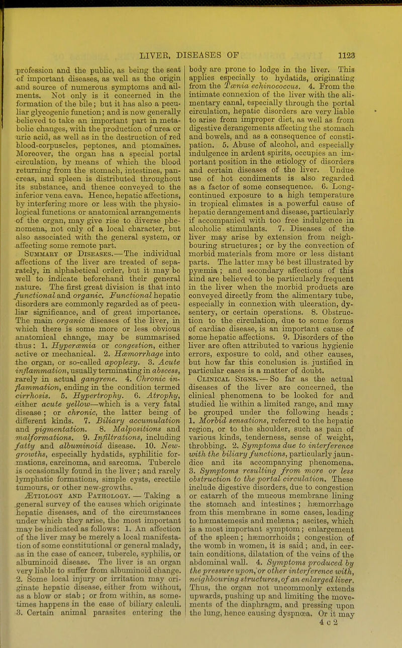 profession and the piiblio, as being the seat of important diseases, as well as the origin and source of numerous symptoms and ail- ments. Not only is it concerned in the formation of the bUe; but it has also a pecu- liar glycogenic function; and is now generally believed to take an important part in meta- bolic changes, with the production of mrea or m:ic acid, as well as in the destruction of red blood-corpuscles, peptones, and ptomaines. Moreover, the organ has a special portal •circulation, by means of which the blood returning from the stomach, intestines, pan- creas, and spleen is distributed throughout its substance, and thence conveyed to the inferior vena cava. Hence, hepatic affections, by interfering more or less with the physio- logical functions or anatomical arrangements of the organ, may give rise to diverse phe- nomena, not only of a local character, but also associated with the general system, or affecting some remote part. SuMMAKY OF DISEASES.—The individual affections of the liver are treated of sepa- rately, in alphabetical order, but it may bo well to indicate beforehand their general nature. The first great division is that into functional and organic. Fvmctional hepatic disorders are commonly regarded as of pecu- liar significance, and of great importance. The main organic diseases of the liver, in which there is some more or less obvious anatomical change, may be summarised thus: 1. HypercBmia or congestion, either active or mechanical. 2. Hcemorrhage into the organ, or so-called apoplexy. 3. Acute infiammation, usually terminating in abscess, rarely in actual gangrene. 4. Chronic in- flammation, ending in the condition termed cirrhosis. 5. Hypertrophy. 6. Atrophy, either acute yellow—which is a very fatal disease ; or chronic, the latter being of different kinds. 7. JBiUary accwmulation and pigmentation. 8. Malpositions and malformatnons. 9. Infiltrations, including fatty and albmnmoid disease. 10. New- growths, especially hydatids, syphilitic for- mations, carcinoma, and sarcoma. Tubercle is occasionally found in the liver; and rarely lymphatic formations, simple cysts, erectile tumours, or other new-growths. ^Etiology and Pathology. — Taking a general survey of the caiises which originate hepatic diseases, and of the circumstances under which they arise, the most important may be indicated as follows: 1. An affection of the liver may be merely a local manifesta- tion of some constitutional or general malady, as in the case of cancer, tubercle, syphilis, or albuminoid disease. The liver is an organ very liable to suffer from albiuninoid change. 2. Some local injury or irritation may ori- ginate hepatic disease, either from without, as a blow or stab ; or from within, as some- times happens in the case of biliary calculi. 3. Certain animal parasites entering the body are prone to lodge in the liver. This applies especially to hydatids, originating from the Tcenia echinococcus. 4. From the intimate connexion of the liver with the aU- mentary canal, especially through the portal circulation, hepatic disorders are very liable to arise from improper diet, as well as from digestive derangements affecting the stomach and bowels, and as a consequence of consti- pation. 5. Abuse of alcohol, and especially indulgence in ardent spirits, occupies an im- portant position in the aetiology of disorders and certain diseases of the liver. Undue use of hot condiments is also regarded as a factor of some consequence. 6. Long- continued exposure to a high temperature in tropical climates is a powerful cause of hepatic derangement and disease, particularly if accompanied with too free indulgence in alcohohc stimulants. 7. Diseases of the liver may arise by extension from neigh- bouring structures; or by the convection of morbid materials from more or less distant parts. The latter may be best illustrated by pyaemia ; and secondary affections of this kind are beheved to be particularly frequent in the liver when the morbid products are conveyed directly from the alimentary tube, especially in connexion vsdth ulceration, dy- sentery, or certain operations. 8. Obstruc- tion to the circulation, due to some forms of cardiac disease, is an important cause of some hepatic affections. 9. Disorders of the liver are often attributed to various hygienic errors, exposure to cold, and other causes, but how far this conclusion is justified in particular cases is a matter of doubt. Clinical Signs. — So far as the actual diseases of the liver are concerned, the clinical phenomena to be looked for and studied He within a limited range, and may be grouped tuider the following heads : 1, Morbid sensations, referred to the hepatic region, or to the shoulder, such as pain of various kinds, tenderness, sense of weight, throbbing. 2. Symptoms due to interference with the biliary functions, particularly jaun- dice and its accompanying phenomena. 3. Symptoms resulting from more or less obstruction to the portal circulation. These include digestive disorders, due to congestion or catarrh of the mucous membrane lining the stomach and intestines; haemorrhage from this membrane in some cases, leading to haematemesis and melaana; ascites, which is a most important symptom; enlargement of the spleen; haemorrhoids; congestion of the womb in women, it is said; and, in cer- tain conditions, dilatation of the veins of the abdominal wall. 4. Symptoms produced by the pressure upon, or other interference with, neighbouring structures, of an enlarged Uver. Thus, the organ not uncommonly extends upwards, pushing up and limiting the move- ments of the diaphragm, and pressing upon the lung, hence causing dyspnoea. Or it may 4o2