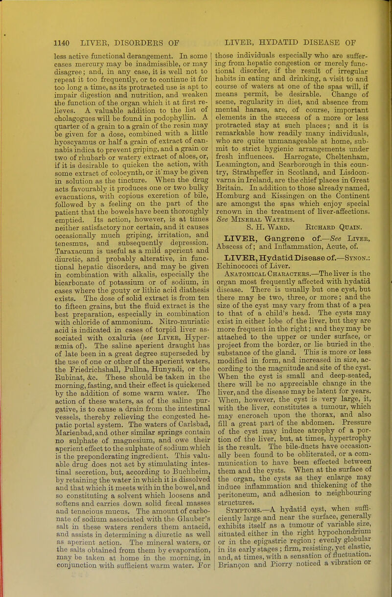 less active functional derangement. In some cases mercury may be inadmissible, or may disagree; and, in any case, it is weU not to repeat it too frequently, or to continue it for too long a time, as its protracted use is apt to impair digestion and nutrition, and weaken the function of the organ which it at first re- lieves. A valuable addition to the list of cholagogues will be found in podophyllin. A quarter of a grain to a grain of the resin may be given for a dose, combined with a little hyoscyamus or half a grain of extract of can- nabis indica to prevent griping, and a grain or two of rhubarb or watery extract of aloes, or, if it is desirable to quicken the action, with some extract of colocynth, or if may be given in solution as the tincture. When the drug acts favourably it produces one or two bulky evacuations, with copious excretion of bile, followed by a feeling on the part of the patient that the bowels have been thoroughly emptied. Its action, however, is at times neither satisfactory nor certain, and it causes occasionally much griping, irritation, and tenesmus, and subsequently depression. Taraxacum is useful as a mild aperient and diirretic, and probably alterative, in. func- tional hepatic disorders, and may be given in combination with alkalis, especially the bicarbonate of potassium or of sodium, in cases where the gouty or lithic acid diathesis exists. The dose of solid extract is from ten to fifteen grains, but the fluid extract is the best preparation, especially in combination with chloride of ammonium. Nitro-muriatic acid is indicated in cases of torpid liver as- sociated with oxaluria (see Liver, Hyper- semia of). The saline aperient draught has of late been in a great degree superseded by the use of one or other of the aperient waters, the Friedrichshall, PuUna, Hunyadi, or the Eubinat, &c. These should be taken in the morning, fasting, and their effect is quickened by the addition of some warm water. The action of these waters, as of the saline pur- gative, is to cause a drain from the intestinal vessels, thereby relieving the congested he- patic portal system. The waters of Carlsbad, Marienbad,and other similar springs contaiu no sulphate of magnesium, and owe their aperient effect to the sulphate of sodium which is the preponderating ingredient. This valu- able drug does not act by stimulating intes- tinal secretion, but, according to Buchheim, by retaining the water in which it is dissolved and that which it meets with in the bowel, and so constituting a solvent which loosens and softens and carries down solid faecal masses and tenacious mucus. The amount of carbo- nate of sodium associated with the Glauber's salt in these waters renders them antacid, and assists in determining a diuretic as well as aperient action. The mineral waters, or the salts obtained from them by evaporation, may be taken at home in the morning, in conjimction with sufficient warm water. For those individuals especially who are suffer- ing from hepatic congestion or merely func- tional disorder, if the result of irregular habits in eating and drinking, a visit to and course of waters at one of the spas wiU, if means permit, be desirable. Change of scene, regularity in diet, and absence from mental harass, are, of course, important elements in the success of a more or less protracted stay at such places; and it is remarkable how readily many individuals, who are quite unmanageable at home, sub- mit to strict hygienic arrangements imder fresh influences. Harrogate, Cheltenham, Leamington, and Scarborough in this coun- try, Strathpeffer in Scotland, and Lisdoon- varna in Ireland, are the chief places in Great Britain. In addition to those already named, Homburg and Kissingen on the Continent are amongst the spas which enjoy special renown in the treatment of liver-affections. See Mineral Waters. S. H. Ward. Eichard Quain. LIVER, Gangrene of.—See Liver, Abscess of; and Inflammation, Acute, of. LIVER, HydatidDisease of.—Synon.: Echinococci of Liver. Anatomical Characters.—The liver is the organ most frequently affected with hydatid disease. There is usually but one cyst, but there may be two, three, or more; and the size of the cyst may vary from that of a pea to that of a child's head. The cysts may exist in either lobe of the liver, but they are more frequent in the right; and they may be attached to the upper or under surface, or project from the border, or he buried in the substance of the gland. This is more or less modified in form, and increased in size, ac- cording to the magnitude and site of the cyst. When the cyst is small and deep-seated, there will be no appreciable change in the hver, and the disease may be latent for years. When, however, the cyst is very large, it, with the Hver, constitutes a timiour, which may encroach upon the thorax, and also fill a great part of the abdomen. Pressure of the cyst may induce atrophy of a por- tion of the liver, but, at times, hypertrophy is the result. The bile-ducts have occasion- ally been found to be obhterated, or a com- munication to have been effected between them and the cysts. When at the surface of the organ, the cysts as they enlarge may induce inflammation and thickening of the peritoneum, and adhesion to neighboiiring structures. Symptoms.—A hydatid cyst, when suflB- ciently large and near the surface, generally exhibits itself as a tumour of variable size, situated either m the right hypochondrium or in the epigastric region; evenly globular in its early stages ; firm, resistmg,yet elastic, and, at tunes, with a sensation of fluctuation. Brian9on and Piorry noticed a vibration or