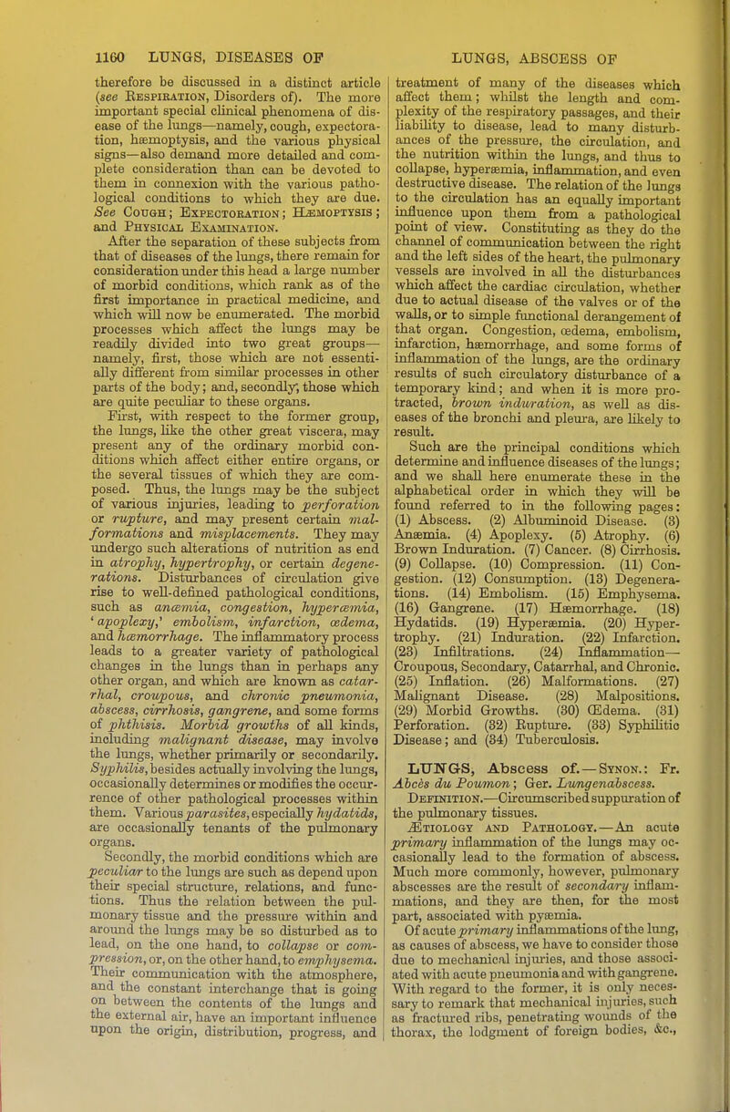 therefore be discussed in a distinct article {see Eespiration, Disorders of). The more important special chnical phenomena of dis- ease of the limgs—namely, cough, expectora- tion, haemoptysis, and the various physical signs—also demand more detailed and com- plete consideration than can be devoted to them in connexion with the various patho- logical conditions to which they are due. See Cough ; Expectobation ; Hemoptysis ; and Physical Examination. After the separation of these subjects from that of diseases of the lungs, there remain for consideration under this head a large number of morbid conditions, which rank as of the first importance in practical mediciue, and which will now be enumerated. The morbid processes which affect the lungs may be readily divided into two great groups— namely, first, those which are not essenti- ally different from similar processes in other parts of the body; and, secondly, those which are quite peculiar to these organs. Fu'st, with respect to the former group, the lungs, like the other great viscera, may present any of the ordinary morbid con- ditions which affect either entire organs, or the several tissues of which they are com- posed. Thus, the lungs may be the subject of various injxuries, leading to perforation or rupture, and may present certain mal- formations and misplacements. They may undergo such alterations of nutrition as end in atrophy, hypertrophy, or certain degene- rations. Disturbances of circulation give rise to well-defined pathological conditions, such as ancemia, congestion, hypercemia, ' apoplexy,' embolism, imfa/rction, oedema, and hemorrhage. The inflammatory process leads to a greater variety of pathological changes in the lungs than in perhaps any other organ, and which are known as cata/r- rhal, croupous, and chronic pneumonia, abscess, cirrhosis, gangrene, and some forms of phthisis. Morbid growths of aU kinds, including malignant disease, may involve the lungs, whether primarily or secondarily. Syphilis,hesiies actually involving the lungs, occasionally determines or modifies the occur- rence of other pathological processes within them. Various j3(wasifes, especially hydatids, are occasionally tenants of the pulmonary organs. Secondly, the morbid conditions which are peculia/r to the limgs are such as depend upon their special structure, relations, and func- tions. Thus the relation between the pul- monary tissue and the pressiure withia and around the lungs may be so disturbed as to lead, on the one hand, to collapse or com- pression, or, on the other hand, to emphysema. Their communication with the atmosphere, and the constant interchange that is going on between the contents of the lungs and the external air, have an important influence upon the origin, distribution, progress, and treatment of many of the diseases which affect them; whilst the length and com- plexity of the respiratory passages, and their liabUity to disease, lead to many disturb- ances of the pressure, the circulation, and the nutrition within the limgs, and thus to collapse, hyperaemia, inflammation, and even destructive disease. The relation of the lungs to the circulation has an equally important influence upon them from a pathological point of view. Constituting as they do the channel of communication between the right and the left sides of the heart, the pulmonary vessels are involved in all the distiurbances which affect the cardiac circulation, whether due to actual disease of the valves or of the walls, or to simple fimctional derangement of that organ. Congestion, oedema, emboHsm, infarction, haemorrhage, and some forms of inflammation of the hmgs, are the ordinary results of such circulatory disturbance of a temporary kind; and when it is more pro- tracted, brown induration, as well as dis- eases of the bronchi and pleura, are hkely to result. Such are the principal conditions which determine and influence diseases of the lungs; and we shall here eniunerate these in the alphabetical order in which they wiU be found referred to in the following pages: (1) Abscess. (2) Albuminoid Disease. (3) Anaemia. (4) Apoplexy. (5) Atrophy. (6) Brown Induration. (7) Cancer. (8) Cirrhosis. (9) Collapse. (10) Compression. (11) Con- gestion. (12) Consumption. (13) Degenera- tions. (14) Embolism. (15) Emphysema. (16) Gangrene. (17) Haemorrhage. (18) Hydatids. (19) Hyperaemia. (20) Hyper- trophy. (21) Indmration. (22) Infarction. (23) Infiltrations. (24) Inflammation— Croupous, Secondary, Catarrhal, and Chronic. (25) Inflation. (26) Malformations. (27) Malignant Disease. (28) Malpositions. (29) Morbid Growths. (30) (Edema. (31) Perforation. (32) Eupture. (33) Syphilitic Disease; and (34) Tuberculosis. LUNGS, Abscess of.—Synon.: Fr. Abces dm, Poumon; Ger. Lwngenabscess. Definition.—Circumscribed suppuration of the pulmonary tissues. jEtiolo&y and Pathology.—An acute primary inflammation of the lungs may oc- casionally lead to the formation of abscess. Much more commonly, however, pulmonary abscesses are the result of secondary inflam- mations, and they are then, for the most part, associated with pyaemia. Of &oute primary inflammations of the lung, as causes of abscess, we have to consider those due to mechanical injuries, and those associ- ated with acute pneumonia and with gangrene. With regard to the former, it is only neces- sary to remark that mechanical injiuries, such as fractm-ed ribs, penetrating wounds of the thorax, the lodgment of foreign bodies, &c.,