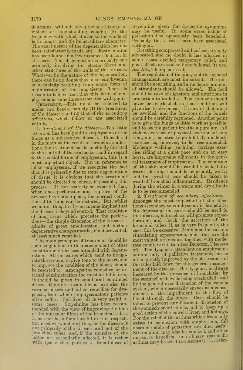 it attains, without any previous history of violent or long-standing cough; (2) the frequency with which it attacks the whole of both lungs; and (3) its hereditary character. The exact nature of the degeneration has not been satisfactorily made out. Fatty matter has been found in a few instances, but not in all cases. The degeneration is probably one primarily involving the elastic fibres and other structures of the walls of the air-sacs. Whatever be the natiu-e of the degeneration, there can be no doubt that lobar emphysema is a malady resulting from some form of malnutrition of the lung-tissue. There is reason to beheve, too, that this form of em- physema is sometimes associated with gout. Treatment.—This must be referred to under two heads, namely (1) the treatment of the disease ; and (2) that of the secondary affections, which follow or are associated with it. 1. Treatment of the disease.—Too little attention has been paid to emphysema of the lungs as a substantive disease. Considered in the main as the result of bronchitic affec- tions, the treatment has been chiefly directed to the control of these attacks ; and in regard to the partial forms of emphysema, this is a most important object. But in reference to lobar emphysema, if we recognise the fact that it is primarily due to some degeneration of tissue, it is obvious that the treatment should be directed to check, if possible, this process. It can scarcely be expected that, when once perforation and rupture of the air-sacs have taken place, the normal condi- tion of the limg can be restored. But, whilst we admit this, it is by no means implied that the disease is i)eyond control. That condition of lung-tissue which precedes the perfora- tions—the simple distension of the air-sacs— admits of great amelioration, and further degenerative changes maybe, if not prevented, at least much retarded. The main principles of treatment should be such as guide us in the management of other constitutional diseases attended with degene- ration. AH measures which tend to invigo- rate the system, to give tone to the heart, and to improve the condition of the blood, should be resorted to. Amongst the remedies for in- ternal administration the most useful is iron. It should be given in small and continued doses. Quinine is valuable, as are also the various bitters and other remedies for dys- pepsia, from which emphysematous patients often suffer. Cod-liver oil is very useful in some cases. Strychnine has been recom- mended with the view of improving the tone of the muscular fibres of the bronchial tubes. It has not been found useful in this respect; nor need we wonder at this, for the disease is one primarily of the air-sacs, and not of the bronchial tubes, and, if the muscles of the latter are secondarily affected, it is rather with spasm than paralysis. Small doses of strychnine given for dyspeptic symptoms may be useful. In some cases iodide of potassium has apparently been beneficial. Probably these cases have been associated with gout. Breathing compressed air has been strongly advocated, and no doubt it has afforded in some cases decided temporary relief, and good effects are said to have followed its use. See Air, Therapeutics of. The regulation of the diet, and the general management, are most important. The diet should be nourishing, and a moderate amount of stimulants should be allowed. The food should be easy of digestion, and nutritious in proportion to its bulk. The stomach should never be overloaded, as that condition will give rise to dyspnoea. Errors of diet must be avoided, and the functions of the bowels should be carefully regulated. Another point is to give the lungs as Httle work as possible, and to let the patient breathe a pure air. All violent exercise, or physical exertion of any kind, must be strictly prohibited; moderate exercise is, however, to be recommended. Moderate walking, yachting, carriage exer- cise, riding at a quiet pace and on an easy horse, are important adjuvants in the gene- ral treatment of emphysema. The condition of the skin should be carefully looked to: warm clothing should be constantly worn; and the greatest care should be taken to ward off bronchial inflammation. Residence during the winter in a warm and dry climate is to be recommended. 2. Treatment of secondary affections.— Amongst the most important of the affec- tions secondary to emphysema is bronchitis. No depressing measures should be used in this disease, but such as will promote expec- toration, and check the secretion of the bronchial tubes, if, as is very frequently the case, this be excessive. Ammonia, the various stimulating expectorants, and iron are the most valuable remedies, together with mode- rate counter-irritation {see Bronchi, Diseases of). The dyspnoea attendant on emphysema admits only of palliative treatment, but is often greatly improved by the observance of the rules laid down for the general manage- ment of the disease. The dyspnoea is always increased by the presence of bronchitis; by the stomach or bowels being overloaded; and by the general over-distension of the venous system, which necessarily ensues as a conse- quence of the impediment to the flow of blood through the lungs. Care shoiild be taken to prevent any flatulent distension of the stomach or intestines, and to keep up a good action of the bowels, liver, and kidneys. For the relief of the asthma which frequently exists in connexion with emphysema, full doses of iodide of potassium are often useful. Stramonium may also be smoked, and other measures beneficial m ordinary spasmodic asthma may be tried fsee Asthma). In reter-