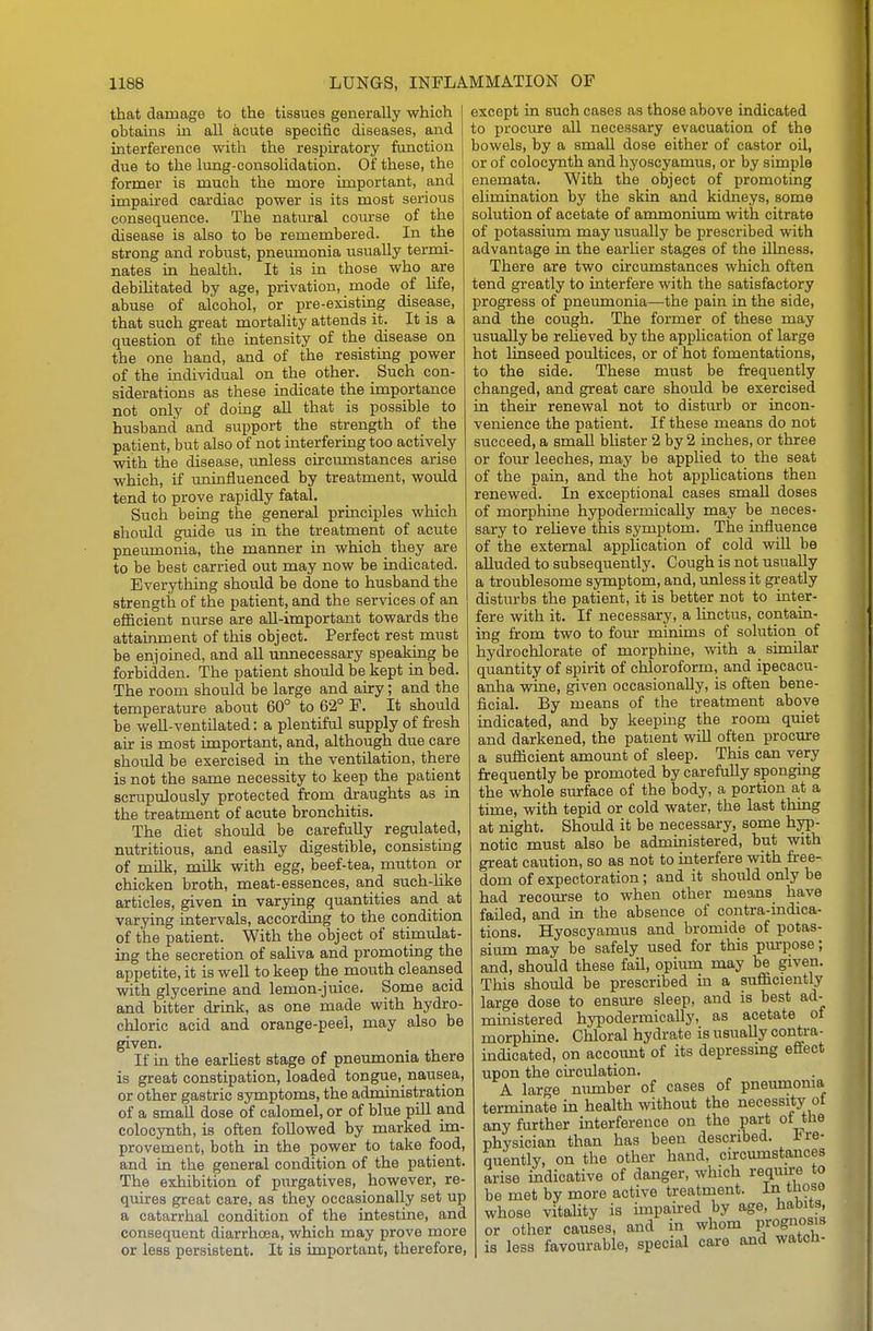 that damage to the tissues generally which obtains in all acute specific diseases, and interference with the respiratory function due to the lung-consoUdation. Of these, the former is much the more important, and impaired cardiac power is its most serious consequence. The natural course of the disease is also to be remembered. In the strong and robust, pneumonia usually termi- nates in health. It is in those who are debihtated by age, privation, mode of life, abuse of alcohol, or pre-existing disease, that such great mortality attends it. It is a question of the intensity of the disease on the one hand, and of the resisting power of the individual on the other. Such con- siderations as these indicate the importance not only of doing all that is possible to husband and support the strength of the patient, but also of not interfering too actively with the disease, unless circumstances arise which, if uninfluenced by treatment, would tend to prove rapidly fatal. Such being the general principles which should guide us in the treatment of acute pneumonia, the manner in which they are to be best carried out may now be indicated. Everything should be done to husband the strength of the patient, and the services of an efficient nurse are all-important towards the attainment of this object. Perfect rest must be enjoined, and aU unnecessary speaking be forbidden. The patient should be kept in bed. The room should be large and airy; and the temperature about 60° to 62° F. It should be weU-ventilated: a plentiful supply of fresh air is most important, and, although due care should be exercised in the ventilation, there is not the same necessity to keep the patient scrupulously protected from draughts as in the treatment of acute bronchitis. The diet should be carefully regulated, nutritious, and easily digestible, consisting of milk, milk with egg, beef-tea, mutton or chicken broth, meat-essences, and such-like articles, given in varying quantities and at varying intervals, according to the condition of the patient. With the object of stimiilat- ing the secretion of sahva and promoting the appetite, it is well to keep the mouth cleansed with glycerine and lemon-juice. Some acid and bitter drink, as one made with hydro- chloric acid and orange-peel, may also be given. If in the earliest stage of pneumonia there is great constipation, loaded tongue, nausea, or other gastric symptoms, the administration of a small dose of calomel, or of blue pill and coloeynth, is often followed by marked im- provement, both in the power to take food, and in the general condition of the patient. The exhibition of purgatives, however, re- quires great care, as they occasionally set up a catarrhal condition of the intestine, and consequent diarrhoea, which may prove more or less persistent. It is important, therefore, except in such cases as those above indicated to procure all necessary evacuation of the bowels, by a small dose either of castor oil, or of coloeynth and hyoscyamus, or by simple enemata. With the object of promoting elimination by the skin and kidneys, some solution of acetate of ammonium with citrate of potassium may usually be prescribed with advantage in the earlier stages of the illness. There are two circumstances which often tend greatly to interfere with the satisfactory progress of pneumonia—the pain in the side, and the cough. The former of these may usually be relieved by the apphcation of large hot linseed poultices, or of hot fomentations, to the side. These must be frequently changed, and great care should be exercised in their renewal not to distm*b or incon- venience the patient. If these means do not succeed, a smaU bhster 2 by 2 inches, or three or four leeches, may be applied to the seat of the pain, and the hot appUcations then renewed. In exceptional cases small doses of morphine hypodermically may be neces- sary to reUeve this symptom. The influence of the external application of cold wiU be aUuded to subsequently. Cough is not usually a troublesome symptom, and, unless it greatly disturbs the patient, it is better not to inter- fere with it. If necessary, a linctus, contain- ing from two to four minims of solution of hydrochlorate of morphine, with a similar quantity of spirit of chloroform, and ipecacu- anha wine, given occasionally, is often bene- ficial. By means of the treatment above indicated, and by keeping the room quiet and darkened, the patient wiU often procure a sufficient amount of sleep. This can very frequently be promoted by carefully sponging the whole surface of the body, a portion at a time, with tepid or cold water, the last thing at night. Should it be necessary, some hyp- notic must also be admmistered, but with great caution, so as not to interfere with fi-ee- dom of expectoration; and it should only be had recourse to when other means have failed, and m the absence of contra-mdica- tions. Hyoscyamus and bromide of potas- sium may be safely used for this pm-pose; and, should these fail, opium may be given. This should be prescribed in a sufficiently large dose to ensure sleep, and is best ad- ministered hypodermically, as acetate of morphme. Chloral hydrate is usually contra- indicated, on account of its depressing effect upon the circulation. A large mmiber of cases of pneumonia termmate in health without the necessity of any further interference on the part of the physician than has been described, fre- quently, on the other hand, circumstances arise mdicative of danger, which require to be met by more active treatment. Iii tlioso whose vitahty is impaired by age, habits, or other causes, and in whom prognosis is less favourable, special care and watcli-