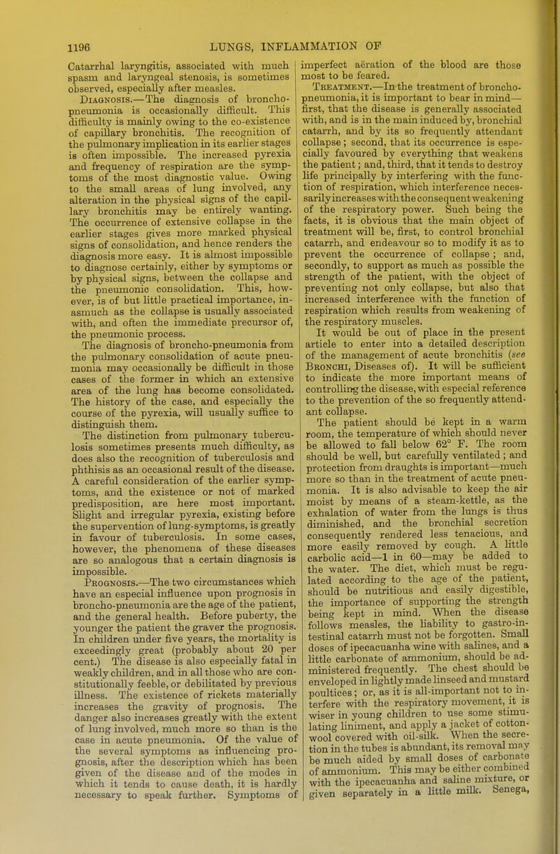 Catarrhal laryngitis, associated with much spasm and laryngeal stenosis, is sometimes observed, especially after measles. Diagnosis.—The diagnosis of broncho- pneumonia is occasionally difficult. This difficulty is mainly owing to the co-existence of capillary bronchitis. The recognition of the pulmonary implication in its earlier stages is often impossible. The increased pyrexia and frequency of respiration are the syrnp- toms of the most diagnostic value. Owing to the small areas of lung involved, any alteration in the physical signs of the capil- lary bronchitis may be entirely wanting. The occurrence of extensive collapse in the earlier stages gives more marked physical signs of consolidation, and hence renders the diagnosis more easy. It is almost impossible to diagnose certainly, either by symptoms or by physical signs, between the collapse and the pneumonic consolidation. This, how- ever, is of but little practical importance, in- asmuch as the coUapse is usually associated with, and often the immediate precursor of, the pneumonic process. The diagnosis of broncho-pneumonia from the pulmonary consolidation of acute pneu- monia may occasionally be difficult in those cases of the former in which an extensive area of the lung has become consohdated. The history of the case, and especially the course of the pyrexia, wiU usually suffice to distinguish them. The distinction from pulmonary tubercu- losis sometimes presents much difficulty, as does also the recognition of tuberculosis and phthisis as an occasional result of the disease. A careful consideration of the earher symp- toms, and the existence or not of marked predisposition, are here most important. SHght and irregular pyrexia, existing before the supervention of lung-symptoms, is greatly in favour of tuberculosis. In some cases, however, the phenomena of these diseases are so analogous that a certain diagnosis is impossible. Prognosis.—The two circimistances which have an especial influence upon prognosis in broncho-pneumonia are the age of the patient, and the general health. Before puberty, the younger the patient the graver the prognosis. In children under five years, the mortality is exceedingly great (probably about 20 per cent.) The disease is also especially fatal in weakly children, and in all those who are con- stitutionally feeble, or debilitated by previous illness. The existence of rickets materially increases the gravity of prognosis. The danger also increases greatly with the extent of lung involved, much more so than is the case in acute pneumonia. Of the value of the several symptoms as influencing pro- gnosis, after the description which has been given of the disease and of the modes in which it tends to cause death, it is hardly necessary to speak further. Symptoms of imperfect aeration of the blood are those most to be feared. Theatment.—In the treatment of broncho- pneumonia, it is important to bear in mind— first, that the disease is generally associated with, and is in the main induced by, bronchial catarrh, and by its so frequently attendant collapse; second, that its occurrence is espe- cially favoured by everything that weakens the patient; and, third, that it tends to destroy life principally by interfering with the func- tion of respiration, which interference neces- sarily increases with the consequent weakening of the respiratory power. Such being the facts, it is obvious that the main object of treatment wOl be, first, to control bronchial catarrh, and endeavour so to modify it as to prevent the occurrence of coUapse; and, secondly, to support as much as possible the strength of the patient, with the object of preventing not only collapse, but also that increased interference with the fimction of respiration which results from weakening of the respiratory muscles. It would be out of place in the present article to enter into a detailed description of the management of acute bronchitis {see Bronchi, Diseases of). It will be sufficient to indicate the more important means of controlling the disease, with especial reference to the prevention of the so frequently attend- ant collapse. The patient should be kept in a warm room, the temperature of which should never be allowed to faU below 62° F. The room should be well, but carefully ventilated; and protection from draughts is important—much more so than in the treatment of acute pneu- monia. It is also advisable to keep the air moist by means of a steam-kettle, as the exhalation of water from the lungs is thus diminished, and the bronchial secretion consequently rendered less tenacious, and more easily removed by cough. A Httle carbolic acid—1 in 60—may be added to the water. The diet, which must be regu- lated according to the age of the patient, should be nutritious and easily digestible, the importance of supporting the strength being kept in mind. When the disease follows measles, the liability to gastro-in- testinal catarrh must not be forgotten. Small doses of ipecacuanha wine with salines, and a little carbonate of ammonium, should be ad- ministered frequently. The chest should be enveloped in lightly made linseed and mustard poultices; or, as it is all-important not to iii- terfere with the respiratory movement, it is wiser in yoimg children to use some stimu- lating liniment, and apply a jacket of cotton- wool covered with oU-sillc. When the secre- tion in the tubes is abundant, its removal may be much aided by small doses of carbonate of ammonium. This may be either combined with the ipecacuanha and saline mixture, or given separately in a little milk. Senega,
