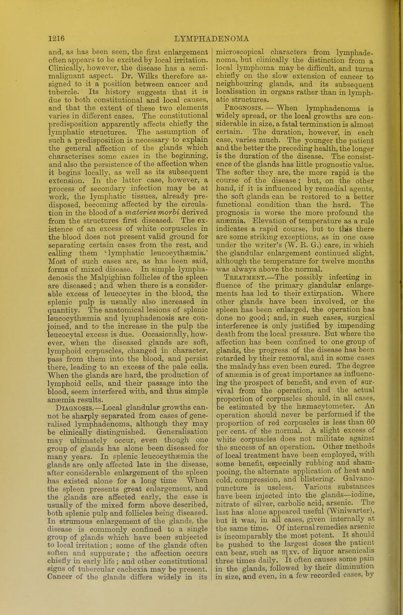 and, as has been seen, the first enlargement often appears to be excited by local irritation. Clinically, however, the disease has a semi- mahgnant aspect. Dr. Wilks therefore as- signed to it a position between cancer and tubercle. Its history suggests that it is due to both constitutional and local causes, and that the extent of these two elements varies in different cases. The constitutional predisposition apparently affects chiefly the lymphatic structures. The assumption of such a predisposition is necessary to explain the general affection of the glands which characterises some cases in the beginning, and also the persistence of the affection when it begins locally, as well as its subsequent extension. In the latter case, however, a process of secondary infection may be at work, the lymphatic tissues, already pre- disposed, becoming affected by the circula- tion in the blood of a materies morhi derived from the structures first diseased. The ex- istence of an excess of white corpuscles in the blood does not present vaHd ground for separating certain cases from the rest, and calling them ' lymphatic leucocythsemia.' Most of such cases are, as has been said, forms of mixed disease. In simple lympha- denosis the Malpighian folhcles of the spleen are diseased; and when there is a consider- able excess of leucocytes in the blood, the splenic pulp is usually also increased in quantity. The anatomical lesions of splenic leucocythsemia and lymphadenosis are con- joined, and to the increase in the pulp the leucocytal excess is due. Occasionally, how- ever, when the diseased glands are soft, lymphoid corpuscles, changed in character, pass from them into the blood, and persist there, leading to an excess of the pale cells. When the glands are hard, the production of lymphoid cells, and their passage into the blood, seem interfered with, and thus simple anaemia results. Diagnosis.—Local glandular growths can- not be sharply separated from cases of gene- ralised lymphadenoma, although they may be clinically distinguished. Generalisation may ultimately occur, even though one group of glands has alone been diseased for many years. In splenic leucocytheemia the glands are only affected late in the disease, after considerable enlargement of the spleen has existed alone for a long tune When the spleen presents great enlargement, and the glands are affected early, the case is usually of the mixed form above described, both splenic pulp and follicles being diseased. In strumous enlargement of the glands, the disease is commonly confined to a single group of glands which have been subjected to local irritation ; some of the glands often soften and suppurate; the affection occurs chiefly in early life; and other constitutional signs of tubercular cachexia may be present. Cancer of the glands differs vridely in its microscopical characters from lymphade- noma, but clinically the distinction from a local lymphoma may be difficult, and turns chiefly on the slow extension of cancer to neighbouring glands, and its subsequent localisation in organs rather than in lymph- atic structures. Prognosis. — When lymphadenoma is widely spread, or the local growths are con- siderable in size, a fatal termination is almost certain. The duration, however, in each case, varies much. The yoimger the patient and the better the preceding health, the longer is the duration of the disease. The consist- ence of the glands has little prognostic value. The softer they are, the more rapid is the course of the disease; but, on the other hand, if it is influenced by remedial agents, the soft glands can be restored to a better functional condition than the hard. The prognosis is worse the more profound the anaemia. Elevation of temperature as a rule indicates a rapid course, but to this there are some striking exceptions, as in one case under the writer's (W. E. G.) care, in which the glandular enlargement continued shght, although the temperature for twelve months was always above the normal. Treatment.—The possibly infecting m. fluence of the primary glandular enlarge- ments has led to their extfrpation. Where other glands have been involved, or the spleen has been enlarged, the operation has done no good; and, in such cases, surgical interference is only justified by impending death from the local pressure. But where the affection has been confined to one group of glands, the progress of the disease has been retarded by thefr removal, and in some cases the malady has even been cured. The degree of anaemia is of great importance as influenc- ing the prospect of benefit, and even of smr- vival from the operation, and the actual proportion of corpuscles should, in aU cases, be estimated by the haemacytometer. An operation should never be performed if the proportion of red corpuscles is less than 60 per cent, of the normal. A shght excess of white corpuscles does not militate against the success of an operation. Other methods of local treatment have been employed, with some benefit, especially rubbing and sham- pooing, the alternate apphcation of heat and cold, compression, and bhstering. Galvano- puncture is useless. Various substances have been injected into the glands-—iodine, nitrate of silver, carbolic acid, arsenic. The last has alone appeared useful (Winiwarter), but it was, in all cases, given internally at the same time. Of internal remedies arsenic is incompai-ably the most potent. It should be pushed to the largest doses the patient can bear, such as n^xv. of liquor arsenicalis three times daily. It often causes some pam in the glands, followed by thefr diminution in size, and even, in a few recorded cases, by