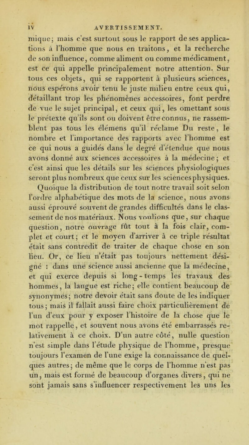 inique J mais c’est surtout sous le rapport de ses applica- tions à l’homme que nous en traitons, et la recherche de son Influence, comme aliment ou comme médicament, est ce qui appelle principalement notre attention. Sur tous ces objets, qui se rapportent à plusieurs sciences, nous espérons avoir tenu le juste milieu entre ceux qui, détaillant trop les phénomènes accessoires, font perdre de vue le sujet principal, et ceux qui, les omettant sous le prétexte qu’ils sont ou doivent être connus, ne rassem- blent pas tous les élémens qu’il réclame Du reste, le nombre et l’importance des rapports avec l’homme est ce qui nous a guidés dans le degré d’étendue que nous avons donné aux sciences accessoires à la médecine ; et c’est ainsi que les détails sur les sciences physiologiques seront plus nombreux que ceux sur les sciences physiques. Quoique la distribution de tout notre travail soit selon l’oidre alphabétique des mots de la science, nous avons aussi éprouvé souvent de grandes difficultés dans le clas- sement de nos matériaux. Nous voulions que, sur chaque question, notre ouvrage fût tout à la fois clair, com- plet et court; et le moyen d’arriver à ce triple résultat était sans contredit de traiter de chaque chose en son lieu. Or, ce lieu n’était pas toujours nettement dési- gné : dans une science aussi ancienne que la médecine, et qui exerce depuis si long - temps les travaux des hommes, la langue est riche; elle contient beaucoup de synonymes; notre devoir était sans doute de les indiquer tous ; mais il fallait aussi faire choix particulièrement de l’un d’eux pour y exposer l’histoire de la chose que le mot rappelle, et souvent nous avons été embarrassés re- lativement à ce choix. D’un autre côté, nulle question n’est simple dans l’étude physique de l’homme, presque toujours l’examen de l’une exige la connaissance de quel- ques autres; de même que le corps de l’homme n’est pas un, mais est formé de beaucoup d’organes divers, qui ne sont jamais sans s’influencer respectivement les uns les