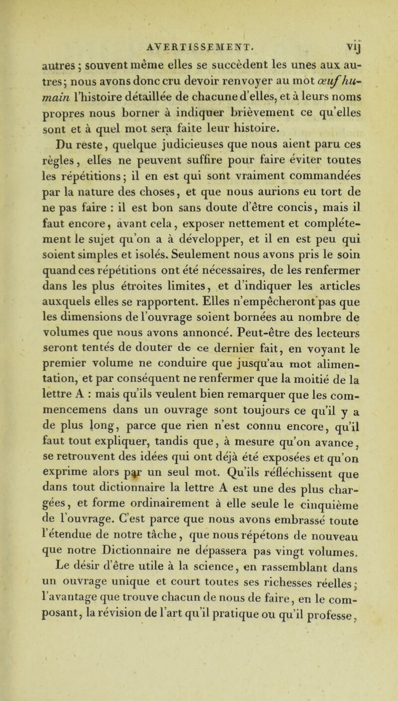 autres ; souvent même elles se succèdent les unes aux au- tres; nous avons donc cru devoir renvoyer au mot œuf hu- main l’histoire détaillée de chacune d’elles, et à leurs noms propres nous borner à indiquer brièvement ce qu’elles sont et à quel mot sera faite leur histoire. Du reste, quelque judicieuses que nous aient paru ces règles, elles ne peuvent suffire pour faire éviter toutes les répétitions; il en est qui sont vraiment commandées par la nature des choses, et que nous aurions eu tort de ne pas faire : il est bon sans doute d’être concis, mais il faut encore, avant cela, exposer nettement et complète- ment le sujet qu’on a à développer, et il en est peu qui soient simples et isolés. Seulement nous avons pris le soin quand ces répétitions ont été nécessaires, de les renfermer dans les plus étroites limites, et d’indiquer les articles auxquels elles se rapportent. Elles n’empêcheront’pas que les dimensions de l’ouvrage soient bornées au nombre de volumes que nous avons annoncé. Peut-être des lecteurs seront tentes de douter de ce dernier fait, en voyant le premier volume ne conduire que jusqu’au mot alimen- tation, et par conséquent ne renfermer que la moitié de la lettre A : mais qu’ils veulent bien remarquer que les com- mencemens dans un ouvrage sont toujours ce qu’il y a de plus long, parce que rien n’est connu encore, qu’il faut tout expliquer, tandis que, à mesure qu’on avance, se retrouvent des idées qui ont déjà été exposées et qu’on exprime alors p%r un seul mot. Qu’ils réfléchissent que dans tout dictionnaire la lettre A est une des plus char- gées, et forme ordinairement à elle seule le cinquième de l’ouvrage. C’est parce que nous avons embrassé toute l’étendue de notre tâche, que nous répétons de nouveau que notre Dictionnaire ne dépassera pas vingt volumes. Le désir d’être utile à la science, en rassemblant dans un ouvrage unique et court toutes ses richesses réelles ; l’avantage que trouve chacun de nous de faire, en le com- posant, la révision de l’art qu’il pratique ou qu’il professe,