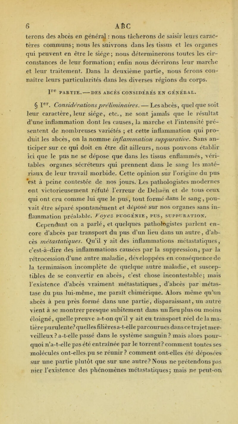 terons des abcès en général : nous tâcherons de saisir leurs carac- tères communs; nous les suivrons dans les tissus et les organes qui peuvent en être le siège; nous déterminerons toutes les cir- constances de leur formation; enfin nous décrirons leur marche et leur traitement. Dans la deuxième partie, nous ferons con- naître leurs particularités dans les diverses régions du corps. P® PAKTIE. DES ABCÈS CONSIDÉRÉS EN GÉNÉRAL. § I®*. Considérations préliminaires. — Les abcès, quel que soit leur caractère, leur siège, etc., ne sont jamais que le résultat d’une inflammation dont les causes, la marche et l’intensité pré- sentent de nombreuses variétés ; et cette inflammation qui pro- duit les abcès, on la nomme injlamination suppurative. Sans an- ticiper sur ce qui doit en être dit ailleurs, nous pouvons établir ici que le pus ne se dépose que dans les tissus enflammés, véii- tables organes sécréteurs qui prennent dans le sang les maté- riaux de leur travail morbide. Cette opinion sur l’origine du pus *est à peine contestée de nos jours. Les pathologistes modernes ont victorieusement réfuté l’erreur de Dehacn et de tous ceux qui ont cru comme lui que le pus, tout formé dans le sang, pou- vait être séparé spontanément et déposé sur nos organes sans in- flammation préalable. Voyez puogénie, pus, suppuration. Cependant on a parlé, et quelques pathologistes parlent en- core d’abcès par transport du pus d’un lieu dans un autre, d’ab- cès métastatiques. Qu’il y ait des inflammations métastatiques, c’est-à-dire des inflammations causées par la suppression, par la rétrocession d’une autre maladie, développées en conséquence de la terminaison incomplète de quelque autre maladie, et suscep- tibles de se convertir en abcès, c’est chose incontestable; mais l’existence d’abcès vraiment métastatiques, d’abcès par métas- tase du pus lui-même, me paraît chimérique. Alors même qu’un abcès à peu près formé dans une partie, disparaissant, un autre vient à se montrer presque subitement dans un Fieu plus ou moins éloigné, quelle preuve a-t-on qu’il y ait eu transport réel de la ma- tière purulente? quelles filières a-t-elle parcourues dans ce trajet mer- veilleux? a-t-elle passé dans le système sanguin? mais alors pour- quoi n’a-t-elle pas été entraînée par le torrent? comment toutes ses molécules ont-elles pu se réunir? comment ont-elles été déposées sur une partie plutôt que sur une autre? Nous ne prétendons pas nier l’existence des phénomènes métastatiques; mais ne peut-on