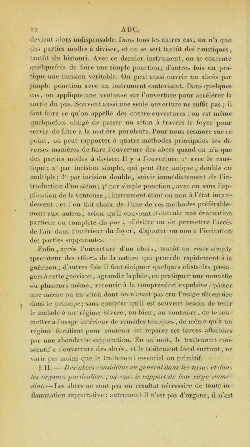 J 2 ABC. devient alors indispensable. Dans tous les autres cas, on n’a cpie des parties molles à diviser, et on se sert tantôt des' caustiques, tantôt du bistouri. Avec ce dernier instiaunent, on se contente quebpiefois de faire une simple ponction; d’autres fols on pra- tique une incision véritable. On peut aussi ouvrir un abcès par simple ponction avec un instrument cautérisant. Dans quelques cas, on applique une ventouse sur l’ouverture pour accélérer la sortie du jms. Souvent aussi une seule ouverture ne suffit pas ; il faut faire ce qu’on appelle des contre-ouvertures : on est même quebpiefois obligé de passer un séton à travers le foyer pour servir de filtre à la matière purulente. Pour nous résumer sur ce point, on peut rapporter à quatre méthodes principales les di- verses manières de faire l’ouverture des abcès quand on n’a cjue des parties molles à diviser. 11 y a l’ouverture i° avec le caus- tique; 2° par incision simple, qui peut être unique, double ou multiple; par incision double, suivie immédiatement de l’in- troduction d’un séton; 4° par simple ponction, avec ou sans l’ap- püi dllon de la ventouse , l’inslrunient étant ou non à l’état incan- descent : et l’on fait choix de l’une de ces méthodes préférable- ment aux autres, selon ({u’il convient d’ohienir une évacuation partielle ou complète du pus , d’éviter ou de permettre l’accès de l’air dans l’intérieur du foyer, d’ajouter ou non à l’irritation des parties suppurantes. Enfin , après l’ouverture d’un abcès, tantôt on reste simple spectateur des efforts de la nature qui procède rapidement à la guérison ; d’autres fois il faut éloigner ({uelques obstacles passa- gers à cette guérison, agrandir la plaie, en pratiquer une nouvelle ou plusieurs même, recourir à la compression expulslve, passer une mèche ou un séton dont on n’avait pas cru l’usage nécessaire dans le jirincipe; sans compter qu’il est souvent besoin de tenir le malade à un régime sévère, ou bien, au contraire, de le sou- mettre à l’usage intérieur de remèdes tonicjues , de même qu’à un régime fortifiant pour soutenir ou réparer scs forces affaiblies par une abondante suppuration. En un mot, le traitement con- sécutif à l’ouverture des abcès, et le traitement local surtout, ne varie pas moins que le traitement essentiel ou primitif. § IL —/)rs abcès considères en général dans les tissus et dans les organes particuliers , ou sous le rapport de leur siège immé- diat.— Les abcès ne sont pas un résultat nécessaire de toute in- flammation suppurative ; autrement il n’est pas d’organe, lî ïî’cjt