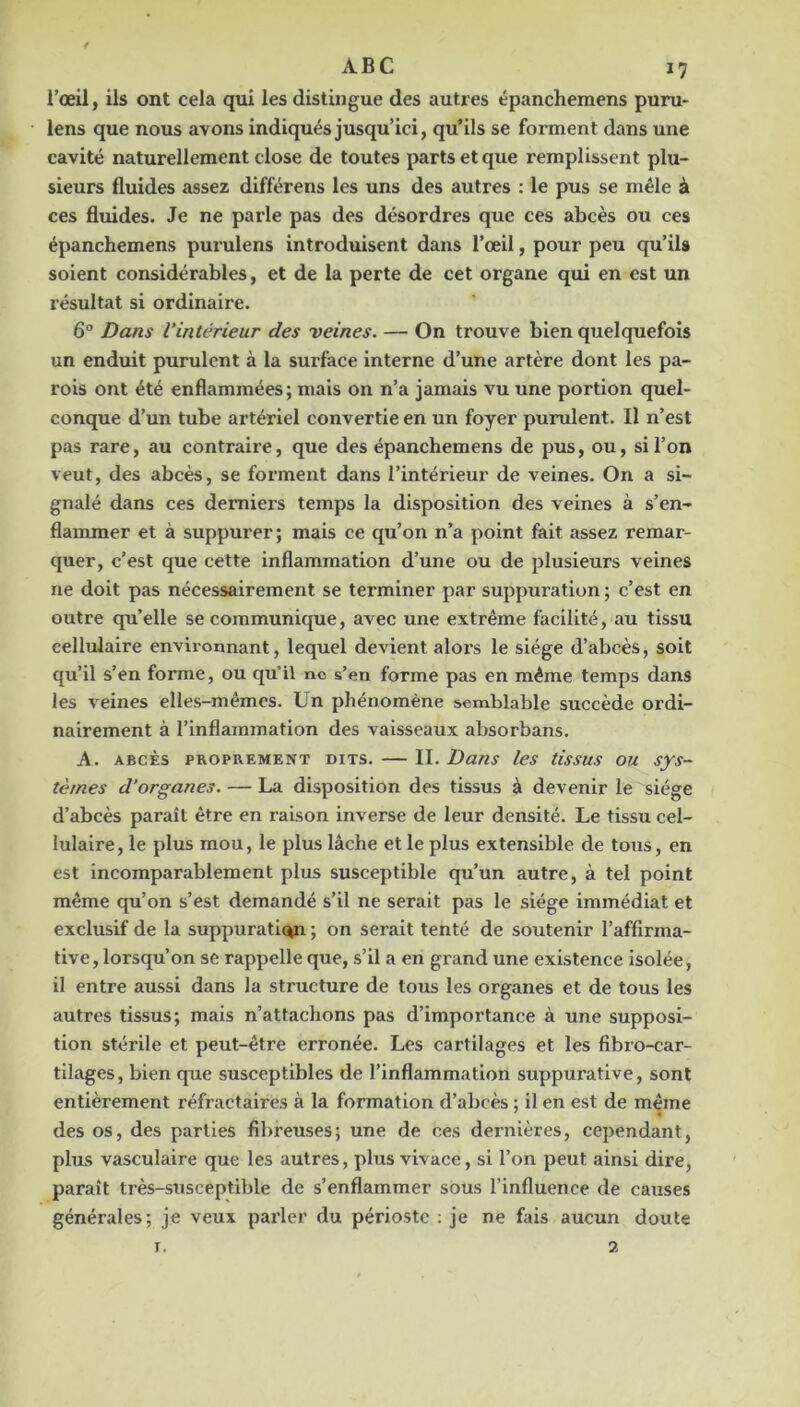 f ABC 17 l’œil, ils ont cela qui les distingue des autres épanchemens puru- lens que nous avons indiqués jusqu’ici, qu’ils se forment dans une cavité naturellement close de toutes parts et que remplissent plu- sieurs fluides assez différens les uns des autres : le pus se mêle à ces fluides. Je ne parle pas des désordres que ces abcès ou ces épanchemens purulens introduisent dans l’œil, pour peu qu’ils soient considérables, et de la perte de cet organe qui en est un résultat si ordinaire. 6° Dans l’intérieur des veines. — On trouve bien quelquefois un enduit purulent à la surface Interne d’une artère dont les pa- rois ont été enflammées; mais on n’a jamais vu une portion quel- conque d’un tube artériel convertie en un foyer purulent. Il n’est pas rare, au contraire, que des épanchemens de pus, ou, si l’on veut, des abcès, se forment dans l’intérieur de veines. On a si- gnalé dans ces derniers temps la disposition des veines à s’en- flammer et à suppurer; mais ce qu’on n’a point fait assez remar- quer, c’est que cette inflammation d’une ou de plusieurs veines ne doit pas nécessairement se terminer par suppuration ; c’est en outre qu’elle se communique, avec une extrême facilité, au tissu cellulaire environnant, lequel devient aloi's le siège d’abcès, soit qu’il s’en forme, ou qu’il ne s’en forme pas en même temps dans les veines elles-mêmes. Un phénomène semblable succède ordi- nairement à l’inflammation des vaisseaux absorbans. A. ABCÈS PROPREMENT DITS. — II. DuTis les tissus OU sys- tèmes d’organes. — La disposition des tissus à devenir le siège d’abcès paraît être en raison inverse de leur densité. Le tissu cel- lulaire, le plus mou, le plus lâche et le plus extensible de tous, en est incomparablement plus susceptible qu’un autre, à tel point même qu’on s’est demandé s’il ne serait pas le siège immédiat et exclusif de la suppuraticyi ; on serait tenté de soutenir l’affirma- tive, lorsqu’on se rappelle que, s’il a en grand une existence isolée, il entre aussi dans la structure de tous les organes et de tous les autres tissus; mais n’attachons pas d’importance à une supposi- tion stérile et peut-être erronée. Les cartilages et les fibro-car- tilages, bien que susceptibles de l’inflammation suppurative, sont entièrement réfractaires à la formation d’abcès ; il en est de même des os, des parties fibreuses; une de ces dernières, cependant, plus vasculaire que les autres, plus vivace, si l’on peut ainsi dire, paraît très-susceptible de s’enflammer sous l’influence de causes générales; je veux parler du périoste ; je ne fais aucun doute T. 2