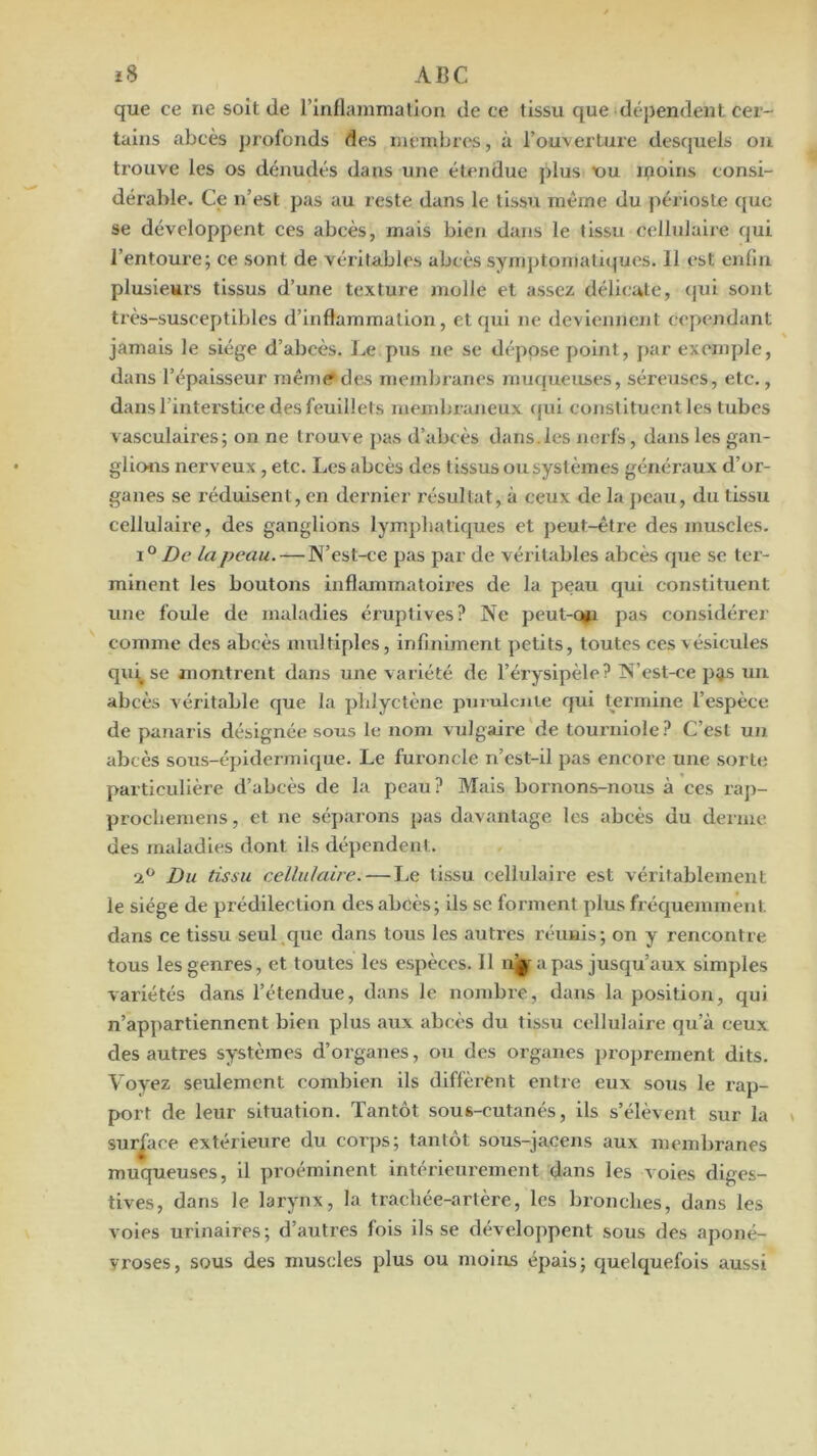 que ce ne soit de rinflanimatlon de ce tissu que dépendent cer- tains abcès profonds des membres, à l’ouverture desfjuels ou trouve les os dénudés dans une étendue plus x>u ipoins consi- déral>le. Ce n’est pas au reste dans le tissu même du périoste que se développent ces abcès, mais bien dans le tissu cellulaire qui l’entoure; ce sont de véritables abcès symptomatiques. Il est enllu plusieurs tissus d’une texture molle et assez délicate, qui sont très-susceptibles d’inflammation, et qui ne deviennent cependant jamais le siège d’abcès. Le pus ne se dépose point, par exemple, dans l’épaisseur niênu? des membranes muqueuses, séreuses, etc., dans l’interstice des feuillets membraneux (}ui constituent les tubes vasculaires; on ne trouve pas d’abcès dans.les nerfs, dans les gan- glions nerveux, etc. Les abcès des tissus ou systèmes généraux d’or- ganes se réduisent, en dernier résultat, à ceux de la ]>eau, du tissu cellulaire, des ganglions lymphatiques et ])eut-être des muscles. 1° De la peau. — N’est-ce pas par de véritables abcès que se tei - minent les boutons inflammatoires de la peau qui constituent une foule de maladies éruptives? Ne peut-Q#i pas considérer comme des abcès multiples, infiniment petits, toutes ces vésicules qui^ se montrent dans une variété de l’érysipèle? N’est-ce pgs un abcès véritable que la plilyctène pmulcute qui Oermine l’espèce de panaris désignée sous le nom vulgaire de tourniole? C’est un abcès sous-épidermique. Le furoncle n’cst-il pas encore une sorte particulière d’abcès de la peau? Mais bornons-nous à ces raj)- procliemens, et ne séparons pas davantage les abcès du derme des maladies dont ils dépendent. Du tissu cellulaire. — Le tissu cellulaire est véritablement le siège de prédilection des abcès ; ils se forment plus fréquemment dans ce tissu seul que dans tous les autres réunis; on y rencontre tous les genres, et toutes les espèces. 11 nj| a pas jusqu’aux simples variétés dans l’étendue, dans le nombre, dans la position, qui n’appartiennent bien plus aux abcès du tissu cellulaire qu’à ceux des autres systèmes d’organes, ou des organes proprement dits. Voyez seulement combien ils diffèrent entre eux sous le rap- port de leur situation. Tantôt sous-cutanés, ils s’élèvent sur la surface extérieure du cot])s; tantôt sous-jacens aux membranes muqueuses, il proéminent intérieurement dans les voies diges- tives, dans le larynx, la trachée-artère, les bronches, dans les voles urinaires; d’autres fois ils se développent sous des aponé- vroses, sous des muscles plus ou moins épais; quelquefois aussi