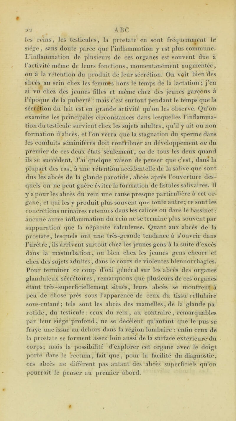 U J. ABC ïos reins, les testicules, la prostate en sont fréquemment le siège, sans doute parce (pie Tinflammation y est plus commune. L’inflammation de ])lusieurs de ces organes est souvent due à l’activité même de leurs l’onelions, momentanément augmentée, ou à la rétention du produit de leur sécrétion. On voit bien'des abcès au sein chez les femnif>s hors le temps de la lactation ; j’en ai vu chez des jeunes filles et même chez des jeunes garçons à l’époque de la puberté : mais c’est surtout pendant le temps que la sécrétion du lait est en grande activité (ju’on les observe. Qu’on examine les principales circonstances dans lesquelles rinflamma- tion du testicule survient chez les sujets adultes, qu’il y ait ou non formation d’alicès, et l’on verra que la stagnation du sperme dans les conduits séminifères doit contHbuer au développement ou du premier de ces deux états seulement, ou de tous les deux quand ils se succèdent. J’ai (juelque raison de penser que c’est, dans’ la plupart des cas, à une rétention accidentelle de la salive que sont dus les abcès de la glande parotide, abcès après l’ouvertm'e des- quels on ne peut guère éviter la formation de fistules salivaires. Il y a pour les abcès du rein une cause presque particulière à cet or- gane, et qui les y produit plus souvent q«c toute autre; ce sont les concrétions urinaires retenues dans les calices ou dans le bassinet : aucune autre inflammation du rein ne se termine plus sotiventpar suppuration que la néphrite calculeuse. Quant aux abcès de la prostate, les([uels ont une très-grande tendance à s’ouvrir dans l’urètre, ils arrivent surtout chez les jeunes gens à la suite d’excè's dans la masturbation, ou bien chez les jeunes gens eficore et chez des sujets adultes, dans le cours de violentes blennorrhagies. Pour terminer ce coup d’œil général sur les abcès des organes glanduleux sécrétoires , remarquons que plusieurs de ees organes étant très-superficiellement situés, leurs abcès se montrent à peu de chose près sous l’apparence de ceux du tissu ccllulaii’e sous-cutané; tels sont les abcès des mamelles, de la glande pa- rotide, du testicule ; ceux du rein, au contraire, remarquables par leur siège profond, ne se décèlent qu’autant que le pus se l'raye une issue au dehors dans la région lombaire : enfin ceux de la prostate se forment assez loin aussi de la surface extéricui'C’du corps; mais la possibilité d’explorer cet organe avec le doigt porté dans le rectum, fait que, pour la facilité du diagnostic, ces abcès ne diffèrent pas autant des abcès superficiels qu’on pourrait le penser au premier abord.