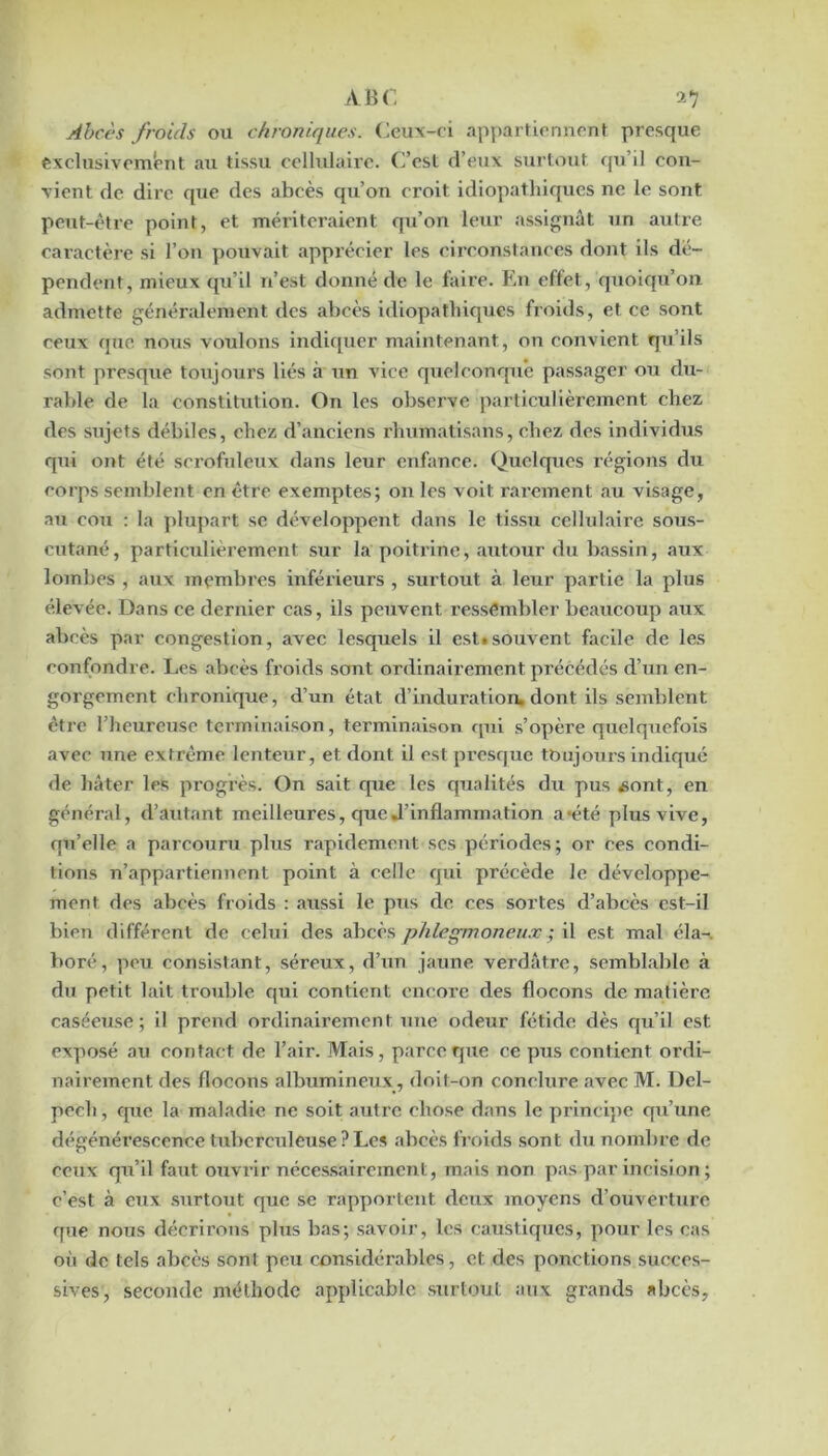 Abcès froids ou chroniques. (^eu\-fi appartiormcnt presque exclusivement au tissu cellulaire. C’est d’eux surtout rpi’il con- vient de dire que des abcès qu’on croit idiopathiques ne le sont peut-être point, et mériteraient qu’on leur assignât un autre caractère si l’on pouvait apprécier les circonstances dont ils dé- pendent, mieux qu’il n’est donné de le faire. En effet, quoiqu’on admette généralement des abcès idiopathiques froids, et ce sont ceux que nous voulons indiquer maintenant, on convient qu’ils sont presque toujours liés à un vice quelconqu’e passager ou du- rable de la constitution. On les observe particulièrement chez des sujets débiles, chez d’anciens rhumatisans, chez des individus qiii ont été scrofideiix dans leur enfance. Quelques régions du corps semblent en être exemptes; on les voit rai-ement au visage, au cou : la plupart se développent dans le tissu cellulaire sous- cutané, particulièrement sur la poitrine, autour du bassin, aux lombes , aux membres inférieurs , surtout à leur partie la plus élevée. Dans ce dernier cas, ils peuvent ressembler beaucoup aux abcès par congestion, avec lesquels il est»souvent facile de les confondre. Les abcès froids sont ordinairement précédés d’un en- gorgement chronique, d’un état d’induration, dont ils semblent être l’heureuse terminaison, terminaison qui s’opère quelquefois avec une extrême lenteur, et dont il est presque toujours indiqué de hâter les progrès. On sait que les qualités du pus «ont, en général, d’autant meilleures, que J’inflammatlon a*été plus vive, qu’elle a parcouru plus rapidement ses périodes; or ces condi- tions n’appartiennent point à celle qui précède le développe- ment des abcès froids : aussi le pus de ces sortes d’abcès est-il bien différent de celui des abcès phlegjnoneux ; il est mal éla-, boré, peu consistant, séreux, d’un jaune verdâtre, semblable à du petit lait trouble qui contient encore des flocons de matière caséeuse; il prend ordinairement une odeur fétide dès qu’il est exposé au contact de l’air. Mais, parce que ce pus contient ordi- nairement des flocons albumineux, doit-on conclure avec M. Del- pech, que la maladie ne soit autre chose dans le principe qu’une dégénérescence tuberculeuse ? Les abcès froids sont du nombre de ceux qu’il faut ouvrir néces.sairement, mais non pas par incision; c’est à eux .surtout que se rapportent deux moyens d’ouverture que nous décrirons plus bas; savoir, les caustiques, pour les cas où de tels abcès sont peu considérables, et des ponctions succes- sives, seconde méthode applicable sTirtout aux grands abcès.