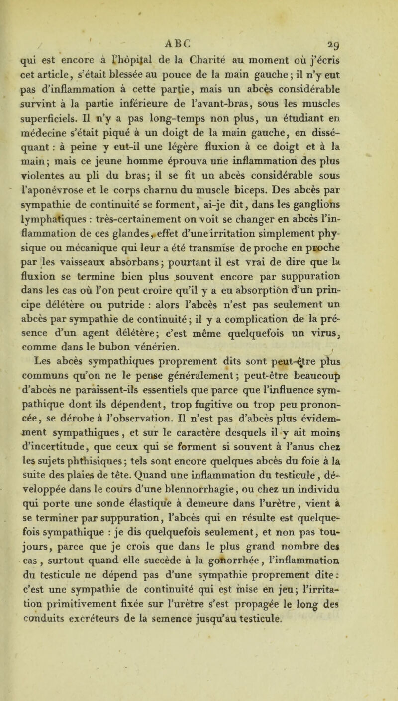 qui est encore à l’hôpital de la Charité au moment où j’écris cet article, s’était blessée au pouce de la main gauche; il n’y eut pas d’inflammation à cette partie, mais un abcès considérable survint à la partie inférieure de l’avant-bras, sous les muscles superficiels. Il n’y a pas long-temps non plus, un étudiant en médecine s’était piqué à un doigt de la main gauche, en dissé- quant ; à peine y eut-il une légère fluxion à ce doigt et à la main; mais ce jeune homme éprouva urie inflammation des plus violentes au pli du bras; il se fit un abcès considérable sous l’aponévrose et le corps charnu du muscle biceps. Des abcès par sympathie de continuité se forment, ai-je dit, dans les ganglions lymphatiques : très-certainement on voit se changer en abcès l’in- flammation de ces glandes,, effet d’une irritation simplement phy- sique ou mécanique qui leur a été transmise de proche en proche par les vaisseaux absorbans ; pourtant il est vrai de dire que la fluxion se termine bien plus souvent encore par suppuration dans les cas où l’on peut croire qu’il y a eu absorption d’un prin- cipe délétère ou putride : alors l’abcès n’est pas seulement un abcès par sympathie de continuité ; il y a complication de la pré- sence d’un agent délétère; c’est même quelquefois un virus, comme dans le bubon vénérien. ^ Les abcès sympathiques proprement dits sont peut-^tre plus communs qu’on ne le pense généralement ; peut-être beaucoup d’abcès ne parâissent-ils essentiels que parce que l’influence sym- pathique dont ils dépendent, trop fugitive ou trop peu pronon- cée , se dérobe à l’observation. Il n’est pas d’abcès plus évidem- ment sympathiques, et sur le caractère desquels il y ait moins d’incertitude, que ceux qui se forment si souvent à l’anus chez les sujets phthisiques; tels sont encore quelques abcès du foie à la suite des plaies de tête. Quand une inflammation du testicule, dé- veloppée dans le cours d’une blennorrhagie, ou chez un individu qui porte une sonde élastique à demeure dans l’urètre, vient à se terminer par suppuration, l’abcès qui en résulte est quelque- fois sympathique : je dis quelquefois seulement, et non pas tou- jours, parce que je crois que dans le plus grand nombre des cas, surtout quand elle succède à la gotiorrhée, l’inflammation du testicule ne dépend pas d’une sympathie proprement dite : c’est une sympathie de continuité qui est mise en jeu; l’irrita- tion primitivement fixée sur l’urètre s’est propagée le long des conduits excréteurs de la semence jusqu’au testicule.