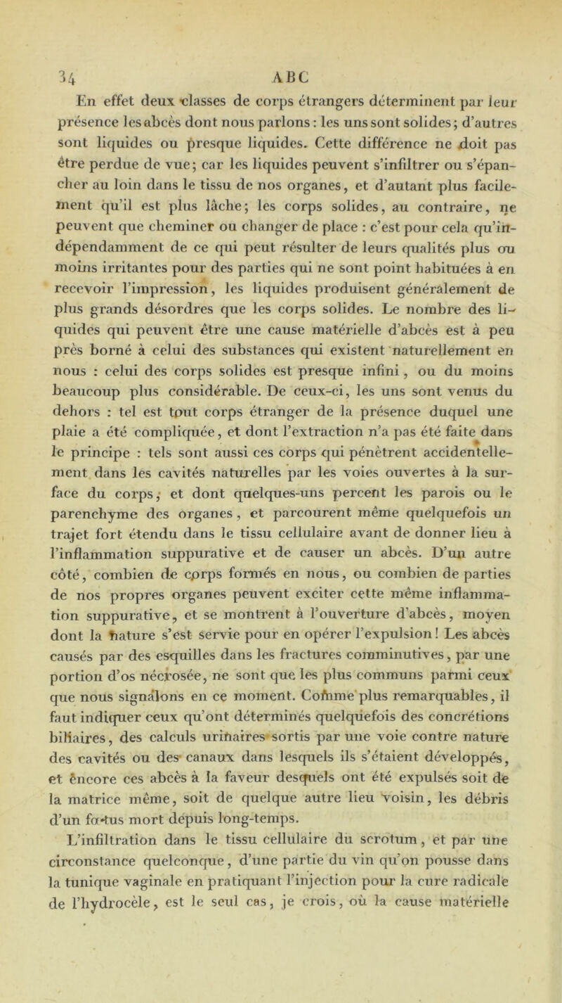 En effet deux •classes de corps étrangers déterminent par leur présence les abcès dont nous parlons : les uns sont solides ; d’autres sont liquides ou presque liquides. Cette différence ne xloit pas être perdue de vue; car les liquides peuvent s’infdtrer ou s’épan- cher au loin dans le tissu de nos organes, et d’autant plus facile- ment qu’il est plus lâche; les corps solides, au contraire, ne peuvent que cheminer ou changer de place : c’est pour cela qu’in- dépendamment de ce qui peut résulter de leurs qualités plus cm moins irritantes pour des parties qui ne sont point habituées à en recevoir l’impression, les liquides produisent généralement de plus grands désordres que les corps solides. Le nombre des li- quides qui peuvent être une cause matérielle d’abcès est à peu près borné à celui des substances qui existent naturellement en nous : celui des corps solides est presque infini, ou du moins beaucoup plus considérable. De ceux-ci, les uns sont venus du dehoi’s : tel est tput corps étranger de la présence duquel une plaie a été complicpiée, et dont l’extraction n’a pas été faite dans le principe : tels sont aussi ces corps qui pénètrent accidentelle- ment dans les cavités naturelles par les voies ouvertes à la sur- face du corps,' et dont quelques-uns percent les parois ou le parenchyme des organes , et parcourent même quelquefois un trajet fort étendu dans le tissu cellulaire avant de donner lieu à l’inflammation suppurative et de causer un abcès. D’un autre côté, combien de cprps formés en nous, ou combien de parties de nos propres organes peuvent exciter cette même inflamma- tion suppurative, et se montrent à l’ouverture d’abcès, moyen dont la tiature s’est servie pour en opérer l’expulsion ! Les abcès causés par des esquilles dans les fractures coraminutives, par une portion d’os nécrosée, ne sont que les plus communs parmi ceux que nous signalons en ce moment. Cofrime plus remarquables, il faut inditpier ceux qu’ont déterminés quelquefois des concrétions biliaires, des calculs uritiaires*sortis par une voie contre nature des cavités ou des* canaux dans lesquels ils s’étaient développés, et êncore ces abcès à la faveur descfuels ont été expulsés soit de la matrice même, soit de quelque autre lieu voisin, les débris d’un fnr*tus mort depuis long-temps. L’infiltration dans le tissu cellulaire du scrotum, et par une circonstance quelconque, d’une partie du vin qu’on pousse dans la tunique vaginale en pratiquant l’injection pour la cure radicale de l’hydrocèle, est le seul cas, je crois, où la cause matérielle