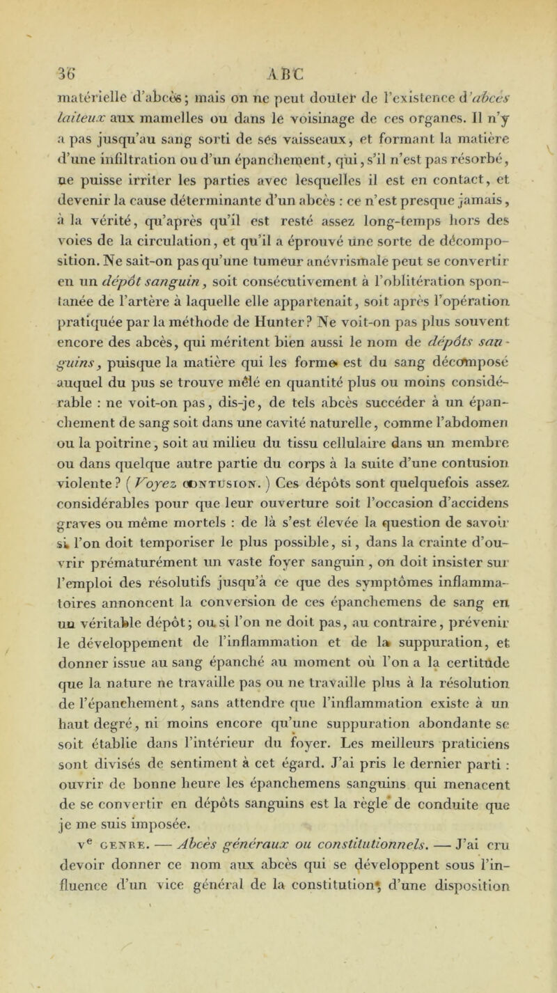 36* ABC imitérlelle d’abcès; mais on ne peut doulei’ de rexistcnce à’abcvs laiteux aux mamelles ou dans le voisinage de ces organes. 11 n’y a pas jusqu’au sang sorti de ses vaisseaux, et formant la matière d’une inliltratlon ou d’un épancliement, qui, s’il n’est pas résorbé, ne puisse irriter les parties avee lesquelles il est en contact, et devenir la cause déterminante d’un abcès : ce n’est presque jamais, à la vérité, qu’après qu’il est resté assez long-temps hors des voles de la circulation, et qu’il a éprouvé une sorte de décompo- sition. Ne sait-on pas qu’une tumeur anévrismale peut se convertir en un dépôt sanguin, soit consécutivement à l’oblitération spon- tanée de l’artère à laquelle elle appartenait, soit après l’opération pratiquée par la méthode de Hun ter ? Ne voit-on pas plus souvent encore des abcès, qui méritent bien aussi le nom de dépôts san- guins, puisque la matière qui les form& est du sang décomposé auquel du pus se trouve mêlé en quantité plus ou moins considé- rable : ne voit-on pas, dis-je, de tels abcès succéder à un épan- chement de sang soit dans une cavité naturelle, comme l’abdomen ou la poitrine, soit au milieu du tissu cellulaire dans un membre ou dans quelque autre partie du corps à la suite d’une contusion violente? ( Voyez oontusion. ) Ces dépôts sont quelquefois assez considérables pour que leur ouverture soit l’occasion d’accidens graves ou même mortels : de là s’est élevée la question de savoir Sk l’on doit temporiser le plus possible, si, dans la crainte d’ou- vrir prématurément un vaste foyer sanguin , on doit insister sur l’emploi des résolutifs jusqu’à ce que des symptômes inflamma- toires annoncent la conversion de ces épanchemens de sang en un véritable dépôt; ou.si l’on ne doit pas, au contraire, prévenir le développement de l’inflammation et de lîk suppuration, et donner issue au sang épanché au moment où l’on a la certitude que la nature ne travaille pas ou ne travaille plus à la résolution de l’épanchement, sans attendre que l’inflammation existe à un haut degré, ni moins encore qu’une suppuration abondante se soit établie dans l’intérieur du foyer. Les meilleurs praticiens sont divisés de sentiment à cet égard. J’ai pris le dernier parti : ouvrir de bonne heure les épanchemens sanguins qui menacent de se convertir en dépôts sanguins est la règle* de conduite que je me suis imposée. V® GENRE. — Abcès généraux ou constitutionnels. — J’ai cru devoir donner ce nom aux abcès qui se développent sous l’in- fluence d’un vice général de la constitution*, d’une disposition