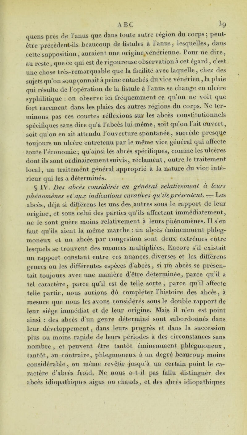 c[uens près de l’aiius que dans toute autre région du corps, peut- être précèdent-ils beaucoup de fistules à l’anus, lesquelles, dans cette supposition, auraient une origine.vénérienne. Pour ne dire, au reste, que ce qui est de rigoureuse observation à cet égard, c’est une chose très-remarquable que la facilité avec lac|uelle, chez des sujets qu’on soupçonnait à peine entachés du vice vénérien , la plaie qui résulte de l’opération de la fistule à l’anus se change en ulcère syphilitique : on observe ici fréquemment ce qu’on ne voit que fort rarement dans les plaies des autres régions du corps. Ne ter- minons pas ces courtes réflexions sur les abcès constitutionnels spécifiques sans dire qu’à l’abcès lui-même, soit qu’on l’ait ouvert, soit qu’on en ait attendu l’ouverture spontanée, succède presque toujours un ulcère entretenu par le même vice général qui affecte toute l’économie ; qu’ainsi les abcès spécifiques, comme les ulcères dont ils sont ordinairement suivis, réclament, outre le traitement local, un traitement général approprié à la nature du vice inté- rieur qui les a déterminés, § IV. Des abcès considérés en général relativement a leurs phénomènes et aux indications curatives qu'ils présentent. •— Les abcès, déjà si différens les uns des autres sous le rapport de leur origine, et sous celui des parties qu’ils affectent immédiatement, ne le sont guère moins relativement à leurs pîiénomènes. Il s’en faut qu’ils aient la même marche : un abcès éminemment phleg- moneux et un abcès par congestion sont deux extrêmes entre lesquels se trouvent des nuances multipliées. Encore s’il existait un rapport constant entre ces nuances diverses et les différens genres ou les différentes espèces d’abcès, si un abcès se présen- tait toujours avec une manière d’être déterminée, parce qu’il a tel caractère, parce qu’il est de telle sorte , parce qu’il affecte telle partie, nous aurions dû compléter l’histoire des abcès, à mesure que nous les avons considérés sous le double l'apport de leur siège immédiat et de leur origine. Mais il n’en est point ainsi ; des abcès d’un genre déterminé sont subordonnés dans leur développement, dans leurs progrès et dans la succession plus ou moins rapide de leurs périodes à des circonstances sans nombre , et peuvent être tantôt éminemment phlegmoneux, tantôt, au contraire, phlegmoneux à un degré beaucoup moins considérable, ou même revêtir jusqu’à un certain point le ca- ractère d’abcès froid. Ne nous a-t-il pas fallu distinguer des abcès idiopathiques aigus ou chauds, et des abcès idiopathiques