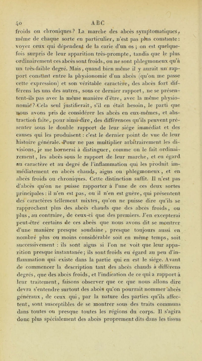 froids ou chroniques ? La marche des abeès symptomatiques ^ même de ehaque sorte en particulier, n’est pas pkis constante: \oyez ceux qui dépendent de la carie d’un os ; on est queh|ue- fois surpris de leur apparition très-prompte, tandis que le plus ordinairement ces abcès sont fi’oids, ou ne sont phlegmoneux qu’à un très-faible degré. Mais, quand bien même il y aurait un rap- port constant entre la physionomie d’un abcès ((ju’on me p;issc cette expression) et son véritable caractère, des abcès fort dif- férens les uns des autres, sous ce dernier rapport, ne se jirésen- tent-ils pas avec la même manière d’être, avec la même physio- nomie?.Cela seul justifierait, s’il en était besoin, le parti que uous avons ])ris de considérer les abcès en eux-mêmes, et abs- traction faite, pour ainsi-dire, des différences qu’ils peuvent pré- senter sous le double rapport de leur siège immédiat et des causes qui les produisent : c’est le dernier point de vue de leur histoire généx’ale. «Pour ne pas multiplier arbitrairement les di- visions, je me bornerai à distinguer, comme on le fait ordinale rement, les abcès sous le ra]>port de leur marche, et eu égard au caractère et au degré de l’inflammation qui les produit im- médiatement en abcès chauds, aigus ou phlegmoneux , et en abcès froids ou chroniques. Celte distinction suffît. Il n’est j)as d’abcès qu’on ne puisse rapporter à l’une de ces deux sortes principales : il n’en est pas, ou il n’en est guère, qui pi’ésentent des cai’actères tellement mixtes, qu’on ne puisse dire cju’ils se rapprochent plus des abcès chauds que des abcès froids, ou plus , au contraire, de ceux-ci que des premiers. J’en excepterai peut-être certains de ces abcès que nous avons dit se montrer d’une manière presque soudaine , presque toujours aussi en nombre plus ou moins considérable soit en même temps, soit successivement : ils sont aigus si l’on ne voit que leur appa- rition presque instantanée; ils sont froids eu égard au peu d’in- flammation qui existe dans la partie qui en est le siège. Avant de commencer la description tant des abcès chauds à différens degrés, que des abcès froids, et l’indication de ce quia rapport à leur traitement, faisons observer que ce que nous allons dire devra s’entendre surtout des abcès qu’on pourr.ait nommer‘abcès généraux, de ceux qui, par la nature des parties qu’ils affec- tent, sont susceptibles de se montrer sous des traits communs dans toutes ou presque toutes les régions du corps. Il s’agira donc plus spécialement des abcès proprement dits dans les tissus