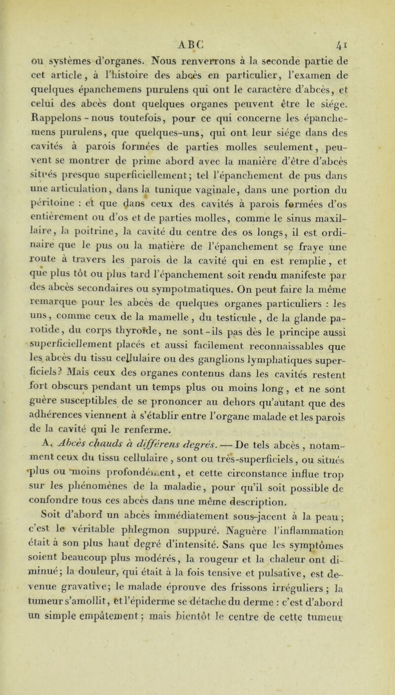 ou systèmes d’organes. Nous renverrons à la seconde partie de cet article, à l’histoire des abcès en particulier, l’examen de quelques épancheinens purulens qui ont le caractère d’abcès, et celui des abcès dont quelques oi’ganes peuvent être le siège. Rappelons - nous toutefois, pour ce qui concerne les épanclie- raens purulens, que quelques-uns, qui ont leur siège dans des cavités à parois formées de parties molles seulement, peu- vent se montrer de prime abord avec la manière d’être d’abcès siti’és presque superlicicllement ; tel l’épanchement de pus dans une articulation, dans la tunique vaginale, dans une portion du péritoine : et que (Jans ceux des cavités à parois formées d’os entièrement ou d’os et de parties molles, comme le sinus maxil- laire, la poitrine, la cavité du centre des os longs, il est ordi- naire que le pus ou la matière de l’épanchement se fraye une route à travers les parois de la cavité qui en est remplie, et que plus tôt ou plus tard l’épanchement soit rendu manifeste par des abcès secondaires ou sympotinatiques. On peut faixe la même l’einarque pour les abcès de quelques oiganes particuliei’s : les uns, comme ceux de la mamelle , du testicule , de la glande pa- rotide, du coi’ps thyroïde, ne sont-ils pas dès le principe aussi supei’ficiellement places et aussi facilement l’econnaissables que les abcès du tissu cellulaire ou des ganglions lymphatiques super- ficiels? Mais ceux des organes contenus dans les cavités restent fort obscurs pendant un temps plus ou moins long, et ne sont guère susceptibles de se prononcer au dehors qu’autant que des adhérences viennent à s’établir entre l’organe malade et les parois de la cavité qui le renferme. A, Abcès chauds à djférens degrés. — De tels abcès , notam- ment ceux du tissu cellulaire , sont ou très-superficiels, ou situés •plus ou moins profondéi».ent, et cette circonstance influe trop sur les phénomènes de la maladie, pour qu’il soit possible de confondre tous ces abcès dans une même description. Soit d’abord un abcès immédiatement sous-jacent à la peau ; c est le véritable phlegmon suppuré. Naguère l’inflammation était à son plus haut degi’é d’intensité. Sans que les symptômes soient beaucoup plus modérés, la rougeur et la chaleur ont di- minué; la douleur, qui était à la fois tensive et puisative, est de- venue gravative; le malade éprouve des frissons irréguliers; la tumeur s’amollit, Ctl’épiderme se détache du derme : c’est d’abord un simple empâtement ; mais bientôt le centre de cette turaeiu