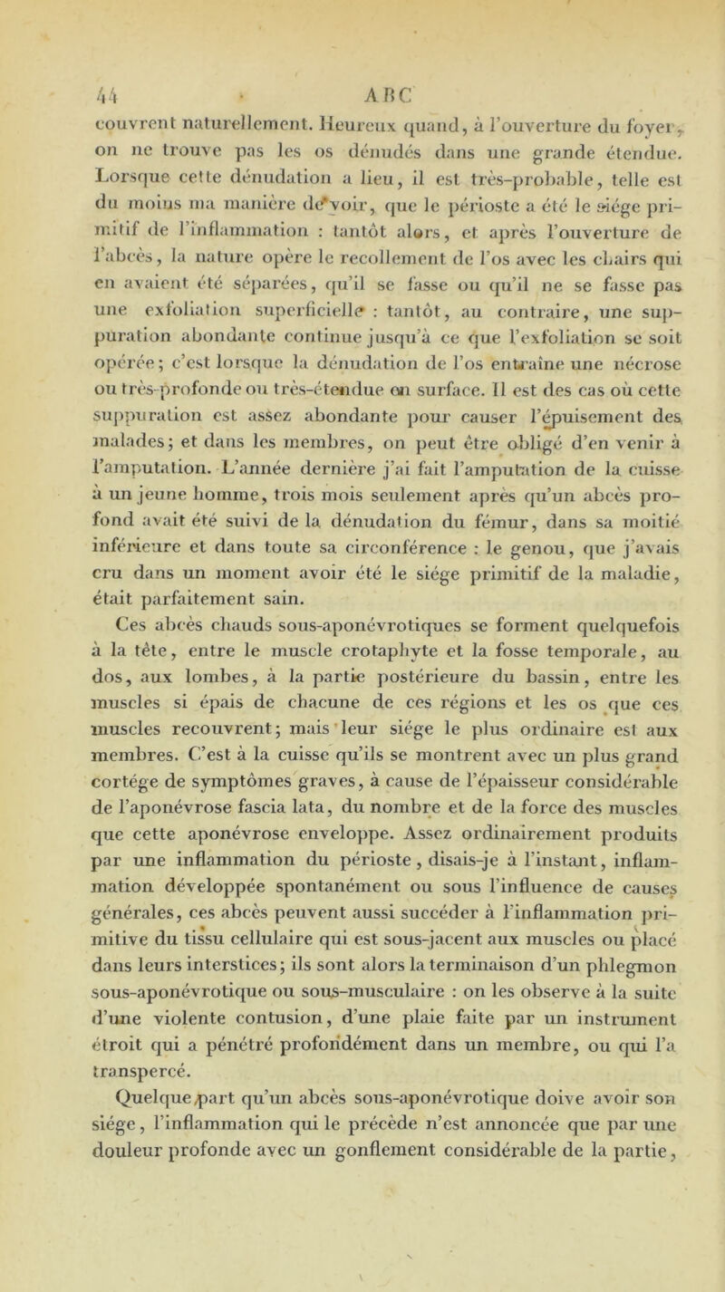 /i4 • ARC couvrent naturellement. Heureux quand, à l’ouverture du foyei> on ne trouve pas les os dénudés dans une grande étendue. Lorsque cette dénudation a lieu, il est très-probable, telle est du moius ma maniéré dc^yoir, que le périoste a été le siège pri- mitif de rinflammation : tantôt alors, et après l’ouverture de 1 abcès, la nature opère le recollement de l’os avec les cbairs qni en avaient été séparées, qu’il se fasse ou qu’il ne se fasse pas une exfolialion superficielle : tantôt, au contraire, une sup- puration abondante continue jusqu’à ce que l’exfoliation se soit opérée ; c’est lorsque la dénudation de l’os enU aîne une nécrose ou très-profonde ou très-étendue oïi surface. Il est des cas où cette suj)puralion est assez abondante pour causer l’^uiscment des, malades; et dans les membres, on peut être obligé d’en venir à l’amputation. L’année dernière j’ai fait l’amputation de la cuisse à un jeune homme, trois mois seulement après qu’un abcès pro- fond avait été suivi de la dénudation du fémur, dans sa moitié inférieure et dans toute sa cii’conférence : le genou, que j’avais cru dans un moment avoir été le siège primitif de la maladie, était parfaitement sain. Ces alîcès chauds sous-aponévrotiques se forment quelquefois à la tête, entre le muscle crotaphyte et la fosse temporale, au dos, aux lombes, à la partie postérieure du bassin, entre les muscles si épais de chacune de ces régions et les os que ces muscles recouvrent; mais'leur siège le plus ordinaire est aux membres. C’est à la cuisse qu’ils se montrent avec un plus grand cortège de symptômes graves, à cause de l’épaisseur considérable de l’aponévrose fascia lata, du nombre et de la force des muscles que cette aponévrose enveloppe. Assez ordinairement produits par une inflammation du périoste, disais-je à l’insUmt, inflam- mation développée spontanément ou sous l’influence de causes générales, ces abcès peuvent aussi succéder à l’inflammation ]>ri- mitive du tissu cellulaire qui est sous-jacent aux muscles ou placé dans leurs interstices ; ils sont alors la terminaison d’un phlegmon sous-aponévrotique ou sous-musculaire : on les observe à la suite d’une violente contusion, d’une plaie faite par un instrument étroit qui a pénéti'é profondément dans un membre, ou qid l’a transpercé. Quelque .part qu’un abcès sous-aponévrotique doive avoir son siège, l’inflammation qui le précède n’est annoncée que par une douleur profonde avec un gonflement considérable de la partie,