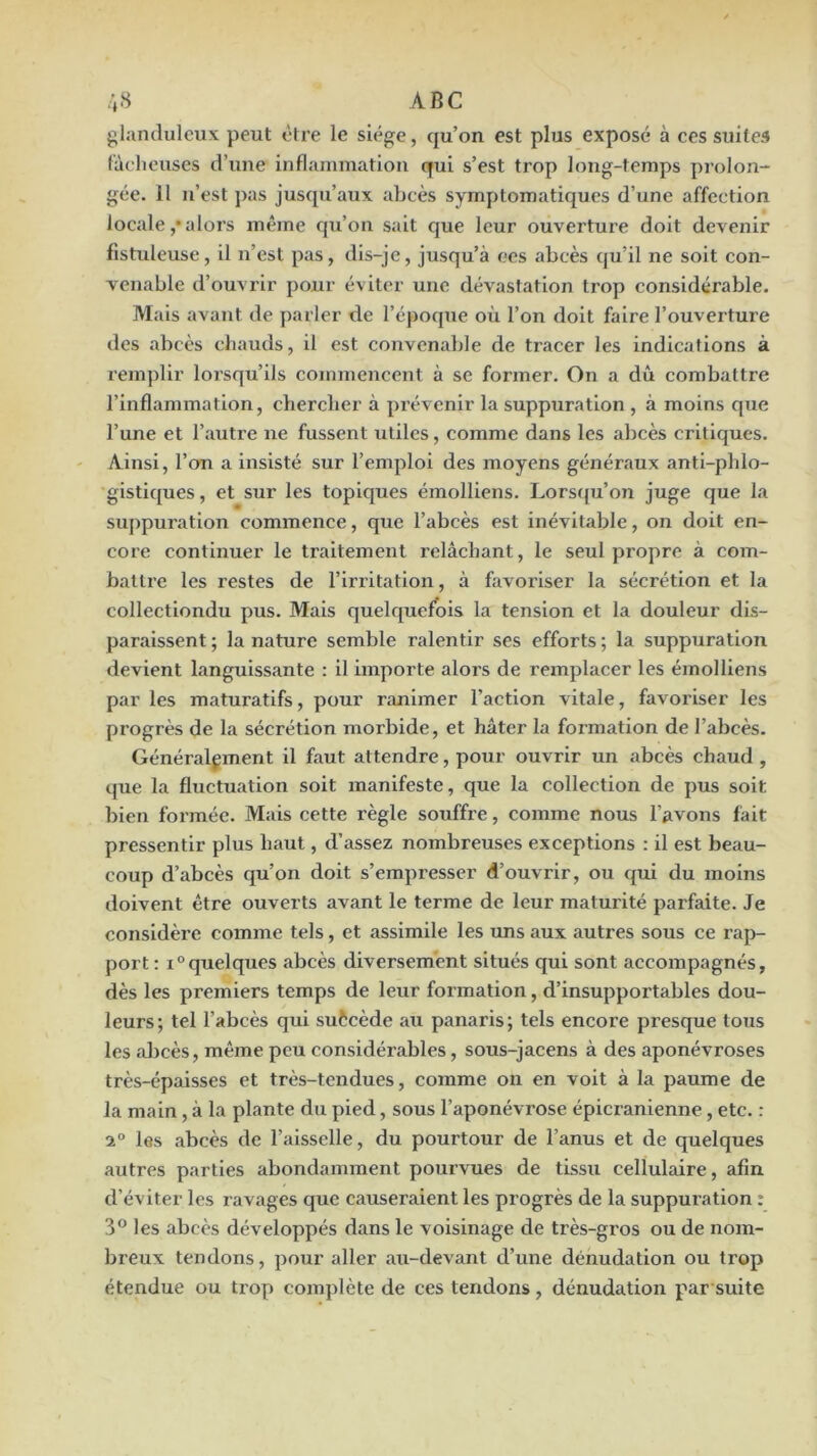 glanduleux peut être le siège, qu’on est plus exposé à ces suites làolieuses d’une inflammation qui s’est trop long-temps prolon- gée. 11 n’est pas jusqu’aux abcès symptomatiques d’une affection locale ,• alors même qu’on sait que leur ouverture doit devenir fistuleuse, il n’est pas, dis-je, jusqu’à ces abcès qu’il ne soit con- venable d’ouvrir pour éviter une dévastation trop considérable. Mais avant de parler de l’époque où l’on doit faire l’ouverture des abcès chauds, il est convenable de tracer les indications à remplir lorsqu’ils commencent à se former. On a dû combattre l’inflammation, chercher à prévenir la suppuration , à moins que l’une et l’autre ne fussent utiles, comme dans les abcès critiques. Ainsi, l’on a insisté sur l’emploi des moyens généraux antl-phlo- gistiques, et sur les topiques émolliens. Lorsqu’on juge que la suppuration commence, que l’abcès est inévitable, on doit en- core continuer le traitement relâchant, le seul propre à com- battre les restes de l’Irritation, à favoriser la sécrétion et la collectiondu pus. Mais quelquefois la tension et la douleur dis- paraissent ; la nature semble ralentir ses efforts ; la suppuration devient languissante : il importe alors de remplacer les émolliens par les maturatlfs, pour ranimer l’action vitale, favoriser les progrès de la sécrétion morbide, et hâter la formation de l’abcès. Généralement il faut attendre, pour ouvrir un abcès chaud , que la fluctuation soit manifeste, que la collection de pus soit bien formée. Mais cette règle souffre, comme nous l’avons fait pressentir plus haut, d’assez nombreuses exceptions ; il est beau- coup d’abcès qu’on doit s’empresser d’ouvrir, ou qui du moins doivent être ouverts avant le terme de leur maturité parfaite. Je considère comme tels, et assimile les luis aux autres sous ce l’ap- port : quelques abcès diversement situés qui sont accompagnés, dès les premiers temps de leur formation, d’insupportables dou- leurs; tel l’abcès qui suècède au panaris; tels encore presque tous les aljcès, même peu considérables, sous-jacens à des aponévroses très-épaisses et très-tendues, comme on en voit à la paume de la main, à la plante du pied, sous l’aponévrose épicranienne, etc. : 2° les abcès de l’aisselle, du pourtour de l’anus et de quelques autres parties abondamment pourvues de tissu cellulaire, afin d’éviter les ravages que causeraient les progrès de la suppuration : 3° les abcès développés dans le voisinage de très-gros ou de nom- breux tendons, pour aller au-devant d’une dénudation ou trop étendue ou trop complète de ces tendons, dénudation par suite