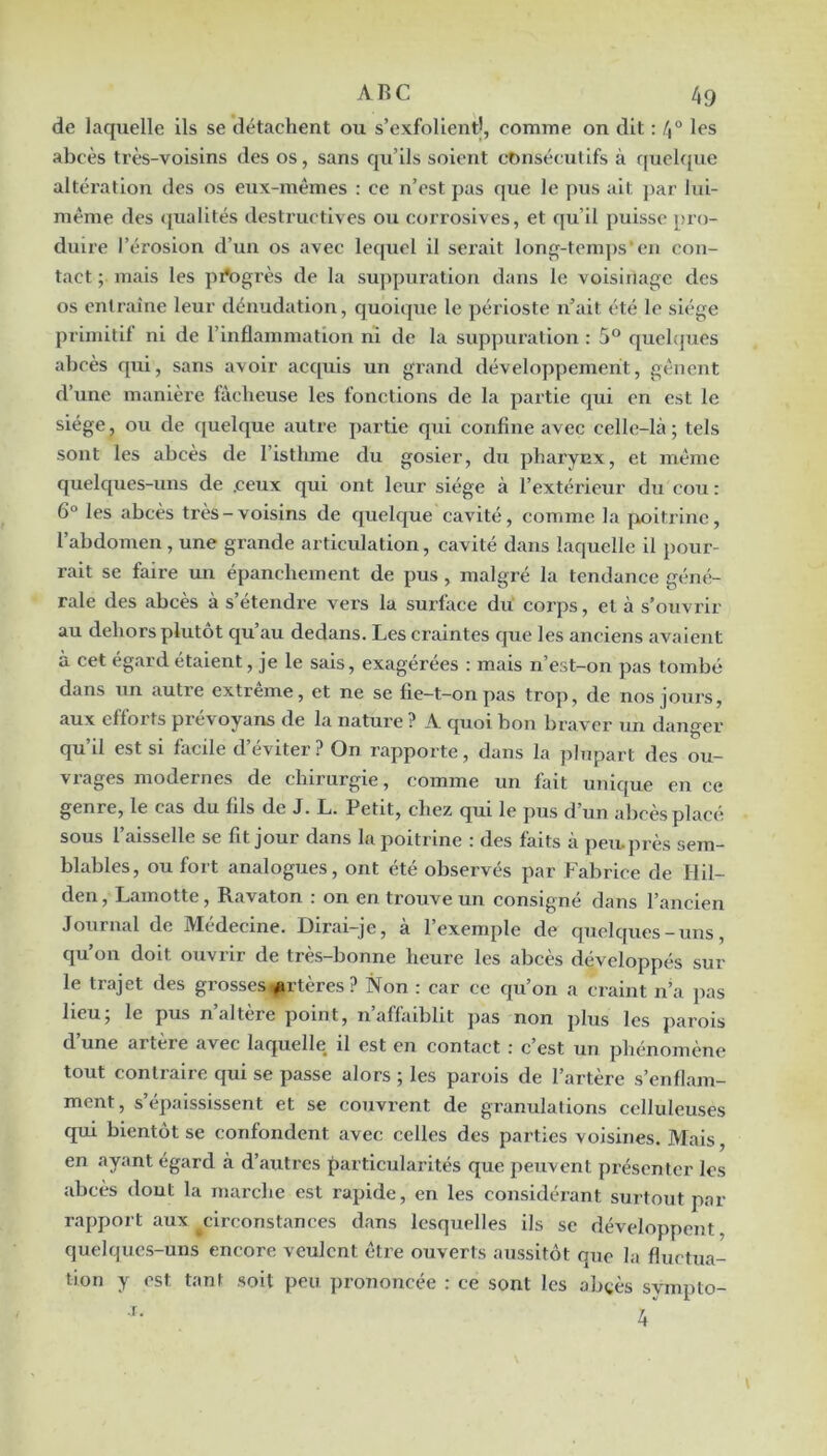 de laquelle ils se détachent ou s’exfolientj, comme on dit : 4° les abcès très-voisins des os, sans qu’ils soient consécutifs à f[uel({ue altération des os eux-mêmes : ce n’est pas que le pus ait par lui- même des (pialités destructives ou corrosives, et qu’il puisse pro- duire l’érosion d’un os avec lequel il serait long-temps*eu con- tact ; mais les pi*ogrès de la suppuration dans le voisinage des os entraîne leur dénudation, quoique le périoste n’ait été le siège primitif ni de l’inflammation ni de la suppuration : 5® quclc|ues abeès qui, sans avoir acquis un grand développement, gênent d’une manière fâcheuse les fonctions de la partie qui en est le siège, ou de quelque autre partie qui confine avec celle-là ; tels sont les abcès de l’isthme du gosier, du pharynx, et même quelc{ues-uns de .ceux qui ont leur siège à l’extérieur du cou : 6“ les abcès très-voisins de quelque cavité, comme la poitrine, l’abdomen, une grande articulation, cavité dans laquelle il pour- rait se faire un épanchement de pus, malgré la tendance géné- rale des abcès à s’étendre vers la surface du corps, et à s’ouvrir au dehors plutôt qu’au dedans. Les craintes que les anciens avaient a cet égard étaient, je le sais, exagérées : mais n’est-on pas tombé dans un autre extrême, et ne se fie-t-on pas trop, de nos jours, aux efforts prévoyans de la nature ? A quoi bon braver un danger qu’il est si facile d’éviter ? On rapporte, dans la plupart des ou- vrages modernes de chirurgie, comme un fait unique en ce genre, le cas du fils de J. L. Petit, chez qui le pus d’un alicès placé sous l’aisselle se fit jour dans la poitrine : des faits à peu. près sem- blables, ou fort analogues, ont été observés par Fabrice de liil- den, Lamotte, Ravaton : on en trouve un consigné dans l’ancien Journal de Médecine. Dirai-je, à l’exemple de quelques-uns, qu’on doit ouvrir de très-bonne heure les abcès développés sur le trajet des grosses *irtères ? Non : car ce qu’on a craint n’a pas beu, le pus n altéré point, 11 affaiblit pas non plus les parois d’une artère avec laquelle il est en contact ; c’est un phénomène tout contraire qui se passe alors ; les parois de l’artère s’enflam- ment, s’épaississent et se couvrent de granulations celluleuses qui bientôt se confondent avec celles des parties voisines. Mais, en ayant égard à d’autres particularités que peuvent présenter les abcès dont la marche est rapide, en les considérant surtout par rapport aux circonstances dans lesquelles ils se développent, quelques-uns encore veulent être ouverts aussitôt que la fluctua- tion y est tant soit peu prononcée : ce sont les abtès sympto-