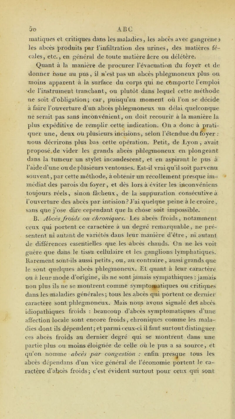 JfO ABC matiques et critiques dans les maladies, les abcès avec gangrené j les abcès produits |Mir i’infillralion des urines, des matières fé- cales, etc., en général de toute matière âcre ou délétère. Quant à la manière de procurer l’évacuation du foyer et de donner issue au pus, il u’est pas un abcès plilegmoneux plus ou moins apparent à la surface du coiq^s qui ne comporte renq)loi <le l’instrument tranebant, ou plutôt dans lequel cette méthode ne soit d’obligation; car, })ulsqu’au moment où l’on se décide à faire l’ouverture d’un abcès phlegmoneux un délai quelconque ne serait pas sans inconvénient, on doit recourir à la manière la plus expéditive de remplir cette indication. On a donc à prati- quer une, deux ou plusieuis incisions, selon l’étendue du foyer ; nous décrirons plus bas cette opération. Petit, de Lyon, avait proposé.de vider les grands abcès phlegmoneux en plongeant dans la tumeur un stylet incandescent, et en aspirant le pus à l’aide d’une ou de plusieurs ventouses. Est-il vrai qu’il soit parvenu souvent, par cette méthode, à obtenir un recollement presque im- médiat des parois du foyer, et dès lors à éviter les inconvénieus toujours réels, sinon fâcheux, de la suppuration consécutive à l’ouverture des abcès par incision? J’ai quelque peine à le croire, sans que j’ose dire cependant que la chose soit impossible. B. Abcès froids ou chroniques. Les abcès froids, notammenl ceux qui portent ce caractère à un degré remarquable, ne pré- sentent ni autant de variétés dans leur manière d’être, ni autant de différences essentielles que les abcès chauds. On ne les ^ oit guère que dans le tissu cellulaire et les ganglions lymphatiques. Rarement sont-ils aussi petits, ou, au contraire, aussi grands que le sont quelques abcès phlegmoneux. Et quant à leur caractère ou à leur mode d’origine, ils ne sont jamais sympathiques : jamais non plus ils ne se montrent comme synqitomatiques ou critiques dans les maladies générales ; tous les abcès qui portent ce derniei- caractère sont phlegmoneux. Mais nous avons signalé des abcès idiopathiques froids : beaucoup d’abcès symptomatiques d’une affection locale sont encore froids, chroniques comme les mala- dies dont ils dépendent; et parmi ceux-ci il faut surtout distinguer ces abcès froids au dernier degré qui se montrent dans une partie plus ou moins éloignée de celle où le pus a sa source, et qu’on nomme abcès par congestion : enfin presque tous les abcès dépendans d’un vice général de l’économie portent le ca- ractère d’abcès froids; c’est évident surtout pour ceux qui sont