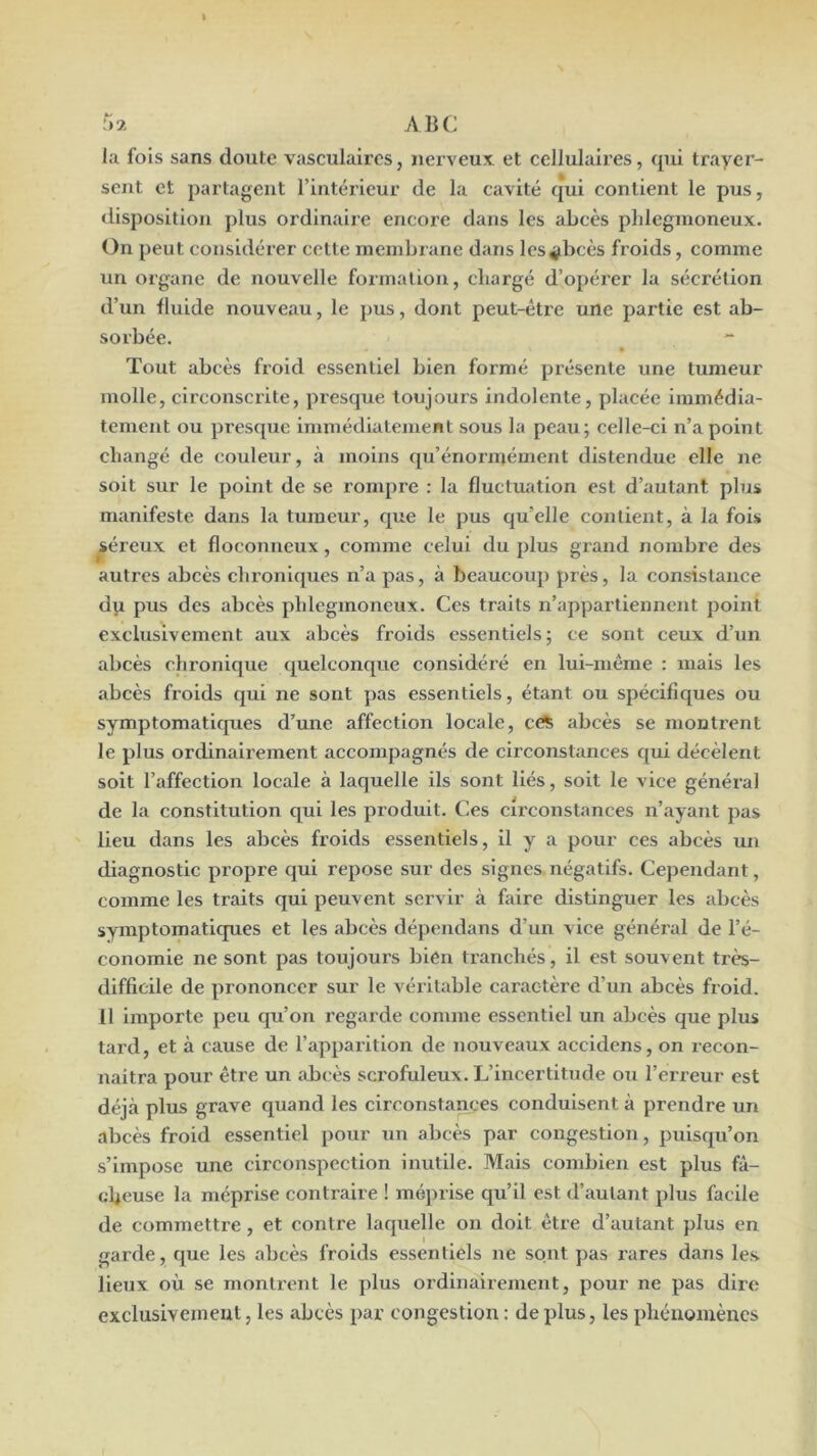 I r>2 ABC la fois sans doute vasculaires, nerveux et cellulaires, qui trayer- sent et partagent l’intérieur de la cavité qui contient le pus, disposition plus ordinaire encore dans les abcès pldegmoneux. On peut considérer cette membrane dans lesÿbcès froids, comme un organe de nouvelle formation, chargé d’o[)érer la sécrétion d’un Iluide nouveau, le pus, dont peut-être une partie est ab- sorbée. Tout abcès froid essentiel bien formé présente une tumeur molle, circonscrite, presque toujours indolente, placée immédia- tement ou pi’esque immédiatement sous la peau; celle-ci n’a point changé de couleur, à moins qu’énorinément distendue elle ne soit sur le point de se rompre : la fluctuation est d’autant plus manifeste dans la tumeur, que le pus qu’elle contient, à la fois ^éreux et floconneux, comme celui du plus grand nombre des autres abcès chroniques n’a pas, à beaucoup près, la consistance dp pus des abcès pldegmoneux. Ces traits n’appartiennent point exclusivement aux abcès froids essentiels; ce sont ceux d’un abcès chronique quelconque considéré en lui-même : mais les abcès froids qui ne sont pas essentiels, étant ou spécifiques ou symptomatiques d’une affection locale, cc^ abcès se montrent le plus ordinairement accompagnés de circonstaxices qui décèlent soit l’affection locale à laquelle ils sont liés, soit le vice général de la constitution qui les produit. Ces circonstances n’ayant pas lieu dans les abcès froids essentiels, il y a pour ces abcès un diagnostic propre qui repose sur des signes.négatifs. Cependant, comme les traits qui peuvent servir à faire distinguer les abcès symptomatiques et les abcès dépendans d’un vice général de l’é- conomie ne sont pas toujours bien tranchés, il est souvent très- difficile de prononcer sur le véritable caractère d’un abcès froid. 11 importe peu qu’on regarde comme essentiel un abcès que plus tard, et à cause de l’apparition de nouveaux accidens, on recon- naitra pour être un abcès sci’ofuleux. L’incertitude ou l’erreur est déjà plus grave quand les circonstances conduisent à prendre un abcès froid essentiel pour un abcès par congestion, puisqu’on s’impose une circonspection inutile. Mais combien est plus fâ- cheuse la méprise contraire ! méprise qu’il est d’autant plus facile de commettre, et contre laquelle on doit être d’autant plus en garde, que les abcès froids essentiels ne sont pas rares dans les. lieux où se montrent le plus ordinairement, pour ne pas dire exclusivemeut, les abcès par congestion : de plus, les phénomènes