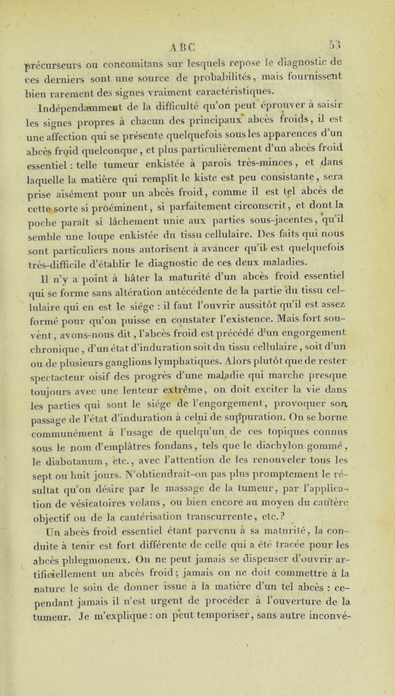 précurseurs ou concomltans sur lesquels repose le tliagnosllc de ces deruiei's sont une source de proljal^ilites ^ mais foutnisscTit bien rarement des signes vraiment caractérlsticpies. Indépendamment de la difficulté qu’on peut éprouver à saisir les signes propres a chacun des principaux abcès froids, il est une affection qui se présente quelquefois sous les apparences d un abcès frpid quelconque, et plus particulièrement d’un abcès froid essentiel : telle tumeur enkistée à parois très-miuces, et dans laquelle la matière qui remplit le kiste est peu consistante, sera prise aisément pour un abcès froid, comme il est tel abcès de cette sorte si proéminent, si parfaitement circonscrit, et dont la poche paraît si lâchement unie aux parties sous-jacentes, qu’il semble une loupe enkistee du tissu cellulaire. Hes faits qui nous sont particuliers nous autorisent à avancer qu’il- est quehpicfois très-difficile d’établir le diagnostic de ces deux maladies. Il n’v a point à hâter la maturité d’un abcès froid essentiel qui se forme sans altération antécédente de la partie du tissu cel- lulaire qui en est le siège : il faut l’ouvrir aussitôt qu’il est assez formé pour qu’on puisse en constater l’existence. Mais fort sou- vent , avons-nous dit, l’abcès froid est précédé dhm engorgement chronique , d’un état d’induration soit du tissu cellulaire, soit d’un ou de plusieurs ganglions lymphatiques. Alors plutôt que de rester spectacteiir oisif des progrès d’une maJ/idie qui marche presque toujours avec une lenteur extrême, on doit exciter la vie dans les parties qui sont le siège de l’engorgement, provoquer son passage de l’état d’induration à celui de sujlpuration. On se borne communément à l’usage de quelqu’un de ces topiques connus sous le nom d’emplâtres fondans, tels que le diachylon gommé , le diabotanum, etc., avec l’attention de les renouveler tous les sept ou huit jours. TN’obtiendrait-on pas plus promptement le ré- sultat qu’on désire par le massage de la tumeur, par l’apj>lica- tion de vésicatoires vclans, ou bien encore au moyen du cautère objectif ou de la cautérisation transcurrente, etc.? Un abcès froid essentiel étant parvenu à sa maturité, la con- duite à tenir est fort différente de celle qui a éti- tracée pour les abcès phlegmoneux. On ne peut jamais se dispenser d’ouvrir ar- tifioiellement un abcès froid ; jamais on ne doit commettre à la nature le soin de donner issue à la matière d’un tel abcès : ce- pendant jamais il n’est urgent de procéder à l’ouverture de la tumeur. Je m’explique : on peut temporiser, sans autre inconvé-