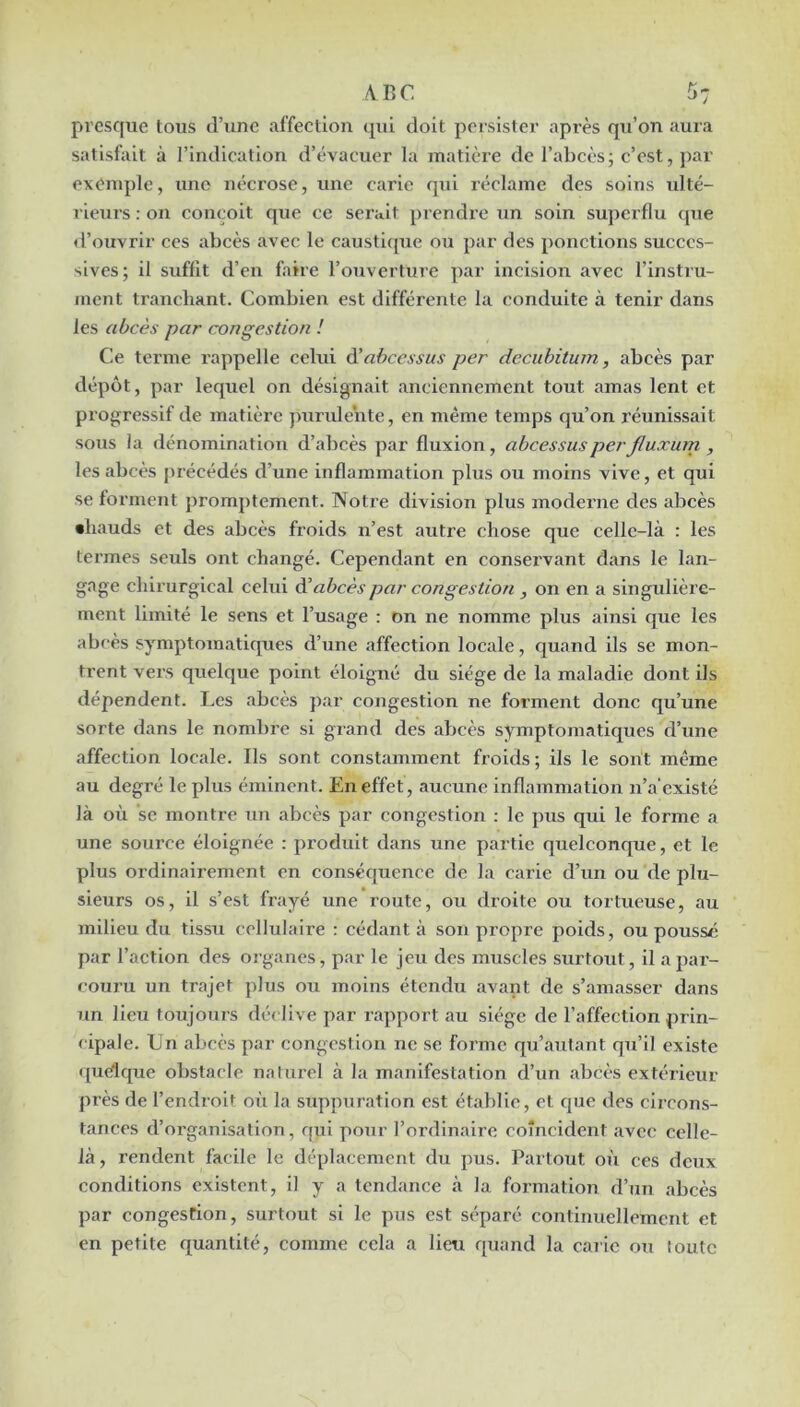 A. RC 5: presque tous d’une affection qui doit persister après qu’on aura satisfait à l’indication d’évacuer la matière de l’abcès; c’est, par exemple, une nécrose, une carie qui réclame des soins ulté- rieurs : on conçoit que ce serait prendi’c un soin superflu que d’ouvrir ces abcès avec le caustifpie ou par des ponctions succes- sives; il suffit d’en faire l’ouverture par incision avec l’instru- ment tranchant. Combien est différente la conduite à tenir dans les abcès par congestion ! Ce terme rappelle celui à'ahcessus per deeuhitum, abcès par dépôt, par lequel on désignait anciennement tout amas lent et progressif de matière jmrulente, en même temps qu’on réunissait sous la dénomination d’abcès par fluxion, abcessusperJluxurn , les abcès précédés d’une inflammation plus ou moins vive, et qui se forment promptement. Notre division plus moderne des abcès •hauds et des abcès froids n’est autre chose que celle-là : les termes seuls ont changé. Cependant en conservant dans le lan- gage chirurgical celui èèabcès par congestion , on en a singulière- ment limité le sens et l’usage : on ne nomme plus ainsi que les abcès symptomatiques d’une affection locale, quand ils se mon- trent vers quelque point éloigné du siège de la maladie dont ils dépendent. Les abcès par congestion ne forment donc qu’une sorte dans le nombre si grand des abcès symptomatiques d’une affection locale. Ils sont constamment froids; ils le sont même au degré le plus éminent. En effet, aucune inflammation n’a'existé là où ’sc montre un abcès par congestion : le pus qui le forme a une source éloignée : produit dans une partie quelconque, et le plus ordinairement en conséquence de la carie d’un ou de plu- sieurs os, il s’est frayé une route, ou droite ou tortueuse, au milieu du tissu cellulaire : cédant à son propre poids, ou poussé par l’action des organes, par le jeu des muscles surtout, il a par- couru un trajet plus ou moins étendu avant de s’amasser dans un lieu toujours déclive par rapport au siège de l’affection prin- < ipale. Un abcès par congestion ne se forme qu’autant qu’il existe <piélque obstacle naturel à la manifestation d’un abcès extérieur près de l’endroit où la suppuration est établie, et que des circons- tances d’organisation, qui pour l’ordinaire coïncident avec celle- là , rendent facile le déplacement du pus. Partout où ces deux conditions existent, il y a tendance à la formation d’un abcès par congestion, surtout si le pus est séparé continuellement et en petite quantité, comme cela a lieu quand la carie ou toute