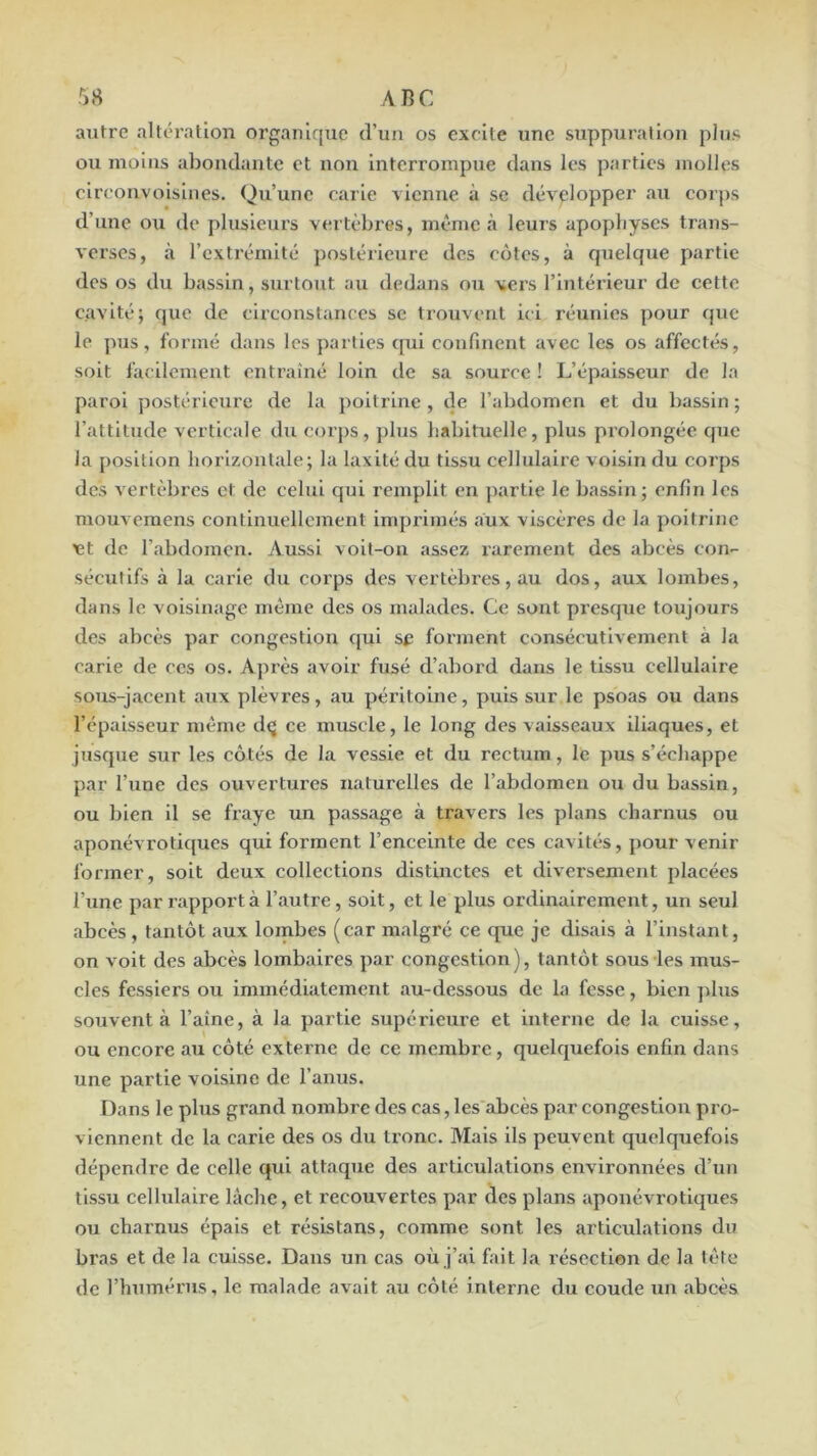 autre altération organique d’un os excite une suppuration plus ou moins abondante et non interrompue dans les parties molles circonvoislnes. Qu’une carie ■vienne à se développer au corps d’une ovi de plusieurs v(!i tèbres, même à leurs apophyses trans- Aorses, à l’extrémité postérieure des cotes, à cpielque partie des os du bassin, surtout au dedans ou vers l’intérieur de cette cavité; que de circonstances se trouvent ici réunies pour fjuc le pus, formé dans les parties qui confinent avec les os affectés, soit facilement entraîné loin de sa source ! L’épaisseur de la paroi jîostéricure de la poitrine , de l’abdomen et du bassin ; l’attitude verticale du corps, plus habituelle, plus prolongée que la position horizontale; la laxité du tissu cellulaire voisin du corps des vertèbres et de celui qui remplit en partie le bassin; enfin les mouvemens continuellement Imprimés aux viscères de la poitrine et de l’abdomen. Aussi voit-on assez rarement des abcès con- sécutifs à la carie du corps des vertèbres, au dos, aux lombes, dans le voisinage même des os malades. Ce sont presrjue toujours des abcès par congestion qui sf forment consécutivement à la carie de ces os. Ajn'ès avoir fusé d’abord dans le tissu cellulaire sous-jacent aux plèvres, au péritoine, puis sur le psoas ou dans l’épaisseur même d(j ce muscle, le long des vaisseaux iliaques, et jusque sur les côtés de la vessie et du rectum, le pus s’échappe par l’une des ouvertures naturelles de l’abdomen oti du bassin, ou bien il se fraye un passage à travers les plans charnus ou aponévrotiques qui forment l’enceinte de ces cavités, pour venir former, soit deux collections distinctes et diversement placées l’iine par rapport à l’autre, soit, et le plus ordinairement, un seul abcès , tantôt aux lombes (car malgré ce que je disais à l’instant, on voit des abcès lombaires par congestion), tantôt sous les mus- cles fessiers ou immédiatement au-dessous de la fesse, bien plus souvent à l’aîne, à la partie supérieure et interne de la cuisse, ou encore au côté externe de ce membre, quelquefois enfin dans une partie voisine de l’anus. Dans le plus grand nombre des cas, les abcès par congestion pro- viennent de la carie des os du tronc. Mais ils peuvent quelcfuefols dépendre de celle qui attaque des articulations environnées d’un tissu cellulaire lâche, et recouvertes par des plans aponévrotiques ou charmis épais et résistans, comme sont les articulations du bras et de la cuisse. Dans un cas où j’ai fait la résection de la tête de l’humérus, le malade avait au côlé interne du coude un abcès