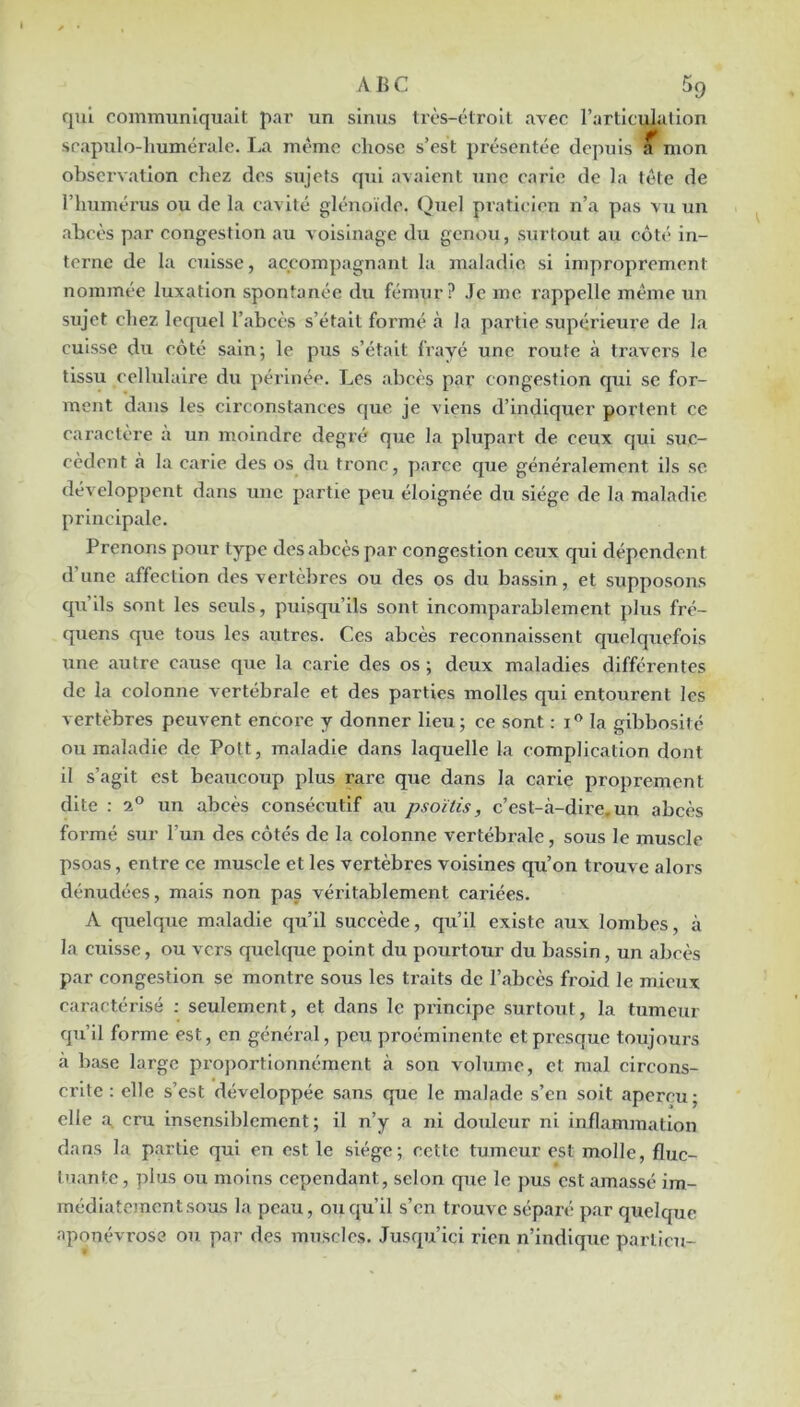 qui communiquait par un sinus très-étroit avec l’articulation scapulo-liumérale. La même chose s’est i)réscntée depuis ^ mon observation chez des sujets qui avaient une carie de la tête de l’humérus ou de la cavité glénoïdc. (^uel praticien n’a pas vu un abcès par congestion au voisinage du genou, surtout au côté in- terne de la cuisse, accompagnant la maladie si improprement nommée luxation spontanée du fémur? Je me rappelle même un sujet chez lequel l’abcès s’était formé à la partie supérieure de la cuisse du côté sain; le pus s’était frayé une route à travers le tissu cellulaire du périnée. Les abcès par congestion qui se for- ment dans les circonstances que je viens d’indiquer portent ce caractère à un moindre degré que la plupart de ceux qui suc- cèdent à la carie des os du tronc, parce que généralement ils se développent dans une partie peu éloignée du siège de la maladie principale. Prenons pour type des abcès par congestion ceux qui dépendent d’une affection des vertèbres ou des os du bassin, et supposons qu’ils sont les seids, puisqu’ils sont incomparablement plus fré- quens que tous les autres. Ces abcès reconnaissent c|uelquefois une autre cause qiie la carie des os ; deux maladies différentes de la colonne vertébrale et des parties molles qui entourent les vertèbres peuvent encore y donner lieu; ce sont ; la gibbosité ou maladie de Pott, maladie dans laquelle la complication dont il s’agit est beaucoiip plus rare que dans la carie proprement dite : 2° un abcès consécutif au psoïtis, c’est-à-dire, un abcès formé sur l’un des côtés de la colonne vertébrale, sous le muscle psoas, entre ce muscle et les vertèbres voisines qu’on trouve alors dénudées, mais non pas véritablement cariées. A quelque maladie qu’il succède, qu’il existe aux lombes, à la cuisse, ou vers quchpie point du pourtour du bassin, un abcès par congestion se montre sous les traits de l’abcès froid le mieux caractérisé : seulement, et dans le principe surtout, la tumeur qu’il forme est, en général, peu proéminente et presque toujours à base large proportionnément à son volume, et mal circons- crite: elle s’est développée sans que le malade s’en soit aperçu; elle a. cru insensiblement ; il n’y a ni douleur ni inflammation dans la partie qui en est le siège; cette tumeur est molle, fluc- tuante, plus ou moins cependant, selon que le pus est amassé im- médiatement sous la peau, ou qu’il s’en ti'ouvc séparé par quelque aponévrose ou par des muscles. Jusqu’ici rien n’indique parlicu-