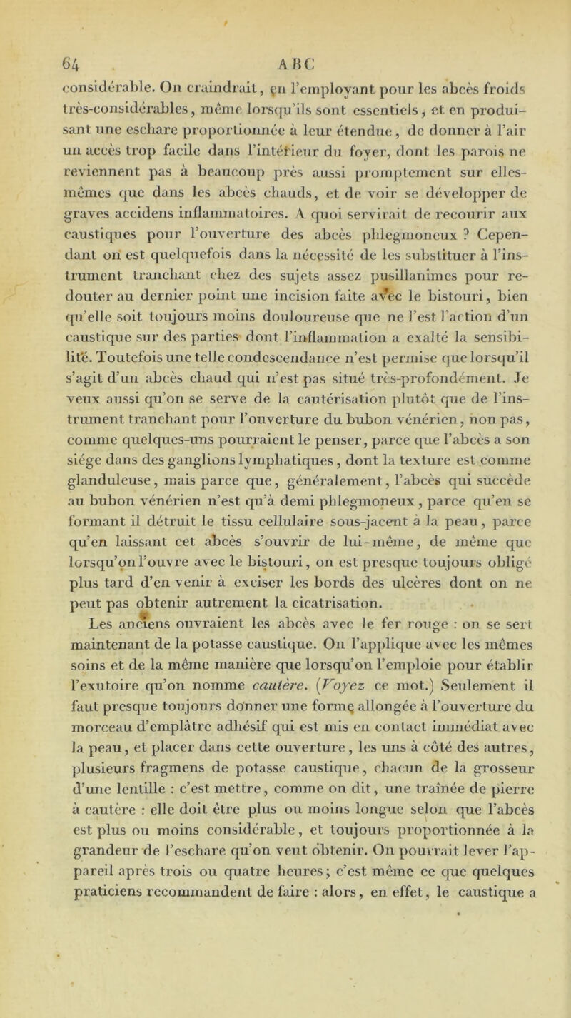 oonsldci’able. Ou craindrait, çn remployant pour les abcès froids très-considérables, meme lorstiu’ils sont essentiels, et en produi- sant une eschare proportionnée à leur étendue, de donner à l’air un accès trop facile dans l’intétieur du foyer, tlont les parois ne reviennent pas à beaucoup j)rès aussi promptement sur elles- mêmes que dans les abcès chauds, et de voir se dévelopjîcr de graves accidens inflammatoires. A ejuoi servirait de recourir aux causticpies pour l’ouverture des abcès jddegmoneux ? Cepen- dant ori est quelquefois dans la nécessité de les substituer à l’ins- trument tranchant chez des sujets assez pusillanimes pour re- douter au dernier ])oint une incision faite avec le bistouri, bien qu’elle soit toujours moins douloui'euse que ne l’est l’action d’un caustique sur des parties dont l’inflammation a exalté la sensibi- lité. Toutefois une telle condescendance n’est permise que lorsqu’il s’agit d’un abcès chaud qui n’est pas situé très-profondément. Je veux aussi qu’on se serve de la cautérisation plutôt que de l’ins- trument tranchant pour l’ouverture du bubon vénérien, non pas, comme quelques-uns pourraient le penser, parce que l’abcès a son siège dans des ganglions lymphatiques, dont la texture est comme glanduleuse, mais parce que, généralement, l’abcès qui succède au bubon vénérien n’est qu’à demi phlegmoneux , parce qu’en se formant il détruit le tissu cellulaire sous-jacent à la peau, parce qu’en laissant cet abcès s’ouvrir de lui-même, de même que lorsqu’çnl’ouvre avec le bistouri, on est presque toujours obligé plus tard d’en venir à exciser les bords des ulcères dont on ne peut pas obtenir autrement la cicatrisation. Les anciens ouvraient les abcès avec le fer rouge : on se sert maintenant de la potasse caustique. On l’applique avec les mêmes soins et de la même manière que lorsqu’on l’em])loie pour établir l’exutoire qu’on nomme cautère. [Koyez ce mot.) Seulement il faut presque toujours donner une formç allongée à l’ouverture du morceau d’emplâtre adhésif qui est mis en contact immédiat avec la peau, et placer dans cette ouverture, les uns à côté des autres, plusieurs fragmens de potasse caustique, chacun de la grosseur d’une lentille : c’est mettre, comme on dit, une traînée de pierre à cautère : elle doit être plus ou moins longue selon que l’abcès est plus ou moins considérable, et toujours proportionnée à la grandeur de l’eschare qu’on veut obtenir. On pourrait lever l’ap- pareil après trois ou quatre heures ; c’est même ce que quelques praticiens recommandent de faire : alors, en effet, le caustique a