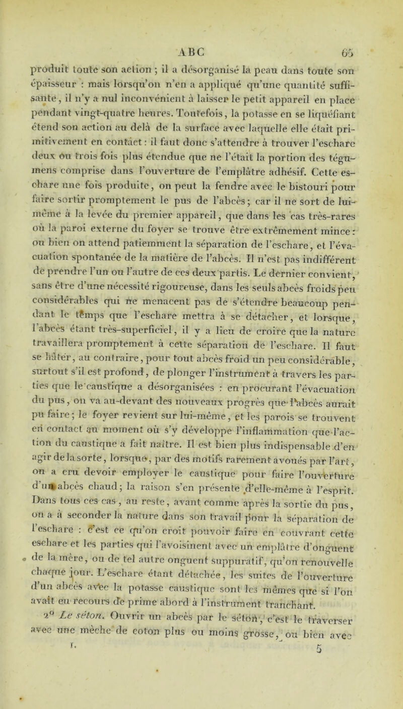 ABC ü:» produit toute son action ; il a désorganisé la peau dans toute son épaisseur : mais lorsqu’on n’en a appliqué qu’une quantité suffi- sante , il n’y a nul inconvénient à laisser le petit appareil en place pendant vingt-quatre heures. Toutefois, la potasse en se liquéfiant étend son action au delà de la sui faee avec laquelle elle était pri- mitivement en contact : il faut donc s’attendre à trouver l’escharc deux ou trois fois plus étendue que ne l’était la portion des tégu- mens comprise dans l’ouverture de l’emplàtre adhésif. Cette es- chare une fois produite, on peut la fendre avec le bistouri pour faire sortir promptement le pus de l’abcès; car il ne sort de lui- même à la levée du premier appareil, que dans les cas très-rares où la paroi externe du foyer se trouve être extrêmement mince : ou bien on attend patiemment la séparation de l’cscliare, et l’éva- cuation spontanée de la matière de l’abcès. Il n’est pas indifférent de prendre l’un ou l’autre de ces deux partis. Le dernier convient, sans être d’une nécessité rigoureuse, dans les seuls abcès froids peu considérables qui ne menacent pas de s’étendre beaucoup pen- dant le t?mps que l’eschare mettra à se détacher, et lorsque, 1 abcès étant très-superficiel, il y a lieu de croire que la nature travaillera promptement à cette séparation de l’escliare. 11 faut se liàtér, au contraire, pour tout abcès froid un peu considérable, surtout s’il est profond, de plonger l’instrument à travers les par- ties que le caustiqne a désorganisées : en procurant l’évacuation du pus, ou va au-devant des nouveaux progrès que-i*abcès aurait pu faire; le foyer revient sur lui-même, et les parois se trouvent eri contact au moment où s’y développe l’inflammation ([ue l’ac- tion du caustique a fait naître. Il est bien plus indispensable d’en agir de la sorte, lorsquo, par des motifs rarement avoués par l’art, on a cm devoir employer le caustique pour faire l’ouvArture d’u^abçès chaud; la raison s’en présente d’elle-même à l’esprit. Dans tous ces cas , au reste, avant comme après la sortie du pus, on a à seconder la nature dans son travail jlour la séparation de 1 eschare : fest ce rpi’on croit pouvoir faire en couvrant cette eschare et les parties qui l’avoisinent avec un emplâtre d’onguent . de la mère, ou de tel autre onguent suppuratif, qu’on renouvelle charpie j^our. L eschare étant détachée, les suites de l’ouverture d’un abcès av*ec la potasse caustique sont les mômes que si l’on avait eu recours de prime abord à l’instTumcnt tranchant. Le selon. Ouvrir un abcès par le sélort-, c’est le traverser avec une mèche de coton plus ou moins grosse, ou bien avec