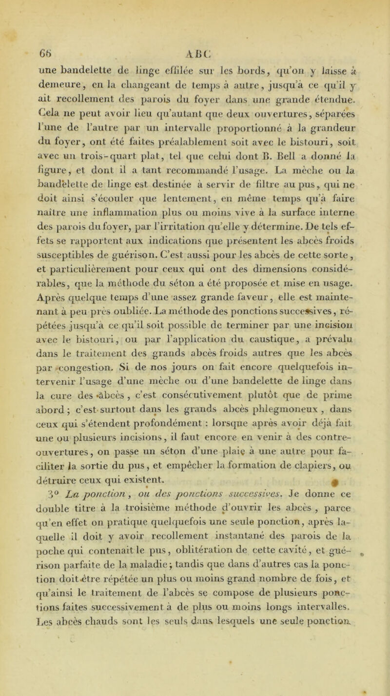 6t) ABC une bandelette de linge clïilée sur les bords, qu’on y laisse à demeure, en la eliangeaul de temps à autre, jusqu’à ce qu’il y ait recollement des parois du foyer dans une grande étendue. Cela ne peut avoir lieu (ju’autant que deux ouvertures, séparées l’une de l’autre par un intervalle proportionné à la grandeur du loyer, ont été faites préalablement soit avec le bistouri, soit avec un trois-quart plat, tel que celui dont C. Bell a donné la ligure, et dont il a tant recommandé l’usage. La mèche ou la bandelette de linge est destinée à servir de lilti’e au pus, qui ne doit ainsi s’écouler que lentement, en même tenq)s qu’à faire naître une inflammation plus ou moins vive à la surface interne des parois du foyer, par l’irritation qu’elle y détermine. De tels ef- fets se rapportent aux indications que présentent les abcès froids susceptibles de guérison. C’est aussi pour les abcès de cette sorte, et particulièrement pour ceux qui ont des dimensions considé- rables, que la méthode du séton a été proposée et mise en usage. Après quelque temps d’une assez grande faveur, elle est mainte- nant à peu près oubliée. La méthode des ponctions successives, ré*- pétées jusqu’à ce (ju’il soit possible de terminer par une incision avec le bistouri, ou par l’application du caustique, a prévalu dans le traitement des grands abcès froids autres que les abcès par -congestion. Si de nos jours on fait encore quelquefois in- tervenir l’usage d’une mèche ou d’une bandelette de linge dans la cure des «abcès , c’est consécutivement plutôt que de prime abord ; c’est' surtout dans les grands abcès phlegmoneux , dans ceux qui s’étendent profondément : lorscjue après avoir déjà l'ait une ou plusieurs incisions, il faut encore en venir à des contre- ouvertures, on passe un séton d’une plaie à une autre pour fa- ciliter la sortie du pus, et empêcher la formation de clapiers, ou détruire ceux qui existent. ^ ponction, ou des pofictions successives. Je donne ce double titre à la troisième méthode d’ouvrir les abcès , parce qu’en effet on pratique quelquefois une seule ponction, après la- quelle il doit y avoir recollement instantané des jiarois de la poche qui contenait le pus, oblitération de cette cavité, et gué- rison parfaite de la maladie ; tandis que dans d’autres cas la ponc- tion doit .être répétée un plus ou moins grand nombre de fois, et qu’ainsi le traitement de l’abcès se compose de plusieurs ponc- tions faites successivement à de plus ou moins longs intervalles. I,es abcès chauds sont les seuls dans lesquels une seule ponction.