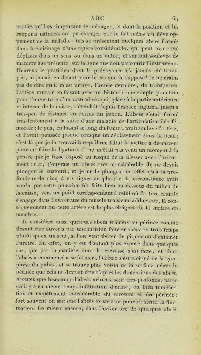 ABC G^f prirtics qu’il est important de ménager, et dont la position et les rapports naturels ont pu changer ])ar le l'ait même du dévelop- pement de la maladie : tels sc ])résentent quelques al)cès formés dans le voisinage d’une artère considérable, qni peut av.oir été déplacée dans un sens ou dans un autre, et surtout soulevée de manière à se présentei' sur la ligne que doit parcourir l’instrument. Heureux le praticien dont la prévoyance n’a jamais été trom- pée, ni jamais en défaut pour le cas que je suppose ! Je ne crains pas de dire qu’il m’est arrivé, l’année dernière, de transpercer l’artère crurale en faisant avec un bistouri une simple ponction pour l’ouverture d’un vaste abcès qui, placé à la pai'tie antérieure et interne de la cuisse, s’étendait depuis l’espace inguinal jusqu’à très-peu de distance au-dessus du genou. L’abcès s’était formé très-lentement à la suite d’une maladie de l’articulation iléo-fé- morale : le pus, en fusant le long du fémur, avait soulevé l’artère, et l’avait poussée jusque pres([ue immédiatement sous la peau; c’est là que je la trouvai lorsipi’Il me fallut la mettre à découvert pour en foire la ligature. Il ne m’était pas venu un moment à la pensée que je fusse exposé au risque de la blesser a\ ec l’instru- ment : car, j’ouvi'îvis un abcès très - considérable. Je ne devais plonger le bistouri, et je ne le plongeai en effet qu’à la pro- fondeur de cinq à six lignes au plus; et la circonstance avait voulu que cette ponction fiit faite bien au-dessous du milieu de la cuisse, vers un point correspondant à celui où l’artère cmrale s’engage dans l’ouverture du muscle troisième adducteur, là con- séquemment où cette artère est le plus éloignée de la surface du membre. Je considère aussi quelcpiés abcès urlneüx an périnée cotume devant être ouverts par une incision faite en deux ou trois temps plutôt qu’en un seul, si l’on veut ‘éviter de piquer où d’entamer Turètre. Pin effet, on y est d’autant plus exposé dans quelques cas, que par la manière dont la crevasse s’est faite, et dont l’abcès a commencé à se former, l’urètre s’est éloigné de la sym- physe du pubis, et se trouve plus voisin de la surface même du périnée que cela ne devrait être d’après les dimensions des abcès. Ajoutez que beaucoup d’abcès urineux sont très-profonds, parce qu’il y a en même temps infiltration d’urine, ou bien tuméfac- tion et empâtement considérable du scrotum et du périnée : fort souvent on sait que l’abcès existe sans pouvoir sentir la fluc- tuation. Le mieux encore, dans l’ouverture de quelques abcès