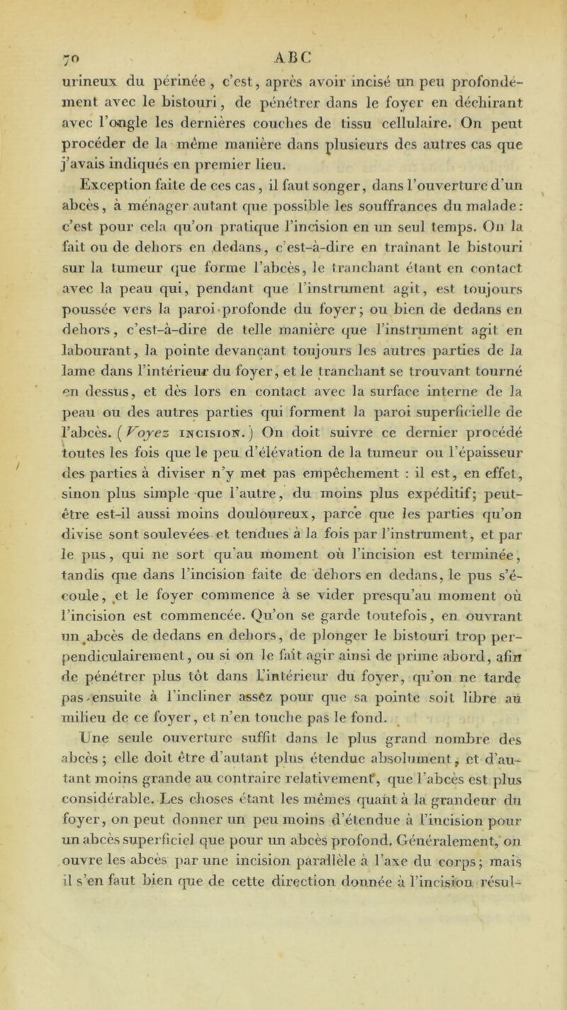 urineux du périnée , c’cst, après avoir incisé un peu profondé- ment avec le bistouri, de pénétrer dans le foyer en déchirant avec l’ongle les dernières couches de tissu cellulaire. On peut procéder de la même manière dans plusieurs des atitres cas c[ue j’avais indiqués en premier lieu. Exception faite de ces cas, il faut songer, dans l’ouverture d'un abcès, à ménager autant que j)osslble les souffrances du malade: c’est pour cela qu’on pratifjue l’incision en un seul temps. On la fait ou de dehors en dedans, c’est-à-dire en traînant le bistouri sur la tumeur (|ue forme l’abcès, le Iranchant étant en contact avec la peau qui, pendant que l’instrument agit, est toujours poussée vers la paroi.profonde du foyer; ou bien de dedans en dehoi’s, c’est-à-dire de telle manière que l’instrument agit en labourant, la pointe devançant toujours les autres parties de la lame dans l’intérieiu’ du foyer, et le tranchant se trouvant tourné en dessus, et dès lors en contact avec la surface interne de la pe.au ou des .autres parties qui forment la paroi superficielle de l’abcès. ( Voyez incision. ) On doit suivre ce dernier procédé toutes les fois que le peu d’élévation de la tumeur ou l’épaisseur des parties à diviser n’y met pas empêchement : il est, en effet, sinon plus simple que l’autre, du moins plus expéditif; peut- être est-il aussi moins douloureux, p.arc’e que les parties qu’on divise sont soulevées et tendues à la fois par rinstrument, et par le pus, qui ne sort qu’au moment où l’incision est terminée, tandis que dans l’incision faite de dehors en dedans, le pus s’é- coule, ,et le foyer commence à se vider presqu’au moment où l’incision est commencée. Qu’on se garde toutefois, en ouvr.ant un^alicès de dedans en dehors, de plonger le bistouri trop per- pendiculairement, ou si on le fait .agir ainsi de prime abord, afin de pénétrer plus tôt dans L’intérieur du foyer, qu’on ne tarde pas.ensuite à l’incliner .assCz pour que sa pointe soit libre au milieu de ce foyer, et n’en touche pas le fond. Une seule ouverture suffit dans le plus grand nombre des abcès ; elle doit être d’.autant plus étendue absolument, et d’.au- tant moins grande au contr.airc relativement*, que l’abcès est plus considérable. Les choses ét.ant les mêmes quant à la grandeur du foyer, on peut donner un peu moins d’étendue à l’incision pour un abcès superficiel que pour un .abcès profond. Généralement, on ouvre les .abcès par une incision p.ar,allèle à l’axe du corps; mais il s’en faut bien que de cette direction donnée à l’incision résul-