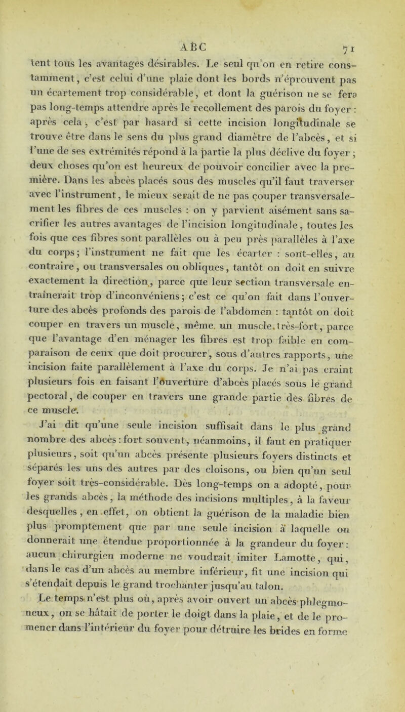 A tî C I lent tous les avantages désirables. Le seul qu’on en retire cons- tamment, c’est celui d’une plaie dont les bords n’éprouvent pas un écartement trop considérable, et dont la guérison ne se fera pas long-tenaps attendre après le recollement des parois dti foyer : après cela , c’est par hasard si cette incision longî1;udinale se trouve être dans le sens du plus grand diamètre de l’abcès, et si l’une de ses extrémités répond à la partie la plus déclive du foyer ; deux choses qu’on est heureux de pouvoir concilier avec la pre- mière. Dans les abcès placés sous des muscles qu’il faut traverser avec l’instrument, le mieux serait de ne pas couper transversale- ment les fibres de ces muscles : on y parvient aisément sans sa- crifier les autres avantages de l’incision longitudinale, toutes les fois que ces fibres sont parallèles ou à peu près parallèles à l’axe du corps; l’instrument ne fait que les écarter : sont-elles, au contraire , ou transversales ou obliques, tantôt on doit en suivre exactement la direction, parce que leur section transversale en- traînerait trop d’inconvéniens ; c’est ce qu’on fait dans l’ouver- ture des abcès profonds des parois de l’abdomen : tantôt on doit couper en travers un muscle, même, un muscle.très-fort, parce que l’avantage d’en ménager les fibres est trop faible en com- paraison de ceux que doit procurer, sous d’autres rapports, une incision faite parallèlement à l’axe du corps. Je n’ai j>as craint plusieurs fois en faisant l’ôuverture d’abcès placés sous le grand pectoral, de couper en travers une grande partie des fibres de ce muscle'. J’ai dit qu’une seule incision suffisait dans le plus grand nombre des abcès: fort .souvent, néanmoins, il faut en pratiquer plusieurs, soit qu’un abcès ])résente plusieurs foyers distincts et séparés les uns des autres par des cloisons, ou bien qu’un seul foyer soit très-considérable. Dès long-temps on a adopté, poul- ies grands abcès, la méthode des incisions multiples, à la faveur desquelles, en effet, on obtient la guérison de la maladie bien plus jiromptement que par une seule incision a laquelle on donnerait une étendue proportionnée à la grandeur du foyer: aucun chirurgien moderne ne voudrait imiter I.amotte, qui, dans le cas dun abcès au membre inférieur, fit une incision qui s’étendait depuis le grand trochanter jusqu’au talon. I.e temps-n’est plus où, après avoir ouvert un abcè.s pblegmo- neux, ou se hâtait de porter le doigt dans la plaie, et de le pro- mener dans l’intérieur du foyer pour détruire les brides en forme