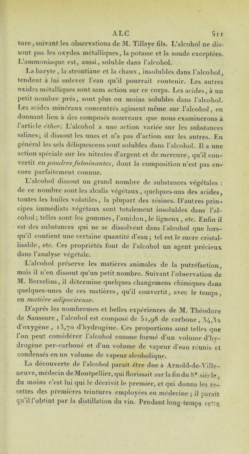 Im-e , suivant les observations de M. Tillaye fils. L’alcohol ne dis-r sout pas les oxydes métalliques, la potasse et la soude exceptées. L’ammoniaque est, aussi, soluble dans l’aleoliol. La baryte, la strontiane et la chaux, insolubles dans l’alcohol, tendent à lui enlever l’eau qu’il pourrait contenir. Les autres oxides métalliques sont sans action sur ce corps. Les acides, à un petit nombre près, sont plus ou moins solubles dans l’alcohol. Les acides minéraux concentrés agissent même sur l’alcohol, en donnant lieu à des composés nouveaux que nous examinerons à l’article éther. L’alcohol a une action variée sur les substances salines; il dissout les unes et n’a pas d’action sur les autres. En général les sels déliquescens sont solubles dans l’alcohol. Il a une action spéciale sur les nitrates d’argent et de mercure, qu’il con- vertit en poudres fulminantes, dont la composition n’est pas en- core parfaitement connue. L’alcohol dissout un grand nombre de substances végétales : de ce nombre sont les alcalis végétaux, quelques-uns des acides, toutes les huiles volatiles, la plupart des résines. D’autres prin- cipes immédiats végétaux sont totalement Insolubles dans l’al- cohol; telles sont les gommes, l’amidon, le ligneux, etc. Enfin il est des substances qui ne se dissolvent dans l'alcohol que lors- qu’il contient une certaine quantité d’eau ; tel est le sucre cristal- lisable, etc. Ces propriétés font de l’alcohol un agent précieux dans l’analyse végétale. L’alcohol préserve les matières animales de la putréfaction, mais il n’en dissout qu’un petit nombre. Suivant l’observation de M. Berzelius, il détei’mine quelques changemens chimiques dans quelques-unes de ces matières, qu’il convertit, avec le temps, en matière adipocireuse. D’après les nombreuses et belles expériences de M. Théodore de Saussure, l’alcohol est composé de 51,98 de carbone, 84,82 d’hydrogène. Ces proportions sont telles que l’on peut considérer l’alcohol comme formé d’un volume d’hy- drogène per-carboné et d’un volume de vapeur d’eau réunis et condensés en un volume de vapeur alcoholique. La découverte de l’alcohol paraît être due à Arnold-de-Ville- neuve, médecin de Montpellier, qui florissait sur la fin du 8® siècle, du moins c est lui qui le décrivit le premier, et qui donna les re- cettes des premières teintures employées en médecine ; il paraît il 1 obtint par la djstillation du vin. Pendant long—tempç cçt*'Ç