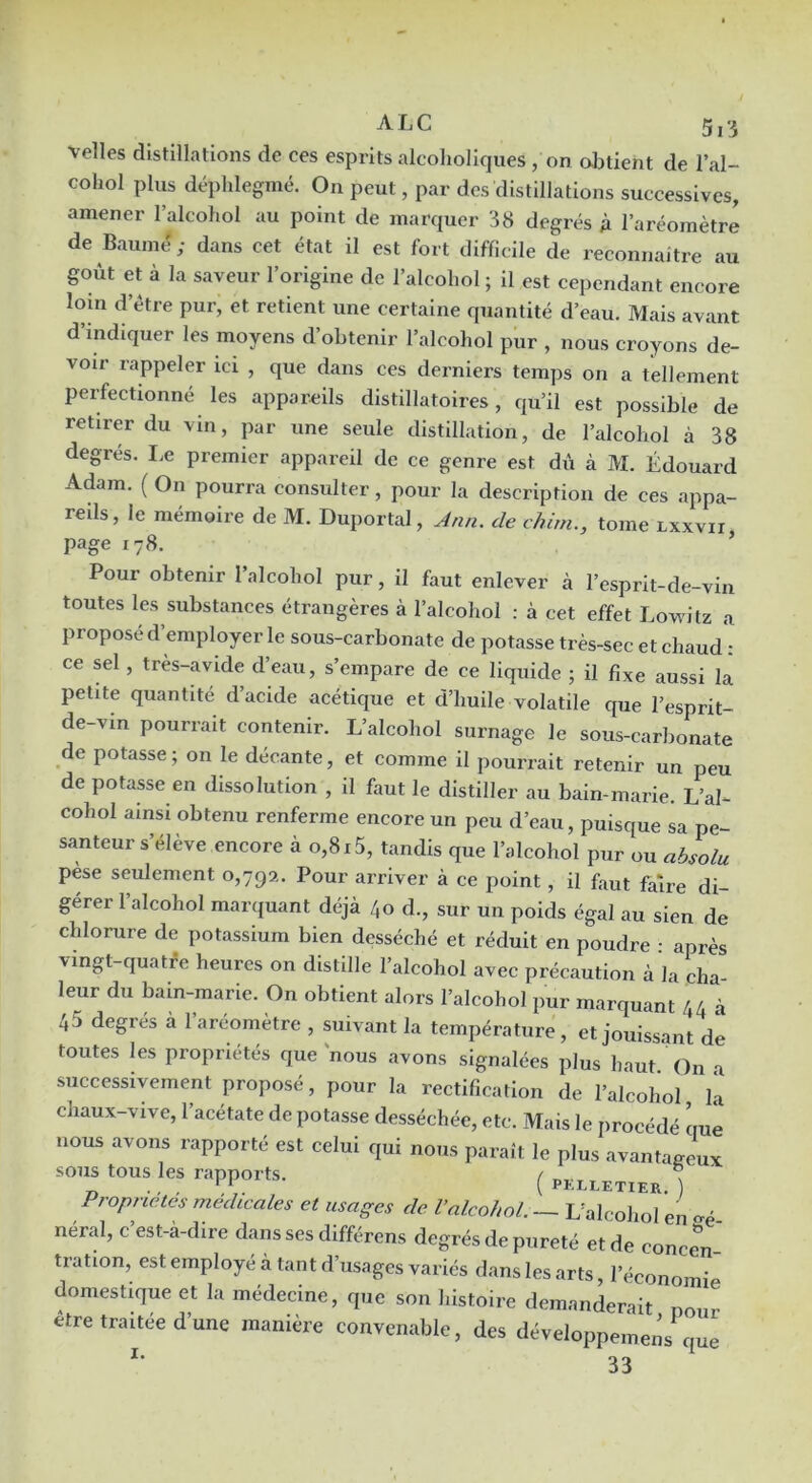 velles distillations de ces esprits alcolioliques , on abtient de l’al- cohol plus déplilegmé. On peut, par des distillations successives, amener l’alcohol au point de marquer 38 degrés A l’aréomètre de Baume; dans cet état il est fort difficile de reconnaître au goût et à la saveur l’origine de l’alcoliol ; il est cependant encore loin d’étre pur, et retient une certaine quantité d’eau. Mais avant d’indiquer les moyens d’obtenir l’alcohol pur , nous croyons de- voir rappeler ici , que dans ces derniers temps on a tellement perfectionné les appareils distillatoires, qu’il est possible de retirer du vin, par une seule distillation, de l’alcohol à 38 degrés. I.e premier appareil de ce genre est dû à M. Édouard Adam. ( On pourra consulter, pour la description de ces appa- reils, le mémoire de M. Duportal, Jnn. de chim., tome lxxvii page 178. ’ Pour obtenir l’alcohol pur, il faut enlever à l’esprit-de-vin toutes les substances étrangères à l’alcohol : à cet effet Lowdtz a proposé d’employer le sous-carbonate de potasse très-sec et chaud': ce sel, très-avide d’eau, s’empare de ce liquide ; il fixe aussi la petite quantité d’acide acétique et d’huile volatile que l’esprit- de-vin pourrait contenir. L’alcohol surnage le sous-carbonate de potasse; on le décante, et comme il pourrait retenir un peu de potasse en dissolution , il faut le distiller au bain-marie. L’al- cohol ainsi obtenu renferme encore un peu d’eau, puisque sa pe- santeur s’élève encore à 0,815, tandis que l’alcohol pur ou absolu pèse seulement 0,79a. Pour arriver à ce point, il faut faire di- gérer 1 alcohol marquant déjà 40 d., sur un poids égal au sien de chlorure de potassium bien desséché et réduit en poudre : après vingt-quatfe heures on distille l’alcohol avec précaution à la cha leur du bain-marie. On obtient alors l’alcohol pur marquant 44 à 45 degrés a l’aréomètre , suivant la température, et jouissant de toutes les propriétés que nous avons signalées plus haut ' On a successivement proposé, pour la rectification de l’alcohol là chaux-vive, l’acétate de potasse desséchée, etc. Mais le procédé ciue nous avons rapporté est celui qui nous paraît le plus avantageux sous tous les rapports. ( pklletier ) Propriétés médicales et usages de Valcohol. — Ualcohol en «mè- nerai, c est-a-dire dans ses différons degrés de pureté et de concen- tration, est employé à tant d’usages variés dans les arts, l’économià domestique et la médecine, que son histoire demanderait pour etre traitée d’une manière convenable, des développemeàs que 33