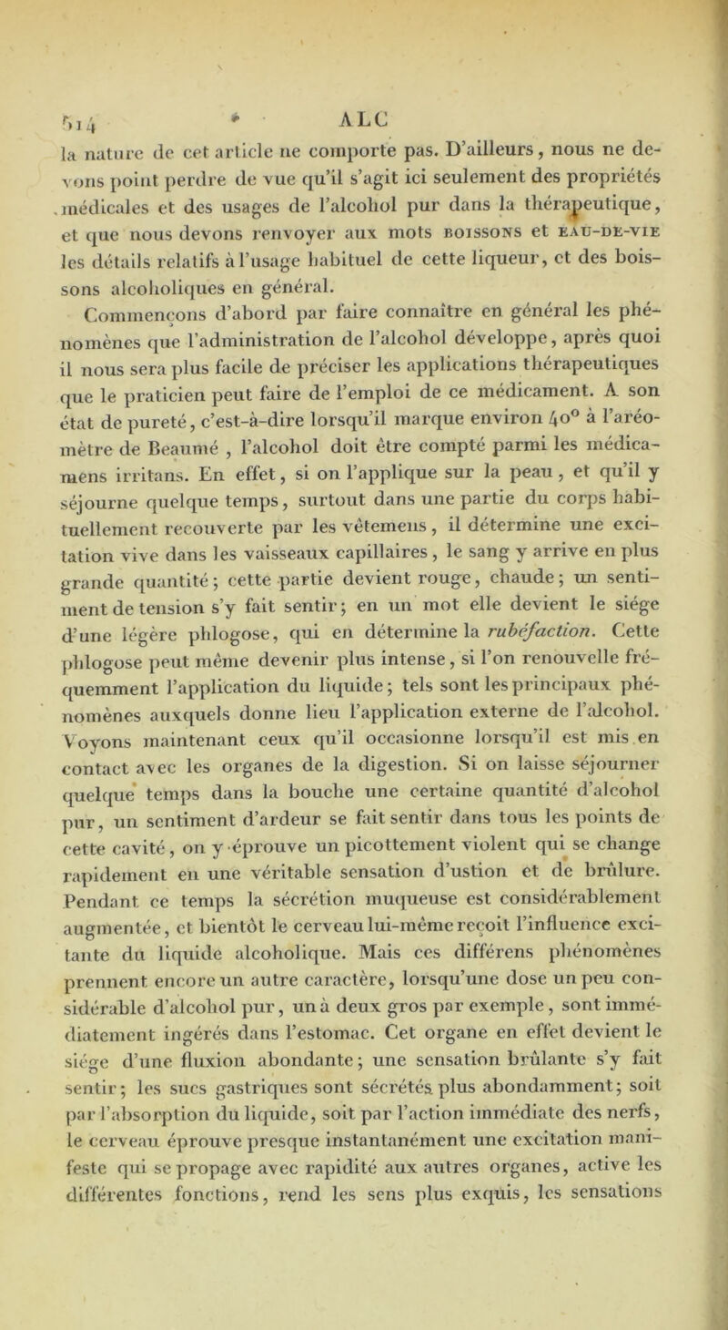 r„4 ^ A LC la nature de cet article ne comporte pas. D’ailleurs, nous ne de- ^ ons point perdre de vue qu’il s’agit ici seulement des propriétés .médicales et des usages de l’alcohol pur dans la tliéra^jeutique, et que nous devons renvoyer aux mots boissons et eau-de-vie les détails relatifs à l’usage habituel de cette liqueur, et des bois- sons alcolioliques en général. Commençons d’abord par faire connaître en général les phé- nomènes que l’administration de l’alcobol développe, après quoi il nous sera plus facile de préciser les applications thérapeutiques que le praticien peut faire de l’emploi de ce médicament. A son état de pureté, c’est-à-dire lorsqu’il marque environ 40® à l’aréo- mètre de Beaumé , l’alcohol doit être compté parmi les médica- mens irritans. En effet, si on l’applique sur la peau, et qu’il y séjourne quelque temps, surtout dans une partie du corps habi- tuellement recouverte par les vétemeus, il détermine une exci- tation vive dans les vaisseaux capillaires , le sang y arrive en plus grande ([uantlté ; cette partie devient rouge, chaude ; un senti- ment de tension s’y fait sentir; en un mot elle devient le siège d’une légère phlogose, qui en àétevmmeXA rubéfaction. Cette jdilogose peut même devenir plus intense, si l’on renouvelle fré- quemment l’application du liquide ; tels sont les principaux phé- nomènes auxquels donne lieu l’application externe de l’idcohol. V oyons maintenant ceux qu’il occasionne lorsqu’il est mis en contact avec les organes de la digestion. Si on laisse séjourner quelque* temps dans la bouche une certaine quantité d’alcohol pur, un sentiment d’ardeur se foit sentir dans tous les points de cette cavité, on y -éprouve un picottement violent qui se change rapidement en une véi’itable sensation d’ustion et de brûlure. Pendant ce temps la sécrétion muqueuse est considéi’ablement augmentée, et bientôt le cerveau lui-même reçoit l’influence exci- tante du liquide alcoholique. Mais ces différons phénomènes prennent encore un autre caractère, lorsqu’une dose un peu con- sidérable d’alcohol pur, un à deux gros par exemple, sont immé- diatement ingérés dans l’estomac. Cet organe en effet devient le siège d’une fluxion abondante ; une sensation brûlante s’y fait sentir; les sucs gastriques sont sécrétés plus abondamment; soit par l’absorption du liquide, soit par l’action immédiate des nerfs, le cerveau éprouve presque Instantanément une excitation mani- feste qui se propage avec rapidité aux autres organes, active les différentes fonctions, rend les sens plus exquis, les sensations